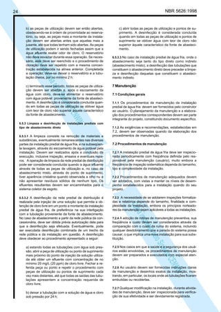 NBR 5626:1998

24

N
NWI
a CE
istem
elo S
sa p
pres
ia im
Cóp

b) as peças de utilização devem ser então abertas,
obedecendo-se à ordem de proximidade ao reservatório, ou seja, as peças mais a montante da instalação devem ser abertas antes que aquelas mais a
jusante, até que todas tenham sido abertas. As peças
de utilização podem ir sendo fechadas assim que a
água efluente exalar odor de cloro. O reservatório
não deve esvaziar durante essa operação. Se necessário, este deve ser reenchido e o procedimento de
cloração deve ser repetido com a mesma concentração estabelecida na alínea anterior. Completada
a operação, deve-se deixar o reservatório e a tubulação cheios, por no mínimo 2 h;
c) terminado esse período, todas as peças de utilização devem ser abertas e, após o escoamento da
água com cloro, deve-se alimentar o reservatório
com água potável proveniente da fonte de abastecimento. A desinfecção é considerada concluída quando em todas as peças de utilização se obtiver água
com teor de cloro não superior àquele característico
da fonte de abastecimento.
6.5.3 Limpeza e desinfecção de instalações prediais com
tipo de abastecimento direto
6.5.3.1 A limpeza consiste na remoção de materiais e
substâncias, eventualmente remanescentes nas diversas
partes da instalação predial de água fria, e na subseqüente lavagem, através do escoamento de água potável pela
instalação. Devem ser realizados após a conclusão da
execução, inclusive inspeção, ensaios e eventuais reparos. A operação de limpeza da rede predial de distribuição
pode ser considerada concluída quando a água efluente
através de todas as peças de utilização e, no caso de
abastecimento misto, através do ponto de suprimento,
tiver aparência cristalina quando observada a olho nu e
não apresentar resíduos sólidos de nenhum tipo. Os
efluentes resultantes devem ser encaminhados para o
sistema coletor de esgoto.
6.5.3.2 A desinfecção da rede predial de distribuição é

a) estando todas as tubulações com água sob pressão, abrir a peça de utilização ou ponto de suprimento
mais próximo do ponto de injeção da solução utilizada até obter um efluente com concentração de no
mínimo 20 mg/L (20 ppm) de cloro livre. Fechar a referida peça ou ponto e repetir o procedimento com
peças de utilização ou pontos de suprimento cada
vez mais distantes, até que todas as saídas das tubulações apresentem a concentração requerida de
cloro livre;
b) deixar a tubulação com a solução de água e cloro
sob pressão por 24 h;

6.5.3.3 No caso de instalação predial de água fria, onde o

abastecimento seja tanto do tipo direto como indireto
(abastecimento misto), a desinfecção das tubulações que
constituem o abastecimento direto deve preceder a limpeza e desinfecção daquelas que constituem o abastecimento indireto.

7 Manutenção
7.1 Condições gerais
7.1.1 Os procedimentos de manutenção da instalação

predial de água fria devem ser fornecidos pelo construtor
ao usuário. O planejamento da manutenção e a elaboração dos procedimentos correspondentes devem ser parte
integrante do projeto, constituindo documento específico.
7.1.2 As exigências e recomendações, estabelecidas em
7.2, devem ser observadas quando da elaboração dos
procedimentos de manutenção.

7.2 Procedimentos de manutenção
7.2.1 A instalação predial de água fria deve ser inspecionada periodicamente com freqüência definida pelo responsável pela manutenção (usuário), muito embora a
freqüência de inspeção sistemática dependa do tamanho,
tipo e complexidade da instalação.
7.2.2 Procedimentos de manutenção adequados devem
ser adotados, com vistas a manter os níveis de desempenho estabelecidos para a instalação quando do seu
projeto.
7.2.3 A necessidade de se adotarem inspeções formalizadas e relatórios depende do tamanho, finalidade e complexidade da instalação, embora os princípios norteadores da manutenção sejam aplicáveis a todas as instalações.

N
NWI
a CE
istem
elo S
sa p
pres
ia im
Cóp

realizada pela injeção de uma solução que permita a obtenção de cloro livre em um ponto a montante da instalação
predial de água fria, de preferência na sua interligação
com a tubulação proveniente da fonte de abastecimento.
No caso de abastecimento a partir da rede pública da concessionária, deve ser obtida prévia autorização dela para
que a desinfecção seja efetuada. Eventualmente, pode
ser executada desinfecção combinada de um trecho da
rede pública e da instalação em questão. A desinfecção
deve obedecer ao procedimento apresentado a seguir:

c) abrir todas as peças de utilização e pontos de suprimento. A desinfecção é considerada concluída
quando em todas as peças de utilização e pontos de
suprimento se obtiver água com teor de cloro não
superior àquele característico da fonte de abastecimento.

7.2.4 A adoção de rotinas de manutenção preventiva, sua
freqüência e custo devem ser considerados através da
comparação com o custo da ruína do sistema, incluindo
qualquer desdobramento que a parada do sistema possa
causar, o que implica uma nova instalação para sua substituição.
7.2.5 Nos casos em que a saúde e a segurança dos usuários estão envolvidas, os procedimentos de manutenção
devem ser preparados e executados com especial atenção.
7.2.6 Ao usuário devem ser fornecidas instruções claras
de manutenção e desenhos exatos da instalação, mostrando, em particular, os locais onde as tubulações ficaram
embutidas ou recobertas.
7.2.7 Qualquer modificação na instalação, durante atividades de manutenção, deve ser inspecionada para verificação de sua efetividade e ser devidamente registrada.

 