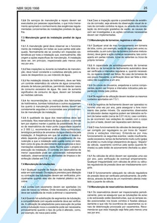 25

NBR 5626:1998

executados por pessoas capacitadas, o que inclui treinamento apropriado e conhecimento das exigências regulamentadas concernentes às instalações prediais de água
fria.
7.3 Manutenção geral da instalação predial de água
fria
7.3.1 A manutenção geral deve observar se o funciona-

mento da instalação em todas as suas partes está adequado. Normalmente ela se constitui em inspeções sistemáticas por toda a instalação que, eventualmente, dão
origem a ações específicas de manutenção. A instalação
deve ser, em princípio, inspecionada pelo menos uma
vez por ano.
7.3.2 Nas inspeções ou durante os trabalhos de manuten-

ção, deve haver constante e cuidadosa atenção para os
casos de desperdício ou uso indevido de água.
7.3.3 Na instalação dotada de hidrômetro, deve ser feito

um controle sistemático do volume de água consumida,
através de leituras periódicas, permitindo detectar casos
de consumo excessivo de água. No caso de aumento
significativo de consumo de água, devem ser tomadas
as medidas cabíveis.
7.3.4 As recomendações ou instruções dos fabricantes

de hidrômetros, bombas hidráulicas e outros equipamentos quanto à manutenção preventiva destes devem ser
corretamente seguidas e incorporadas aos procedimentos de manutenção da instalação.
7.3.5 A qualidade da água dos reservatórios deve ser

Cóp
ia im
pres
sa p
elo S
istem
a CE
NWI
N

controlada. Nos reservatórios de água potável, o controle
tem por objetivo manter o padrão de potabilidade. No caso de reservatórios de maior porte (capacidade superior
a 2 000 L), recomenda-se análise físico-química-bacteriológica periódica de amostras da água distribuída pela
instalação. A freqüência em que tal análise é levada a
efeito depende principalmente do procedimento de manutenção a que a instalação está sujeita como um todo,
bem como do grau de atendimento das exigências e recomendações estabelecidas nesta Norma para o projeto e
execução da instalação. O controle em reservatórios de
menor capacidade pode ser considerado indiretamente
realizado, observando-se as atividades de limpeza e desinfecção citadas em 7.6.2.
7.4 Manutenção de tubulações

7.4.1 Qualquer suporte de fixação das tubulações deve

7.4.4 Caso a inspeção aponte a possibilidade de existência de corrosão, seja através da observação visual de sinais de corrosão contidos na água, ou através da constatação da diminuição gradativa da vazão, as causas devem ser investigadas e as ações corretivas necessárias
devem ser implementadas.

7.5 Manutenção de torneiras, registros e válvulas
7.5.1 Qualquer sinal de mau funcionamento em torneira
de bóia, como, por exemplo, saída de água pelo aviso ou
extravasão, ou em outro tipo de torneira (inclusive misturadores), deve gerar a ação corretiva necessária, tais como:
aperto em partes móveis, troca de vedantes ou troca da
própria torneira.

Cóp
ia im
pres
sa p
elo S
istem
a CE
NWI
N

7.2.8 Os serviços de manutenção e reparo devem ser

7.5.2 A capacidade de autobloqueamento de torneiras

de bóia ou de torneiras de fechamento automático deve
ser verificada a intervalos regulares e, quando necessário, os reparos devem ser feitos. No caso de torneiras de
uso pouco freqüente, a verificação deve ser feita a intervalos não superiores a um ano.
7.5.3 Os crivos de chuveiros, arejadores e outros componentes devem ser limpos a intervalos indicados pela experiência obtida pela prática.
7.5.4 Os registros de utilização devem receber os mesmos
cuidados apontados em 7.5.1.
7.5.5 Os registros de fechamento devem ser operados no
mínimo uma vez por ano, para assegurar o livre movimento das partes móveis. Os vazamentos observados
no obturador destes registros podem ser tolerados se forem de baixa vazão (cerca de 0,01 mL/s), caso contrário,
ou se ocorrerem nas vedações do castelo com o corpo
ou com a haste, devem ser reparados sem demora.
7.5.6 O mau funcionamento de válvulas de descarga deve
ser corrigido por regulagens ou por troca do “reparo”
(mola e vedações internas). Entende-se por mau
funcionamento os seguintes eventos: vazão insuficiente,
vazão excessiva, tempo de fechamento muito curto (golpe
de aríete) ou muito longo (desperdício de água), “disparo”
da válvula, vazamento contínuo pela saída (quando fechada) ou pelo botão de acionamento (fechada ou aberta).
7.5.7 As válvulas de alívio devem ser operadas uma vez
por ano, para verificação de eventual emperramento.
Qualquer irregularidade com válvulas de alívio ou válvulas reguladoras de pressão deve ser imediatamente corrigida.

estar em bom estado. Os espaços previstos para dilatação
ou contração das tubulações devem ser verificados, principalmente quando elas são de material plástico ou de
cobre.

7.5.8 O funcionamento adequado da válvula reguladora
de pressão deve ser verificado periodicamente, de preferência, através da leitura de um manômetro aferido instalado a jusante da válvula.

7.4.2 Juntas com vazamento devem ser apertadas (no

7.6 Manutenção de reservatórios domiciliares

caso de rosca) ou refeitas. Onde necessário, a tubulação
deve ser substituída de modo a eliminar o vazamento.
7.4.3 Quando há substituição de segmentos de tubulação,

a compatibilidade com aquela existente deve ser verificada. A utilização de adaptadores para execução de juntas
entre a tubulação nova e a existente pode ser necessária,
principalmente quando o tipo de junta é alterado, como,
por exemplo, de rosca para solda.

7.6.1 Os reservatórios devem ser inspecionados periodicamente, para se assegurar que as tubulações de aviso
e de extravasão estão desobstruídas, que as tampas estão posicionadas nos locais corretos e fixadas adequadamente e que não há ocorrência de vazamentos ou sinais de deterioração provocada por vazamentos. Recomenda-se que esta inspeção seja feita pelo menos uma
vez por ano.

 