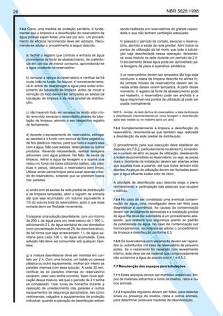 NBR 5626:1998

26

7.6.2 Como uma medida de proteção sanitária, é funda-

mental que a limpeza e a desinfecção do reservatório de
água potável sejam feitas uma vez por ano. Um procedimento de eficácia reconhecida deve ser adotado. Recomenda-se adotar o procedimento a seguir descrito:

sendo realizada em reservatórios de grande capacidade e que não tenham ventilação adequada;

b) remover a tampa do reservatório e verificar se há
muito lodo no fundo. Se houver, é conveniente removê-lo antes de descarregar a água para evitar entupimento da tubulação de limpeza. Antes de iniciar a
remoção do lodo devem ser tampadas as saídas da
tubulação de limpeza e da rede predial de distribuição;

i) os reservatórios devem ser tampados tão logo seja
concluída a etapa de limpeza descrita na alínea h).
As tampas móveis de reservatórios devem ser lavadas antes destes serem tampados. A partir desse
momento, o registro da fonte de abastecimento pode
ser reaberto, o reservatório pode ser enchido e a
água disponível nos pontos de utilização já pode ser
usada normalmente.

N
NWI
a CE
istem
elo S
sa p
pres
ia im
Cóp

a) fechar o registro que controla a entrada de água
proveniente da fonte de abastecimento, de preferência em um dia de menor consumo, aproveitando-se
a água existente no reservatório;

h) passado o período de contato, esvaziar o reservatório, abrindo a saída da rede predial. Abrir todos os
pontos de utilização de tal modo que toda a tubulação seja desinfectada nessa operação, deixandose essa mistura na rede durante um período de 2 h.
O escoamento dessa água pode ser aproveitado para lavagens de pisos e aparelhos sanitários;

c) não havendo lodo em excesso ou tendo sido o Iodo removido, esvaziar o reservatório através da tubulação de limpeza, abrindo o seu respectivo registro
de fechamento;
d) durante o esvaziamento do reservatório, esfregar
as paredes e o fundo com escova de fibra vegetal ou
de fios plásticos macios, para que toda a sujeira saia
com a água. Não usar sabões, detergentes ou outros
produtos. Havendo necessidade, realizar lavagens
adicionais com água potável. Na falta de saída de
limpeza, retirar a água de lavagem e a sujeira que
restou no fundo da caixa utilizando baldes, pás plásticas e panos, deixando o reservatório bem limpo.
Utilizar ainda panos limpos para secar apenas o fundo do reservatório, evitando que se prendam fiapos
nas paredes;

f) preparar uma solução desinfetante, com um mínimo
de 200 L de água para um reservatório de 1 000 L,
adicionando 2 L de água sanitária de uso doméstico
(com concentração mínima de 2% de cloro livre ativo),
de tal forma que seja acrescentado 1 L de água sanitária para cada 100 L de água acumulada. Essa
solução não deve ser consumida sob qualquer hipótese;
g) a mistura desinfetante deve ser mantida em contato por 2 h. Com uma brocha, um balde ou caneca
plástica ou outro equipamento, molhar por inteiro as
paredes internas com essa solução. A cada 30 min,
verificar se as paredes internas do reservatório
secaram; caso isso tenha ocorrido, fazer nova aplicação dessa mistura, até que o período de 2 h tenha
se completado. Usar luvas de borracha durante a
operação de umedecimento das paredes e outros
equipamentos de segurança apropriados, tais como
vestimentas, calçados e equipamentos de proteção
individual, quando a operação de desinfecção estiver

7.6.3 Complementarmente à limpeza e desinfecção do
reservatório, recomenda-se que também seja realizada
a desinfecção da rede predial de distribuição.

O procedimento para sua execução deve obedecer ao
disposto em 7.6.2, particularmente na alínea h), tomandose o cuidado de abrir as peças de utilização, obedecendo
a ordem de proximidade ao reservatório, ou seja, as peças
mais a montante da instalação devem ser abertas antes
que aquelas mais a jusante, até que todas tenham sido
abertas. As peças de utilização devem ser fechadas assim
que a água efluente exalar odor de cloro.
A atividade de desinfecção aqui descrita exige o pleno
conhecimento e participação das pessoas que ocupam
o edifício.
7.6.4 No caso de ser constatada uma eventual contaminação da água, uma investigação deve ser feita para
diagnosticar a ocorrência. As causas da contaminação
devem ser devidamente eliminadas e a instalação predial
de água fria deve ser submetida a um procedimento adequado, que restaure sua segurança quanto ao padrão
de potabilidade da água. No caso de contaminação por
microorganismos, recomenda-se adotar o procedimento
de limpeza e desinfecção conforme 6.5.

N
NWI
a CE
istem
elo S
sa p
pres
ia im
Cóp

e) ainda com as saídas da rede predial de distribuição
e de limpeza tampadas, abrir o registro de entrada
até que seja acumulado um volume equivalente a
1/5 do volume total do reservatório, após o que essa
entrada deve ser fechada novamente;

NOTA - Anotar, do lado de fora do reservatório, a data da limpeza
e desinfecção (recomendando-se nova lavagem e desinfecção
após seis meses ou no máximo após um ano).

7.6.5 Os reservatórios com vazamento devem ser reparados ou substituídos (no caso de reservatório de pequeno
porte). Se o vazamento for reparado com revestimento
interno, este deve ser de material que comprovadamente
não contamine a água de acordo com 4.1 e 4.5.3.

7.7 Manutenção dos espaços para tubulações
7.7.1 Estes espaços devem ser mantidos acessíveis, limpos de materiais estranhos e livres de insetos, ratos e outros animais.
7.7.2 Inspeções regulares devem ser feitas, para detectar
sinais ou presença de insetos, ratos e outros animais,
para determinar possíveis medidas de desinfestação.

 