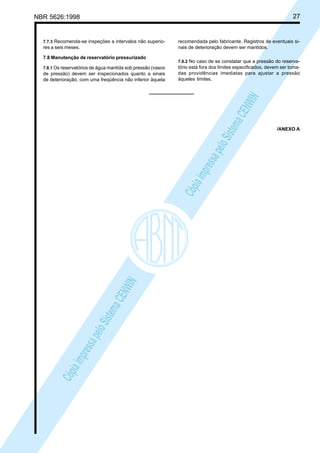 27

NBR 5626:1998

7.7.3 Recomenda-se inspeções a intervalos não superio-

res a seis meses.
7.8 Manutenção de reservatório pressurizado
7.8.1 Os reservatórios de água mantida sob pressão (vasos

7.8.2 No caso de se constatar que a pressão do reservatório está fora dos limites especificados, devem ser tomadas providências imediatas para ajustar a pressão
àqueles limites.

Cóp
ia im
pres
sa p
elo S
istem
a CE
NWI
N

Cóp
ia im
pres
sa p
elo S
istem
a CE
NWI
N

de pressão) devem ser inspecionados quanto a sinais
de deterioração, com uma freqüência não inferior àquela

recomendada pelo fabricante. Registros de eventuais sinais de deterioração devem ser mantidos.

/ANEXO A

 