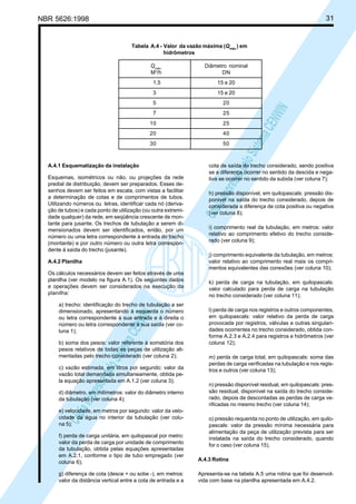 31

NBR 5626:1998

Tabela A.4 - Valor da vazão máxima (Qmáx.) em
hidrômetros
Diâmetro nominal
DN

1,5

15 e 20

3

15 e 20

5

20

7
10
20
30

A.4.1 Esquematização da instalação
Esquemas, isométricos ou não, ou projeções da rede
predial de distribuição, devem ser preparados. Esses desenhos devem ser feitos em escala, com vistas a facilitar
a determinação de cotas e de comprimentos de tubos.
Utilizando números ou letras, identificar cada nó (derivação de tubos) e cada ponto de utilização (ou outra extremidade qualquer) da rede, em seqüência crescente de montante para jusante. Os trechos de tubulação a serem dimensionados devem ser identificados, então, por um
número ou uma letra correspondente à entrada do trecho
(montante) e por outro número ou outra letra correspondente à saída do trecho (jusante).
A.4.2 Planilha
Os cálculos necessários devem ser feitos através de uma
planilha (ver modelo na figura A.1). Os seguintes dados
e operações devem ser considerados na execução da
planilha:

Cóp
ia im
pres
sa p
elo S
istem
a CE
NWI
N

a) trecho: identificação do trecho de tubulação a ser
dimensionado, apresentando à esquerda o número
ou letra correspondente à sua entrada e à direita o
número ou letra correspondente à sua saída (ver coluna 1);
b) soma dos pesos: valor referente à somatória dos
pesos relativos de todas as peças de utilização alimentadas pelo trecho considerado (ver coluna 2);
c) vazão estimada, em litros por segundo: valor da
vazão total demandada simultaneamente, obtida pela equação apresentada em A.1.2 (ver coluna 3);
d) diâmetro, em milímetros: valor do diâmetro interno
da tubulação (ver coluna 4);
e) velocidade, em metros por segundo: valor da velocidade da água no interior da tubulação (ver coluna 5);

Cóp
ia im
pres
sa p
elo S
istem
a CE
NWI
N

Qmáx.
M3/h

25
25
40
50

cota de saída do trecho considerado, sendo positiva
se a diferença ocorrer no sentido da descida e negativa se ocorrer no sentido da subida (ver coluna 7);
h) pressão disponível, em quilopascals: pressão disponível na saída do trecho considerado, depois de
considerada a diferença de cota positiva ou negativa
(ver coluna 8);
i) comprimento real da tubulação, em metros: valor
relativo ao comprimento efetivo do trecho considerado (ver coluna 9);
j) comprimento equivalente da tubulação, em metros:
valor relativo ao comprimento real mais os comprimentos equivalentes das conexões (ver coluna 10);
k) perda de carga na tubulação, em quilopascals:
valor calculado para perda de carga na tubulação
no trecho considerado (ver coluna 11);
l) perda de carga nos registros e outros componentes,
em quilopascals: valor relativo da perda de carga
provocada por registros, válvulas e outras singularidades ocorrentes no trecho considerado, obtida conforme A.2.3 e A.2.4 para registros e hidrômetros (ver
coluna 12);
m) perda de carga total, em quilopascals: soma das
perdas de carga verificadas na tubulação e nos registros e outros (ver coluna 13);

n) pressão disponível residual, em quilopascals: pressão residual, disponível na saída do trecho considerado, depois de descontadas as perdas de carga verificadas no mesmo trecho (ver coluna 14);
o) pressão requerida no ponto de utilização, em quilopascals: valor da pressão mínima necessária para
alimentação da peça de utilização prevista para ser
instalada na saída do trecho considerado, quando
for o caso (ver coluna 15).

f) perda de carga unitária, em quilopascal por metro:
valor da perda de carga por unidade de comprimento
da tubulação, obtida pelas equações apresentadas
em A.2.1, conforme o tipo de tubo empregado (ver
coluna 6);

A.4.3 Rotina

g) diferença de cota (desce + ou sobe -), em metros:
valor da distância vertical entre a cota de entrada e a

Apresenta-se na tabela A.5 uma rotina que foi desenvolvida com base na planilha apresentada em A.4.2.

 