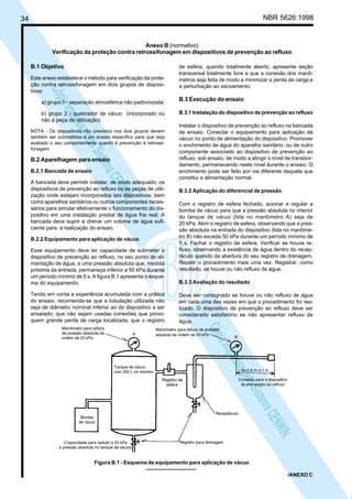 NBR 5626:1998

34

Anexo B (normativo)
Verificação da proteção contra retrossifonagem em dispositivos de prevenção ao refluxo
B.1 Objetivo

N
NWI
a CE
istem
elo S
sa p
pres
ia im
Cóp

Este anexo estabelece o método para verificação da proteção contra retrossifonagem em dois grupos de dispositivos:
a) grupo 1 - separação atmosférica não padronizada;
b) grupo 2 - quebrador de vácuo (incorporado ou
não à peça de utilização).
NOTA - Os dispositivos não previstos nos dois grupos devem
também ser submetidos a um ensaio específico para que seja
avaliado o seu comportamento quanto à prevenção à retrossifonagem.

B.2 Aparelhagem para ensaio
B.2.1 Bancada de ensaio

A bancada deve permitir instalar, de modo adequado, os
dispositivos de prevenção ao refluxo ou as peças de utilização onde estejam incorporados tais dispositivos, bem
como aparelhos sanitários ou outros componentes necessários para simular efetivamente o funcionamento do dispositivo em uma instalação predial de água fria real. A
bancada deve suprir e drenar um volume de água suficiente para a realização do ensaio.
B.2.2 Equipamento para aplicação de vácuo
Esse equipamento deve ter capacidade de submeter o
dispositivo de prevenção ao refluxo, no seu ponto de alimentação de água, a uma pressão absoluta que, medida
próxima da entrada, permaneça inferior a 50 kPa durante
um período mínimo de 5 s. A figura B.1 apresenta o esquema do equipamento.
Tendo em conta a experiência acumulada com a prática
do ensaio, recomenda-se que a tubulação utilizada não
seja de diâmetro nominal inferior ao do dispositivo a ser
ensaiado; que não sejam usadas conexões que provoquem grande perda de carga localizada; que o registro

de esfera, quando totalmente aberto, apresente seção
transversal totalmente livre e que a conexão dos manômetros seja feita de modo a minimizar a perda de carga e
a perturbação ao escoamento.

B.3 Execução do ensaio
B.3.1 Instalação do dispositivo de prevenção ao refluxo
Instalar o dispositivo de prevenção ao refluxo na bancada
de ensaio. Conectar o equipamento para aplicação de
vácuo no ponto de alimentação do dispositivo. Promover
o enchimento de água do aparelho sanitário, ou de outro
componente associado ao dispositivo de prevenção ao
refluxo, sob ensaio, de modo a atingir o nível de transbordamento, permanecendo neste nível durante o ensaio. O
enchimento pode ser feito por via diferente daquela que
constitui a alimentação normal.
B.3.2 Aplicação do diferencial de pressão
Com o registro de esfera fechado, acionar e regular a
bomba de vácuo para que a pressão absoluta no interior
do tanque de vácuo (lida no manômetro A) seja de
20 kPa. Abrir o registro de esfera, observando que a pressão absoluta na entrada do dispositivo (lida no manômetro B) não exceda 50 kPa durante um período mínimo de
5 s. Fechar o registro de esfera. Verificar se houve refluxo, observando a existência de água dentro do receptáculo quando da abertura do seu registro de drenagem.
Repetir o procedimento mais uma vez. Registrar, como
resultado, se houve ou não refluxo de água.
B.3.3 Avaliação do resultado
Deve ser consignado se houve ou não refluxo de água
em cada uma das vezes em que o procedimento foi realizado. O dispositivo de prevenção ao refluxo deve ser
considerado satisfatório se não apresentar refluxo de
água.

N
NWI
a CE
istem
elo S
sa p
pres
ia im
Cóp
Figura B.1 - Esquema de equipamento para aplicação de vácuo
/ANEXO C

 