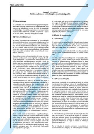 35

NBR 5626:1998

Anexo C (normativo)
Ruídos e vibrações em instalações prediais de água fria

As tubulações não devem ser fixadas rigidamente a paredes ou em divisórias construídas em material leve e, para
promover a redução ao mínimo do ruído da instalação
predial de água fria, as tubulações devem ser assentadas
em dutos adequadamente vedados, se possível à prova
de ar, com vistas a reduzir a propagação sonora.

A transmissão pelo ar do ruído de escoamento originado
em peças de utilização deve ser reduzida, onde for possível, pela vedação dos caminhos de passagem do ar. No
que tange ao projetista de instalações prediais, sua ação
geralmente se restringe a posicionar os tubos em dutos
sempre que a radiação sonora proveniente de uma tubulação for um problema potencial.

Cóp
ia im
pres
sa p
elo S
istem
a CE
NWI
N

C.1 Generalidades

C.3 Ruído de escoamento
C.2 Transmissão de ruído

C.3.1 Tubulação
Na prática, o processo de transmissão do ruído da fonte
até o ouvinte é complexo, envolvendo múltiplos caminhos
de transmissão, a saber: direta pelo ar, através da tubulação, através da estrutura do edifício e pela combinação
de vários destes. Para minimizar o ruído audível, proveniente dos componentes da instalação predial de água
fria, é necessário considerar todos os caminhos de transmissão possíveis.
O som é transmitido ao longo de tubos de metal com pouquíssima perda; assim, ruído originado em peça de utilização é freqüente e incorretamente diagnosticado como
ruído provocado pelo escoamento em tubo. Tubos de
plástico atenuam apreciavelmente o ruído; a atenuação
não é linearmente proporcional ao comprimento do tubo,
mas, para comprimentos entre 5 m e 20 m, ela cai na faixa de 1,0 dB/m a 2,5 dB/m, dependendo do material do
tubo e da espessura da parede. A inserção de um isolador
de vibração tipo fole metálico (junta de expansão) em
uma tubulação reduz a transmissão de ruído de 5 dB a
15 dB; isolador de vibração tipo mangote de borracha reforçada geralmente permite valores maiores de redução.

O ruído proveniente de tubulação é gerado quando suas
paredes sofrem vibração pela ação do escoamento da
água. O ruído de escoamento de fato não é significativo
para velocidade média da água inferior a 3 m/s (ver 5.3.4).
Adicionalmente, a emissão de ruído por alta velocidade
da água pode ser fortemente elevada se ocorrer cavitação.
Ainda que a cavitação seja freqüente em peças de utilização, ela não é comum em tubulação porque, a pressões
normais, é necessária uma velocidade média da água
da ordem de 8 m/s para produzir cavitação em um cotovelo
típico. Entretanto, pressões baixas que ocorrem nas partes
mais altas das instalações prediais de água fria, como
em colunas de distribuição longas, podem causar cavitação mesmo em velocidades baixas e, assim, tais tubulações, se possível, devem ser evitadas, porque para se
manter os níveis de ruído dentro de limites aceitáveis é
essencial que a cavitação seja prevenida.
C.3.2 Peças de utilização

Cóp
ia im
pres
sa p
elo S
istem
a CE
NWI
N

O ruído transmitido via estrutura do edifício, em geral, é
mais efetivamente reduzido se for na fonte. Se tal ação é
necessária ou não, depende das circunstâncias, sendo
o peso da estrutura e a rigidez do tubo os fatores mais importantes. Assim, um tubo de material mais resiliente de
15 mm de diâmetro firmemente preso a uma parede de
tijolo sólido de 230 mm não induzirá vibrações apreciáveis nela, enquanto que um tubo de material menos resiliente de 25 mm de diâmetro, por ser mais rígido, pode
nela causar vibrações e assim transmitir ruído. Estruturas
de material leve mais facilmente entram em vibração e
mais prontamente transmitem ruído. Nos locais onde
tubos devem ser fixados a elementos construídos em material leve, recomenda-se o uso de suportes ou braçadeiras flexíveis capazes de isolar vibrações. Onde houver
possibilidade de escolha, o uso de diâmetros menores e
tubos relativamente flexíveis ajuda a reduzir a transferência de energia sonora da tubulação para a estrutura.
Onde o ruído pode ser transmitido a superfícies largas,
como é o caso de lajes que suportam reservatório apoiado
sobre vigas no ático, é importante isolar a estrutura do
componente da instalação predial de água fria. Apoio
feito de material resiliente pode ser útil para isolamento
do reservatório em relação à sua estrutura de suporte.
Recomendações do fabricante do apoio devem ser seguidas para assegurar que o tipo selecionado é adequado
para a particular aplicação.

As bruscas mudanças de direção e de seção de escoamento, assim como baixos valores de pressão a jusante
que ocorrem na região de obturação das peças de utilização, tais como: torneiras, torneiras de bóias e outras peças, favorecem a ocorrência de cavitação. Esse fenômeno
é a principal causa de ruído em tais componentes, os
quais são as principais fontes de ruído de escoamento
em instalações prediais de água fria. Basicamente, o início
da cavitação pode ser impedido através da elevação da
pressão nos pontos onde ela ocorreria e pela redução
da velocidade da água. Por exemplo, em peças de utilização a pressão no ponto de ocorrência da cavitação pode
ser elevada pela redução de seção a jusante desse ponto
(normalmente esta é uma preocupação do projetista e
fabricante de peças de utilização, ainda que simples instalação de dispositivo silenciador em uma torneira de bóia
incorpore este princípio).
A velocidade da água na região de obturação de uma
peça de utilização, local usual de origem da cavitação,
pode ser reduzida através de mudanças no projeto da
própria peça, ou pela redução da pressão da água no
ponto de alimentação da peça, no projeto da instalação
predial de água fria.
Se tal redução da pressão provoca a necessidade de
maior abertura de uma peça de utilização para manter o

 