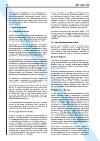 NBR 5626:1998

36

valor da vazão, a velocidade da água na região de obturação também será mais reduzida e, conseqüentemente, a
peça operará de forma mais silenciosa. Assim, uma torneira de bóia operará de forma mais silenciosa sob pressão menor, enquanto o valor de sua vazão pode ser mantido pelo aumento do diâmetro do furo de passagem da
sede do vedante.

N
NWI
a CE
istem
elo S
sa p
pres
ia im
Cóp

C.4 Ruído de transiente

C.4.1 Fechamento de válvula

Quando uma válvula, torneira ou outro componente é fechado muito rapidamente, o fechamento é algumas vezes
acompanhado por um claro ruído originado do fenômeno
de transiente de pressão denominado golpe de aríete.
A prevenção e a atenuação do golpe de aríete podem
ser obtidas evitando-se o fechamento brusco de válvulas,
absorvendo-se picos de pressão, aprimorando-se a atenuação das ondas de pressão transmitidas ao longo da
tubulação, projetando-se a tubulação de modo a evitar
trechos muito longos, conduzindo diretamente para válvulas e torneiras, e reduzindo-se a velocidade da água.
Válvulas de descarga, válvulas acionadas por solenóide
ou outras válvulas que usualmente incorporam dispositivo
automático para assegurar fechamento efetivo, assim como torneiras de fechamento automático, são freqüentemente a causa do golpe de aríete. Quando componentes
desse tipo são especificados, modelos que não provocam
golpe de aríete excessivo devem ser utilizados e adequadamente mantidos, para assegurar a continuidade desta
característica de desempenho ao longo de sua vida útil.
Um dispositivo ou componente com função amortecedora
pode ser usado para absorver o pico de pressão em um
ponto próximo ao local de geração do transiente.

O dimensionamento da tubulação, assumindo um limite
máximo de velocidade da água de 3 m/s, não evita a
ocorrência de golpe de aríete, mas serve para limitar a
magnitude dos picos de pressão produzidos.
C.4.2 Oscilação de torneira de bóia
Se a bóia e a haste de uma torneira de bóia entram em
oscilação, o conseqüente abrir e fechar rápido e repetido
da torneira geralmente provoca um intenso e sonoro ruído
na instalação predial de água fria. Há muitos motivos para ocorrer oscilação, mas o mais comum é a formação de
ondas na superfície da água do reservatório, que é mantida pela intermitente entrada de água através da torneira.
Por causa da duração prolongada do ruído desse tipo de
transiente, ele se constitui em sério aborrecimento para
os ocupantes do edifício, assim como em risco de avaria
para os componentes da instalação.

O emprego de torneira de bóia que atenda a NBR 10137
deve ser observado, particularmente porque nessa norma
há exigência de que ela não deve apresentar ruído ou
vibração significativos, quando submetida a ensaio de
laboratório.
C.4.3 Oscilação de vedante de torneira
Quando ocorre oscilação do vedante, a sua troca geralmente resolve o problema. Em casos mais graves, a troca
do material do vedante pode ser necessária. Assim como
para torneira de bóia, uma manutenção adequada do
mecanismo da torneira reduzirá a tendência à oscilação.

C.5 Ruído de bomba
Uma bomba bem projetada, instalada e usada nas condições corretas não gera ruído excessivo. Se, entretanto,
a vazão é maior que a prevista, ou a pressão de sucção é
insuficiente, há risco de cavitação e turbulência, resultando em ruído e vibração.
Ruído de transmissão proveniente de bombas pode ser
reduzido pelo uso de isoladores de vibrações, tipo mangote flexível, colocado entre a saída da bomba e a tubulação de recalque. Isoladores eficazes restringem a transmissão de vibração da própria tubulação. Pode ser que
seja necessário, também, isolar a tubulação da estrutura
do edifício, pela inserção de material resiliente nos suportes de fixação da tubulação. A mesma técnica pode, também, ser necessária para fixação da bomba à estrutura.

C.6 Outros tipos de ruído

N
NWI
a CE
istem
elo S
sa p
pres
ia im
Cóp

É possível reduzir o pico de pressão à medida que ele se
propaga ao longo da tubulação. Um isolador de vibração
tipo fole (junta de expansão) ajuda a reduzir picos de
pressão e um isolador tipo mangote flexível pode ser ainda mais eficiente. O uso de tubos plásticos pode promover
uma maior atenuação da onda de pressão, mas para
alguns tipos de plásticos uma elevação súbita da pressão
deve ser evitada (ver anexo D).

Prevenir a oscilação da bóia é tarefa geralmente simples,
se a torneira de bóia foi adequadamente instalada e se o
seu mecanismo é adequado para a pressão de alimentação. Na maioria dos casos, uma placa abafadora pode
ser fixada à haste, ou à bóia, de modo a ficar mergulhada
na água e orientada para promover a máxima resistência
ao movimento oscilatório. Um procedimento alternativo
é a instalação de dispositivos defletores no reservatório,
para prevenir que as ondas superficiais atinjam a bóia.

Quando o fluxo da água proveniente da torneira de bóia
atinge a superfície da água no reservatório, ou o próprio
reservatório, o ruído resultante do choque pode ser suficiente para provocar sérios distúrbios aos ocupantes do
edifício. Uma solução prática para o problema é evitar o
choque, conduzindo a água de abastecimento até um
nível inferior ao nível normal de operação do reservatório
(alimentação afogada). Para tanto, emprega-se torneira
de bóia dotada de dispositivo silenciador (geralmente
um trecho de tubo). Entretanto, essa solução é inadequada no que se refere à proteção sanitária, visto que ela elimina a separação atmosférica entre o ponto de suprimento e o nível da água no reservatório. É necessário, então,
que a torneira de bóia ou o ponto de suprimento seja dotado de quebrador de vácuo, ou outro dispositivo de prevenção ao refluxo, que apresente resultado satisfatório,
quando ensaiado conforme o anexo B.
Assim como as torneiras de bóia, torneiras também podem gerar ruído pelo impacto da água sobre a superfície
dos aparelhos sanitários ou da água neles contida. O
uso de arejadores contribui positivamente na redução
de tais ruídos. Pias de cozinha metálicas e outros apare-

 
