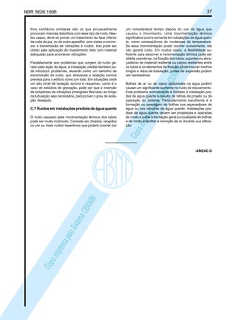 37

NBR 5626:1998

Paralelamente aos problemas que surgem do ruído gerado pela ação da água, a instalação predial também pode introduzir problemas, atuando como um caminho de
transmissão de ruído, que atravessa a isolação sonora
prevista para o edifício como um todo. Em situações onde
um alto nível de isolação sonora é requerido, como é o
caso de estúdios de gravação, pode ser que a inserção
de isoladores de vibrações (mangotes flexíveis) ao longo
da tubulação seja necessária, para prover o grau de isolação desejado.

C.7 Ruídos em instalações prediais de água quente
O ruído causado pela movimentação térmica dos tubos
pode ser muito incômodo. Consiste em chiados, rangidos
ou um ou mais ruídos repentinos que podem ocorrer por

um considerável tempo depois do uso da água que
causou o movimento. Uma movimentação térmica
significativa ocorre somente em tubulações de água quente, como conseqüência de mudanças de temperatura.
Se essa movimentação puder ocorrer suavemente, ela
não gerará ruído. Em muitos casos, a flexibilidade suficiente para absorver a movimentação térmica pode ser
obtida usando-se, na fixação dos tubos, suportes ou abraçadeiras de material resiliente ou calços resilientes entre
os tubos e os elementos de fixação. Onde houver trechos
longos e retos de tubulação, juntas de expansão podem
ser necessárias.

Cóp
ia im
pres
sa p
elo S
istem
a CE
NWI
N

lhos sanitários similares são os que provavelmente
provocam maiores distúrbios com esse tipo de ruído. Nestes casos, deve-se prever um tratamento da face inferior
da cuba da pia, ou de outro aparelho, com vistas a minimizar a transmissão de vibrações e ruídos. Isto pode ser
obtido pela aplicação de revestimento feito com material
adequado para amortecer vibrações.

Bolhas de ar ou de vapor dissolvidas na água podem
causar um significante aumento no ruído de escoamento.
Este problema normalmente é limitado à instalação predial de água quente e resulta de falhas de projeto ou da
operação do sistema. Particularmente barulhenta é a
formação ou passagem de bolhas nos aquecedores de
água ou nos cilindros de água quente. Instalações prediais de água quente devem ser projetadas e operadas
de modo a evitar a formação geral ou localizada de bolhas
e de modo a facilitar a remoção de ar durante sua utilização.

Cóp
ia im
pres
sa p
elo S
istem
a CE
NWI
N

/ANEXO D

 