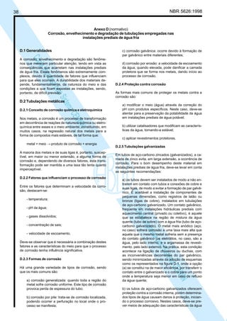NBR 5626:1998

38

Anexo D (normativo)
Corrosão, envelhecimento e degradação de tubulações empregadas nas
instalações prediais de água fria
D.1 Generalidades

N
NWI
a CE
istem
elo S
sa p
pres
ia im
Cóp

A corrosão, envelhecimento e degradação são fenômenos que merecem particular atenção, tendo em vista as
conseqüências que acarretam nas instalações prediais
de água fria. Esses fenômenos são extremamente complexos, devido à quantidade de fatores que influenciam
para que eles ocorram. A durabilidade dos materiais depende, fundamentalmente, da natureza do meio e das
condições a que ficam expostas as instalações, sendo,
portanto, de difícil previsão.

c) corrosão galvânica: ocorre devido à formação de
par galvânico entre materiais diferentes;
d) corrosão por erosão: a velocidade de escoamento
da água, quando elevada, pode danificar a camada
protetora que se forma nos metais, dando início ao
processo de corrosão.
D.2.4 Proteção contra corrosão
As formas mais comuns de proteger os metais contra a
corrosão são:

D.2 Tubulações metálicas

D.2.1 Conceito de corrosão química e eletroquímica
Nos metais, a corrosão é um processo de transformação
em decorrência de reações de natureza química ou eletroquímica entre esses e o meio ambiente, constituindo, em
muitos casos, na regressão natural dos metais para a
forma de compostos mais estáveis, de tal forma que:
metal + meio → produto de corrosão + energia
A maioria dos metais e de suas ligas é, portanto, susceptível, em maior ou menor extensão, a alguma forma de
corrosão e, dependendo de diversos fatores, esta transformação pode ser mantida a uma taxa tão lenta quanto
imperceptível.
D.2.2 Fatores que influenciam o processo de corrosão
Entre os fatores que determinam a velocidade da corrosão, destacam-se:
- temperatura;
- pH da água;

- concentração de sais;
- velocidade de escoamento.
Deve-se observar que é necessária a combinação destes
fatores e as características do meio para que o processo
de corrosão tenha influência significativa.
D.2.3 Formas de corrosão
Há uma grande variedade de tipos de corrosão, sendo
que os mais comuns são:
a) corrosão generalizada: quando toda a região do
metal sofre corrosão uniforme. Este tipo de corrosão
provoca perda de espessura do tubo;
b) corrosão por pite: trata-se de corrosão localizada,
podendo ocorrer a perfuração no local onde o processo se manifesta;

b) utilizar catalisadores que modificam as características da água, tornando-a estável;
c) aplicar revestimentos protetores.
D.2.5 Tubulações galvanizadas
Em tubos de aço-carbono zincados (galvanizados), a camada de zinco evita, em larga extensão, a ocorrência de
corrosão. Para o bom desempenho deste material em
instalações prediais de água fria, deve-se levar em conta
as seguintes recomendações:
a) os tubos devem ser instalados de modo a não entrarem em contato com tubos e conexões de cobre e
suas ligas, de modo a evitar a formação de par galvânico. É aceitável a instalação de componentes de
pequenas dimensões, como registros de latão ou
bronze (ligas de cobre), instalados em tubulações
de aço-carbono galvanizado. Um contato galvânico,
freqüente em instalações hidráulicas prediais com
aquecimento central (privado ou coletivo), é aquele
que se estabelece na região de mistura da água
quente (tubo de cobre) com a água fria (tubo de açocarbono galvanizado). O metal mais anódico (aço,
no caso) sofrerá corrosão a uma taxa mais alta que
aquela que o mesmo metal sofreria sem a presença
do contato galvânico (os eletrólitos, no caso, são a
água, pelo lado interno, e a argamassa de revestimento, pelo lado externo). Na prática, esta condição
acontece na ligação de chuveiros ou duchas, com
as inconveniências decorrentes do par galvânico,
sendo minimizadas através da adoção de esquemas
como os representados na figura D.1, onde a opção
(a) se constitui na de maior eficiência, por transferir o
contato entre o galvanizado e o cobre para um ponto
onde a temperatura seja menor em caso de refluxo
da água quente;

N
NWI
a CE
istem
elo S
sa p
pres
ia im
Cóp

- gases dissolvidos;

a) modificar o meio (água) através da correção do
pH com produtos específicos. Neste caso, deve-se
atentar para a preservação da potabilidade da água
em instalações prediais de água potável;

b) os tubos de aço-carbono galvanizados oferecem
proteção contra a corrosão interna, porém determinados tipos de água causam danos à proteção, iniciando o processo corrosivo. Nestes casos, deve-se prever meios de adequação das características da água

 
