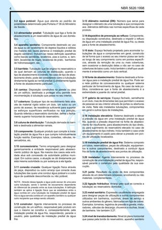 NBR 5626:1998

4

3.2 água potável: Água que atende ao padrão de
potabilidade determinado pela Portaria nº 36 do Ministério
da Saúde.
3.3 alimentador predial: Tubulação que liga a fonte de
abastecimento a um reservatório de água de uso doméstico.

N
NWI
a CE
istem
elo S
sa p
pres
ia im
Cóp

3.4 aparelho sanitário: Componente destinado ao uso
da água ou ao recebimento de dejetos líquidos e sólidos
(na maioria das vezes pertence à instalação predial de
esgoto sanitário). Incluem-se nessa definição aparelhos
como bacias sanitárias, lavatórios, pias e outros, e, também, lavadoras de roupa, lavadoras de prato, banheiras
de hidromassagem, etc.
3.5 barrilete: Tubulação que se origina no reservatório e
da qual derivam as colunas de distribuição, quando o
tipo de abastecimento é indireto. No caso de tipo de abastecimento direto, pode ser considerado como a tubulação
diretamente ligada ao ramal predial ou diretamente ligada
à fonte de abastecimento particular.
3.6 camisa: Disposição construtiva na parede ou piso
de um edifício, destinada a proteger e/ou permitir livre
movimentação à tubulação que passa no seu interior.
3.7 cobertura: Qualquer tipo de recobrimento feito através de material rígido sobre um duto, um sulco ou um
ponto de acesso, de resistência suficiente para suportar
os esforços superficiais verificados na sua posição.
Quando referida a reservatório domiciliar, define o fechamento superior horizontal do reservatório.
3.8 coluna de distribuição: Tubulação derivada do barrilete e destinada a alimentar ramais.
3.9 componente: Qualquer produto que compõe a instalação predial de água fria e que cumpre individualmente
função restrita. Exemplos: tubos, conexões, válvulas, reservatórios, etc.

3.11 conexão cruzada: Qualquer ligação física através
de peça, dispositivo ou outro arranjo que conecte duas
tubulações das quais uma conduz água potável e a outra
água de qualidade desconhecida ou não potável.
NOTA - Através dessa ligação a água pode escoar de uma para
outra tubulação, sendo o sentido de escoamento dependente
do diferencial de pressão entre as duas tubulações. A definição
também se aplica à ligação física que se estabelece entre a
água contida em uma tubulação da instalação predial de água
fria e a água servida contida em um aparelho sanitário ou qualquer
outro recipiente que esteja sendo utilizado.

3.12 construtor: Agente interveniente no processo de
construção de um edifício, responsável pelo produto em
que o mesmo se constitui e, conseqüentemente, pela
instalação predial de água fria, respondendo, perante o
usuário, pela qualidade da instalação predial de água
fria.

3.14 dispositivo de prevenção ao refluxo: Componente,
ou disposição construtiva, destinado a impedir o refluxo
de água em uma instalação predial de água fria, ou desta
para a fonte de abastecimento.
3.15 duto: Espaço fechado projetado para acomodar tubulações de água e componentes em geral, construído
de tal forma que o acesso ao seu interior possa ser tanto
ao longo de seu comprimento como em pontos específicos, através da remoção de uma ou mais coberturas,
sem ocasionar a destruição delas a não ser no caso de
coberturas de baixo custo. Inclui também o shaft que usualmente é entendido como um duto vertical.
3.16 fonte de abastecimento: Sistema destinado a fornecer água para a instalação predial de água fria. Pode ser
a rede pública da concessionária ou qualquer sistema
particular de fornecimento de água. No caso da rede pública, considera-se que a fonte de abastecimento é a
extremidade a jusante do ramal predial.
3.17 galeria de serviços: Espaço fechado, semelhante
a um duto, mas de dimensões tais que permitam o acesso
de pessoas ao seu interior através de portas ou aberturas
de visita. Nele são instalados tubulações, componentes
em geral e outros tipos de instalações.
3.18 instalação elevatória: Sistema destinado a elevar
a pressão da água em uma instalação predial de água
fria, quando a pressão disponível na fonte de abastecimento for insuficiente, para abastecimento do tipo direto,
ou para suprimento do reservatório elevado no caso de
abastecimento do tipo indireto. Inclui também o caso onde
um equipamento é usado para elevar a pressão em pontos de utilização localizados.
3.19 instalação predial de água fria: Sistema composto
por tubos, reservatórios, peças de utilização, equipamentos e outros componentes, destinado a conduzir água
fria da fonte de abastecimento aos pontos de utilização.

N
NWI
a CE
istem
elo S
sa p
pres
ia im
Cóp

3.10 concessionária: Termo empregado para designar
genericamente a entidade responsável pelo abastecimento público de água. Na maioria dos casos esta entidade atua sob concessão da autoridade pública municipal. Em outros casos, a atuação se dá diretamente por
esta mesma autoridade ou por autarquia a ela ligada.

3.13 diâmetro nominal (DN): Número que serve para
designar o diâmetro de uma tubulação e que corresponde
aos diâmetros definidos nas normas específicas de cada
produto.

3.20 instalador: Agente interveniente no processo de
construção de uma instalação predial de água fria, responsável perante o construtor pela qualidade da sua execução.
3.21 junta: Resultado da união de dois componentes
através de um determinado processo, envolvendo ou não
materiais complementares.
3.22 ligação hidráulica: Arranjo pelo qual se conecta a
tubulação ao reservatório domiciliar.
3.23 metal sanitário: Expressão usualmente empregada
para designar peças de utilização e outros componentes
utilizados em banheiros, cozinhas, áreas de serviço e
outros ambientes do gênero, fabricados em liga de cobrel.
Exemplos: torneiras, registros de pressão e gaveta, misturadores, válvulas de descarga, chuveiros e duchas, bicas
de banheira. Ver também 3.27.
3.24 nível de transbordamento: Nível do plano horizontal
que passa pela borda do reservatório, aparelho sanitário

 