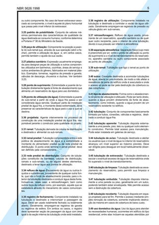 5

NBR 5626:1998

3.25 padrão de potabilidade: Conjunto de valores máximos permissíveis das características de qualidade da
água destinada ao consumo humano, conforme determina
a Portaria nº 36 do Ministério da Saúde.
3.26 peça de utilização: Componente na posição a jusante do sub-ramal que, através de sua operação (abrir e fechar), permite a utilização da água e, em certos casos,
permite também o ajuste da sua vazão.
3.27 plástico sanitário: Expressão usualmente empregada para designar peças de utilização e outros componentes utilizados em banheiros, cozinhas, áreas de serviço e
outros ambientes do gênero, fabricados em material plástico. Exemplos: torneiras, registros de pressão e gaveta,
válvulas de descarga, chuveiros e duchas. Ver também
3.23.
3.28 ponto de suprimento: Extremidade a jusante de tubulação diretamente ligada à fonte de abastecimento que
alimenta um reservatório de água para uso doméstico.
3.29 ponto de utilização (da água): Extremidade a jusante
do sub-ramal a partir de onde a água fria passa a ser
considerada água servida. Qualquer parte da instalação
predial de água fria, a montante desta extremidade, deve
preservar as características da água para o uso a que se
destina.
3.30 projetista: Agente interveniente no processo de
construção de uma instalação predial de água fria, responsável perante o construtor pela qualidade do projeto.

3.36 registro de utilização: Componente instalado na
tubulação e destinado a controlar a vazão da água utilizada. Geralmente empregam-se registros de pressão ou
válvula-globo em sub-ramais.
3.37 retrossifonagem: Refluxo de água usada, proveniente de um reservatório, aparelho sanitário ou de qualquer outro recipiente, para o interior de uma tubulação,
devido à sua pressão ser inferior à atmosférica.

Cóp
ia im
pres
sa p
elo S
istem
a CE
NWI
N

ou outro componente. No caso de haver extravasor associado ao componente, o nível é aquele do plano horizontal
que passa pelo nível inferior do extravasor.

3.38 separação atmosférica: Separação física (cujo meio
é preenchido por ar) entre o ponto de utilização ou ponto
de suprimento e o nível de transbordamento do reservatório, aparelho sanitário ou outro componente associado
ao ponto de utilização.
3.39 sub-ramal: Tubulação que liga o ramal ao ponto de
utilização.
3.40 sulco: Cavidade destinada a acomodar tubulações
de água, aberta ou pré-moldada, de modo a não afetar a
resistência da parte do edifício onde é executada e onde
o acesso só pode se dar pela destruição da cobertura ou
das coberturas.
3.41 tipo de abastecimento: Forma como o abastecimento do ponto de utilização é efetuado. Pode ser tanto direto,
quando a água provém diretamente da fonte de abastecimento, como indireto, quando a água provém de um
reservatório existente no edifício.
3.42 tubulação: Conjunto de componentes basicamente
formado por tubos, conexões, válvulas e registros, destinado a conduzir água fria.

3.32 ramal predial: Tubulação compreendida entre a rede
pública de abastecimento de água e a extremidade a
montante do alimentador predial ou de rede predial de
distribuição. O ponto onde termina o ramal predial deve
ser definido pela concessionária.

3.44 tubulação de aviso: Tubulação destinada a alertar
os usuários que o nível da água no interior do reservatório
alcançou um nível superior ao máximo previsto. Deve
ser dirigida para desaguar em local habitualmente observável.

3.33 rede predial de distribuição: Conjunto de tubulações constituído de barriletes, colunas de distribuição,
ramais e sub-ramais, ou de alguns destes elementos,
destinado a levar água aos pontos de utilização.

3.45 tubulação de extravasão: Tubulação destinada a
escoar o eventual excesso de água de reservatórios onde
foi superado o nível de transbordamento.

Cóp
ia im
pres
sa p
elo S
istem
a CE
NWI
N

3.31 ramal: Tubulação derivada da coluna de distribuição
e destinada a alimentar os sub-ramais.

3.43 tubulação aparente: Tubulação disposta externamente a uma parede, piso, teto ou qualquer outro elemento construtivo. Permite total acesso para manutenção.
Pode estar instalada em galerias de serviço.

3.34 refluxo de água: Escoamento de água ou outros líquidos e substâncias, proveniente de qualquer outra fonte, que não a fonte de abastecimento prevista, para o interior da tubulação destinada a conduzir água desta fonte.
Incluem-se, neste caso, a retrossifonagem, bem como
outros tipos de refluxo como, por exemplo, aquele que se
estabelece através do mecanismo de vasos comunicantes.
3.35 registro de fechamento: Componente instalado na
tubulação e destinado a interromper a passagem da
água. Deve ser usado totalmente fechado ou totalmente
aberto. Geralmente, empregam-se registros de gaveta
ou registros de esfera. Em ambos os casos, o registro
deve apresentar seção de passagem da água com área
igual à da seção interna da tubulação onde está instalado.

3.46 tubulação de limpeza: Tubulação destinada ao esvaziamento do reservatório, para permitir sua limpeza e
manutenção.
3.47 tubulação embutida: Tubulação disposta internamente a uma parede ou piso, geralmente em um sulco,
podendo também estar envelopada. Não permite acesso
sem a destruição da cobertura.
3.48 tubulação recoberta: Tubulação disposta em espaço projetado para tal fim. Permite o acesso mediante simples remoção da cobertura, somente implicando destruição da mesma em casos de cobertura de baixo custo.
3.49 uso doméstico da água: Uso da água para atender
às necessidades humanas, ocorrentes em edifício do tipo
residencial; entre elas incluem-se aquelas atendidas por

 