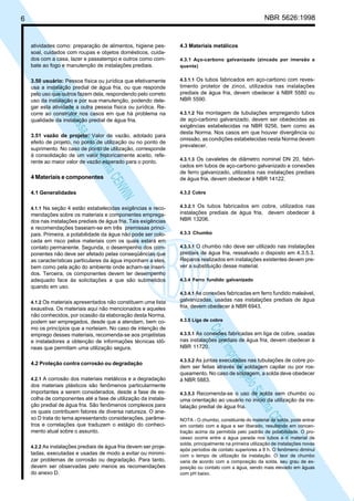NBR 5626:1998

6

4.3 Materiais metálicos

3.50 usuário: Pessoa física ou jurídica que efetivamente
usa a instalação predial de água fria, ou que responde
pelo uso que outros fazem dela, respondendo pelo correto
uso da instalação e por sua manutenção, podendo delegar esta atividade a outra pessoa física ou jurídica. Recorre ao construtor nos casos em que há problema na
qualidade da instalação predial de água fria.

4.3.1.1 Os tubos fabricados em aço-carbono com reves-

N
NWI
a CE
istem
elo S
sa p
pres
ia im
Cóp

atividades como: preparação de alimentos, higiene pessoal, cuidados com roupas e objetos domésticos, cuidados com a casa, lazer e passatempo e outros como combate ao fogo e manutenção de instalações prediais.

3.51 vazão de projeto: Valor de vazão, adotado para
efeito de projeto, no ponto de utilização ou no ponto de
suprimento. No caso de ponto de utilização, corresponde
à consolidação de um valor historicamente aceito, referente ao maior valor de vazão esperado para o ponto.

4.3.1 Aço-carbono galvanizado (zincado por imersão a
quente)

timento protetor de zinco, utilizados nas instalações
prediais de água fria, devem obedecer à NBR 5580 ou
NBR 5590.
4.3.1.2 Na montagem de tubulações empregando tubos

de aço-carbono galvanizado, devem ser obedecidas as
exigências estabelecidas na NBR 9256, bem como as
desta Norma. Nos casos em que houver divergência ou
omissão, as condições estabelecidas nesta Norma devem
prevalecer.
4.3.1.3 Os cavaletes de diâmetro nominal DN 20, fabri-

4 Materiais e componentes

cados em tubos de aço-carbono galvanizado e conexões
de ferro galvanizado, utilizados nas instalações prediais
de água fria, devem obedecer à NBR 14122.

4.1 Generalidades

4.3.2 Cobre

4.1.1 Na seção 4 estão estabelecidas exigências e reco-

4.3.2.1 Os tubos fabricados em cobre, utilizados nas

mendações sobre os materiais e componentes empregados nas instalações prediais de água fria. Tais exigências
e recomendações baseiam-se em três premissas principais. Primeira, a potabilidade da água não pode ser colocada em risco pelos materiais com os quais estará em
contato permanente. Segunda, o desempenho dos componentes não deve ser afetado pelas conseqüências que
as características particulares da água imponham a eles,
bem como pela ação do ambiente onde acham-se inseridos. Terceira, os componentes devem ter desempenho
adequado face às solicitações a que são submetidos
quando em uso.

instalações prediais de água fria, devem obedecer à
NBR 13206.
4.3.3 Chumbo
4.3.3.1 O chumbo não deve ser utilizado nas instalações

prediais de água fria, ressalvado o disposto em 4.3.5.3.
Reparos realizados em instalações existentes devem prever a substituição desse material.
4.3.4 Ferro fundido galvanizado
4.3.4.1 As conexões fabricadas em ferro fundido maleável,

4.1.2 Os materiais apresentados não constituem uma lista

4.2 Proteção contra corrosão ou degradação
4.2.1 A corrosão dos materiais metálicos e a degradação

dos materiais plásticos são fenômenos particularmente
importantes a serem considerados, desde a fase de escolha de componentes até a fase de utilização da instalação predial de água fria. São fenômenos complexos para
os quais contribuem fatores de diversa natureza. O anexo D trata do tema apresentando considerações, parâmetros e correlações que traduzem o estágio do conhecimento atual sobre o assunto.
4.2.2 As instalações prediais de água fria devem ser proje-

tadas, executadas e usadas de modo a evitar ou minimizar problemas de corrosão ou degradação. Para tanto,
devem ser observadas pelo menos as recomendações
do anexo D.

4.3.5 Liga de cobre

N
NWI
a CE
istem
elo S
sa p
pres
ia im
Cóp

exaustiva. Os materiais aqui não mencionados e aqueles
não conhecidos, por ocasião da elaboração desta Norma,
podem ser empregados, desde que a atendam, bem como os princípios que a norteiam. No caso de intenção de
emprego desses materiais, recomenda-se aos projetistas
e instaladores a obtenção de informações técnicas idôneas que permitam uma utilização segura.

galvanizadas, usadas nas instalações prediais de água
fria, devem obedecer à NBR 6943.

4.3.5.1 As conexões fabricadas em liga de cobre, usadas

nas instalações prediais de água fria, devem obedecer à
NBR 11720.
4.3.5.2 As juntas executadas nas tubulações de cobre po-

dem ser feitas através de soldagem capilar ou por rosqueamento. No caso de soldagem, a solda deve obedecer
à NBR 5883.
4.3.5.3 Recomenda-se o uso de solda sem chumbo ou

uma orientação ao usuário no início da utilização da instalação predial de água fria.
NOTA - O chumbo, constituinte do material da solda, pode entrar
em contato com a água e ser liberado, resultando em concentração acima da permitida pelo padrão de potabilidade. O processo ocorre entre a água parada nos tubos e o material de
solda, principalmente na primeira utilização de instalações novas
após períodos de contato superiores a 8 h. O fenômeno diminui
com o tempo de utilização da instalação. O teor de chumbo
varia de acordo com a composição da solda, seu grau de exposição ou contato com a água, sendo mais elevado em águas
com pH baixo.

 