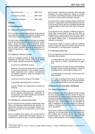NBR 5626:1998

8

d) torneira de bóia ............................ NBR 10137;
e) torneira de pressão ...................... NBR 10281;

jeto do projeto, inquirindo em particular sobre eventuais
limitações nas vazões disponíveis, regime de variação
de pressões, características da água, constância de abastecimento e outras questões que julgar relevante.

f) válvula de descarga ...................... NBR 12904.
5.1.3.3 Quando for prevista utilização de água proveniente

5 Projeto

N
NWI
a CE
istem
elo S
sa p
pres
ia im
Cóp

5.1 Condições gerais

de poços, o órgão público responsável pelo gerenciamento dos recursos hídricos deve ser consultado previamente
(o referido órgão na maioria das vezes não é a concessionária).

5.1.1 Elaboração e responsabilidade técnica

5.1.1.1 O projeto das instalações prediais de água fria de-

ve ser feito por projetista com formação profissional de
nível superior, legalmente habilitado e qualificado.
5.1.1.2 Em todas as peças gráficas do projeto, em qualquer
nível do seu desenvolvimento (estudo preliminar, projeto
básico, projeto executivo e projeto realizado), devem
constar os dados de registro do profissional responsável
junto ao CREA (Conselho Regional de Engenharia, Arquitetura e Agronomia), a saber: número da carteira e da
região.
5.1.2 Exigências a observar no projeto

5.1.3.4 Quando houver utilização simultânea de água for-

necida pela concessionária e água de outra fonte de
abastecimento, o projeto deve prever meios para impedir
o refluxo da água proveniente da fonte particular para a
rede pública. Nestes casos, a concessionária deve ser
notificada previamente.
5.1.3.5 Quando exigido, o projeto completo da instalação

predial de água fria deve ser fornecido para exame da
concessionária ou do órgão público competente.
5.1.4 Informações preliminares
5.1.4.1 As seguintes informações devem ser previamente

levantadas pelo projetista:
5.1.2.1 As instalações prediais de água fria devem ser

projetadas de modo que, durante a vida útil do edifício
que as contém, atendam aos seguintes requisitos:

a) características do consumo predial (volumes, vazões máximas e médias, características da água,
etc.);

a) preservar a potabilidade da água;
b) garantir o fornecimento de água de forma contínua,
em quantidade adequada e com pressões e velocidades compatíveis com o perfeito funcionamento
dos aparelhos sanitários, peças de utilização e demais componentes;
c) promover economia de água e de energia;
d) possibilitar manutenção fácil e econômica;

c) necessidades de reservação, inclusive para combate a incêndio;
d) no caso de captação local de água, as características da água, a posição do nível do lençol subterrâneo e a previsão quanto ao risco de contaminação.
5.2 Abastecimento, reservação e distribuição

N
NWI
a CE
istem
elo S
sa p
pres
ia im
Cóp

e) evitar níveis de ruído inadequados à ocupação do
ambiente;

b) características da oferta de água (disponibilidade
de vazão, faixa de variação das pressões, constância
do abastecimento, características da água, etc.);

5.2.1 Fontes de abastecimento

f) proporcionar conforto aos usuários, prevendo peças de utilização adequadamente localizadas, de
fácil operação, com vazões satisfatórias e atendendo
as demais exigências do usuário.
5.1.3 Interação com a concessionária de água
5.1.3.1 A observância das condições estabelecidas nesta

Norma não dispensa a obediência às leis, decretos e regulamentos emanados das autoridades federais, estaduais ou municipais, da concessionária ou outro órgão
competente.1)
5.1.3.2 O projetista deve realizar uma consulta prévia à

concessionária, visando obter informações sobre as características da oferta de água no local da instalação ob-

1)

5.2.1.1 O abastecimento das instalações prediais de água

fria deve ser proveniente da rede pública de água da
concessionária. Há casos em que o abastecimento pode
ser proveniente parcial ou totalmente de uma outra fonte,
devendo atender o disposto em 5.1.3.3, no caso de poços.
Segundo o tipo de necessidade do uso doméstico da
água e respeitados os requisitos relativos à segurança
sanitária, o abastecimento pode ser feito com água potável ou não potável.
5.2.1.2 Onde o abastecimento provém da rede pública, as

exigências da concessionária devem ser obedecidas.
Isto se aplica não só quando de uma nova instalação
predial de água fria, como também nos casos de modificação ou desconexão de uma instalação já existente.

Entre outros, devem ser objeto de atenção o Código Sanitário Estadual, o Código de Edificações Municipal e o regulamento da
concessionária local.

 