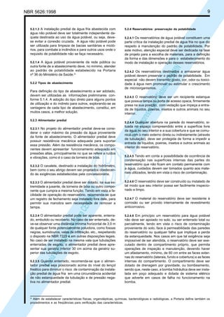 9

NBR 5626:1998

água não potável deve ser totalmente independente daquela destinada ao uso da água potável, ou seja, devese evitar a conexão cruzada. A água não potável pode
ser utilizada para limpeza de bacias sanitárias e mictórios, para combate a incêndios e para outros usos onde o
requisito de potabilidade não se faça necessário.
5.2.1.4 A água potável proveniente da rede pública ou

outra fonte de a abastecimento deve, no mínimo, atender
ao padrão de potabilidade estabelecido na Portaria
nº 36 do Ministério da Saúde.2)
5.2.2 Tipos de abastecimento

Para definição do tipo de abastecimento a ser adotado,
devem ser utilizadas as informações preliminares conforme 5.1.4. A adoção do tipo direto para alguns pontos
de utilização e do indireto para outros, explorando-se as
vantagens de cada tipo de abastecimento, constitui, em
muitos casos, a melhor solução.
5.2.3 Alimentador predial
5.2.3.1 No projeto do alimentador predial deve-se consi-

derar o valor máximo da pressão da água proveniente
da fonte de abastecimento. O alimentador predial deve
possuir resistência mecânica adequada para suportar
essa pressão. Além da resistência mecânica, os componentes devem apresentar funcionamento adequado em
pressões altas, principalmente no que se refere a ruídos
e vibrações, como é o caso da torneira de bóia.
5.2.3.2 O cavalete, destinado a instalação do hidrômetro,

bem como o seu abrigo devem ser projetados obedecendo às exigências estabelecidas pela concessionária.
5.2.3.3 O alimentador predial deve ser dotado, na sua ex-

5.2.4 Reservatórios: preservação da potabilidade
5.2.4.1 Os reservatórios de água potável constituem uma

parte crítica da instalação predial de água fria no que diz
respeito à manutenção do padrão de potabilidade. Por
este motivo, atenção especial deve ser dedicada na fase
de projeto para a escolha de materiais, para a definição
da forma e das dimensões e para o estabelecimento do
modo de instalação e operação desses reservatórios.

Cóp
ia im
pres
sa p
elo S
istem
a CE
NWI
N

5.2.1.3 A instalação predial de água fria abastecida com

5.2.4.2 Os reservatórios destinados a armazenar água

potável devem preservar o padrão de potabilidade. Em
especial não devem transmitir gosto, cor, odor ou toxicidade à água nem promover ou estimular o crescimento
de microorganismos.
5.2.4.3 O reservatório deve ser um recipiente estanque

que possua tampa ou porta de acesso opaca, firmemente
presa na sua posição, com vedação que impeça a entrada de líquidos, poeiras, insetos e outros animais no seu
interior.
5.2.4.4 Qualquer abertura na parede do reservatório, si-

tuada no espaço compreendido entre a superfície livre
da água no seu interior e a sua cobertura e que se comunica com o meio externo direta ou indiretamente (através
de tubulação), deve ser protegida de forma a impedir a
entrada de líquidos, poeiras, insetos e outros animais ao
interior do reservatório.
5.2.4.5 Tendo em conta a possibilidade de ocorrência de

condensação nas superfícies internas das partes do
reservatório que não ficam em contato permanente com
a água, cuidados devem ser tomados quanto aos materiais utilizados, tendo em vista o risco de contaminação.
5.2.4.6 O reservatório deve ser construído ou instalado de

tal modo que seu interior possa ser facilmente inspecionado e limpo.

5.2.3.4 O alimentador predial pode ser aparente, enterra-

5.2.4.8 Em princípio um reservatório para água potável

do, embutido ou recoberto. No caso de ser enterrado, deve-se observar uma distância mínima horizontal de 3,0 m
de qualquer fonte potencialmente poluidora, como fossas
negras, sumidouros, valas de infiltração, etc., respeitando
o disposto na NBR 7229 e em outras disposições legais.
No caso de ser instalado na mesma vala que tubulações
enterradas de esgoto, o alimentador predial deve apresentar sua geratriz inferior 30 cm acima da geratriz superior das tubulações de esgoto.

não deve ser apoiado no solo, ou ser enterrado total ou
parcialmente, tendo em vista o risco de contaminação
proveniente do solo, face à permeabilidade das paredes
do reservatório ou qualquer falha que implique a perda
da estanqueidade. Nos casos em que tal exigência seja
impossível de ser atendida, o reservatório deve ser executado dentro de compartimento próprio, que permita
operações de inspeção e manutenção, devendo haver
um afastamento, mínimo, de 60 cm entre as faces externas do reservatório (laterais, fundo e cobertura) e as faces
internas do compartimento. O compartimento deve ser
dotado de drenagem por gravidade, ou bombeamento,
sendo que, neste caso, a bomba hidráulica deve ser instalada em poço adequado e dotada de sistema elétrico
que adverte em casos de falha no funcionamento na
bomba.

Cóp
ia im
pres
sa p
elo S
istem
a CE
NWI
N

tremidade a jusante, de torneira de bóia ou outro componente que cumpra a mesma função. Tendo em vista a facilidade de operação do reservatório, recomenda-se que
um registro de fechamento seja instalado fora dele, para
permitir sua manobra sem necessidade de remover a
tampa.

5.2.3.5 Quando enterrado, recomenda-se que o alimen-

tador predial seja posicionado acima do nível do lençol
freático para diminuir o risco de contaminação da instalação predial de água fria em uma circunstância acidental
de não estanqueidade da tubulação e de pressão negativa no alimentador predial.

2)

5.2.4.7 O material do reservatório deve ser resistente à

corrosão ou ser provido internamente de revestimento
anticorrosivo.

Além de estabelecer características físicas, organolépticas, químicas, bacteriológicas e radiológicas, a Portaria define também os
procedimentos e as freqüências para verificação das características.

 
