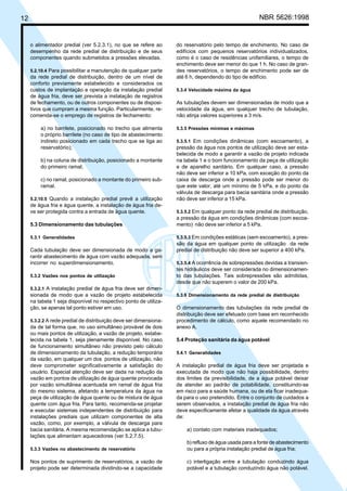 12 NBR 5626:1998
o alimentador predial (ver 5.2.3.1), no que se refere ao
desempenho da rede predial de distribuição e de seus
componentes quando submetidos a pressões elevadas.
5.2.10.4 Para possibilitar a manutenção de qualquer parte
da rede predial de distribuição, dentro de um nível de
conforto previamente estabelecido e considerados os
custos de implantação e operação da instalação predial
de água fria, deve ser prevista a instalação de registros
de fechamento, ou de outros componentes ou de disposi-
tivos que cumpram a mesma função. Particularmente, re-
comenda-se o emprego de registros de fechamento:
a) no barrilete, posicionado no trecho que alimenta
o próprio barrilete (no caso de tipo de abastecimento
indireto posicionado em cada trecho que se liga ao
reservatório);
b) na coluna de distribuição, posicionado a montante
do primeiro ramal;
c) no ramal, posicionado a montante do primeiro sub-
ramal.
5.2.10.5 Quando a instalação predial prevê a utilização
de água fria e água quente, a instalação de água fria de-
ve ser protegida contra a entrada de água quente.
5.3 Dimensionamento das tubulações
5.3.1 Generalidades
Cada tubulação deve ser dimensionada de modo a ga-
rantir abastecimento de água com vazão adequada, sem
incorrer no superdimensionamento.
5.3.2 Vazões nos pontos de utilização
5.3.2.1 A instalação predial de água fria deve ser dimen-
sionada de modo que a vazão de projeto estabelecida
na tabela 1 seja disponível no respectivo ponto de utiliza-
ção, se apenas tal ponto estiver em uso.
5.3.2.2 A rede predial de distribuição deve ser dimensiona-
da de tal forma que, no uso simultâneo provável de dois
ou mais pontos de utilização, a vazão de projeto, estabe-
lecida na tabela 1, seja plenamente disponível. No caso
de funcionamento simultâneo não previsto pelo cálculo
de dimensionamento da tubulação, a redução temporária
da vazão, em qualquer um dos pontos de utilização, não
deve comprometer significativamente a satisfação do
usuário. Especial atenção deve ser dada na redução da
vazão em pontos de utilização de água quente provocada
por vazão simultânea acentuada em ramal de água fria
do mesmo sistema, afetando a temperatura da água na
peça de utilização de água quente ou de mistura de água
quente com água fria. Para tanto, recomenda-se projetar
e executar sistemas independentes de distribuição para
instalações prediais que utilizam componentes de alta
vazão, como, por exemplo, a válvula de descarga para
bacia sanitária. A mesma recomendação se aplica a tubu-
lações que alimentam aquecedores (ver 5.2.7.5).
5.3.3 Vazões no abastecimento de reservatório
Nos pontos de suprimento de reservatórios, a vazão de
projeto pode ser determinada dividindo-se a capacidade
do reservatório pelo tempo de enchimento. No caso de
edifícios com pequenos reservatórios individualizados,
como é o caso de residências unifamiliares, o tempo de
enchimento deve ser menor do que 1 h. No caso de gran-
des reservatórios, o tempo de enchimento pode ser de
até 6 h, dependendo do tipo de edifício.
5.3.4 Velocidade máxima da água
As tubulações devem ser dimensionadas de modo que a
velocidade da água, em qualquer trecho de tubulação,
não atinja valores superiores a 3 m/s.
5.3.5 Pressões mínimas e máximas
5.3.5.1 Em condições dinâmicas (com escoamento), a
pressão da água nos pontos de utilização deve ser esta-
belecida de modo a garantir a vazão de projeto indicada
na tabela 1 e o bom funcionamento da peça de utilização
e de aparelho sanitário. Em qualquer caso, a pressão
não deve ser inferior a 10 kPa, com exceção do ponto da
caixa de descarga onde a pressão pode ser menor do
que este valor, até um mínimo de 5 kPa, e do ponto da
válvula de descarga para bacia sanitária onde a pressão
não deve ser inferior a 15 kPa.
5.3.5.2 Em qualquer ponto da rede predial de distribuição,
a pressão da água em condições dinâmicas (com escoa-
mento) não deve ser inferior a 5 kPa.
5.3.5.3 Em condições estáticas (sem escoamento), a pres-
são da água em qualquer ponto de utilização da rede
predial de distribuição não deve ser superior a 400 kPa.
5.3.5.4 A ocorrência de sobrepressões devidas a transien-
tes hidráulicos deve ser considerada no dimensionamen-
to das tubulações. Tais sobrepressões são admitidas,
desde que não superem o valor de 200 kPa.
5.3.6 Dimensionamento da rede predial de distribuição
O dimensionamento das tubulações da rede predial de
distribuição deve ser efetuado com base em reconhecido
procedimento de cálculo, como aquele recomendado no
anexo A.
5.4 Proteção sanitária da água potável
5.4.1 Generalidades
A instalação predial de água fria deve ser projetada e
executada de modo que não haja possibilidade, dentro
dos limites da previsibilidade, de a água potável deixar
de atender ao padrão de potabilidade, constituindo-se
em risco para a saúde humana, ou de ela ficar inadequa-
da para o uso pretendido. Entre o conjunto de cuidados a
serem observados, a instalação predial de água fria não
deve especificamente afetar a qualidade da água através
de:
a) contato com materiais inadequados;
b) refluxo de água usada para a fonte de abastecimento
ou para a própria instalação predial de água fria;
c) interligação entre a tubulação conduzindo água
potável e a tubulação conduzindo água não potável.
Cópia não autorizada
 