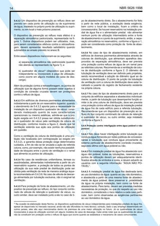 14 NBR 5626:1998
5.4.3.2 Um dispositivo de prevenção ao refluxo deve ser
previsto em cada ponto de utilização ou de suprimento
de água, instalado no próprio ponto de utilização ou supri-
mento, ou em local o mais próximo possível.
O dispositivo de prevenção ao refluxo mais efetivo é a
separação atmosférica padronizada, representada na fi-
gura 1. Outros dispositivos podem ser utilizados, mas,
para serem considerados efetivos contra a retrossifona-
gem, devem apresentar resultado satisfatório quando
submetidos ao ensaio previsto no anexo B.
Entre esses dispositivos mencionam-se os seguintes:
a) separação atmosférica não padronizada (quando
não atende ao representado na figura 1); e
b) quebrador de vácuo3)
(dispositivo que pode ser
independente ou incorporado à peça de utilização,
como ocorre em alguns modelos de caixa de des-
carga).
Além da proteção contra a retrossifonagem, os pontos de
utilização que de alguma forma possam estar sujeitos à
condição de conexão cruzada devem ser protegidos
contra o refluxo de água.
5.4.3.3 Em edifícios de diversos pavimentos alimentados
indiretamente a partir de um reservatório superior, quando
o atendimento de 5.4.3.2 aponta para a necessidade da
instalação de um dispositivo quebrador de vácuo, consi-
derado inadequado quanto às suas características
operacionais ou mesmo estéticas, admite-se que a pro-
teção exigida em 5.4.3.2 possa ser obtida substituindo-
se o quebrador de vácuo pela ventilação da coluna de
distribuição, conforme mostra a figura 2, desde que tal
ventilação estenda sua ação aos pontos de utilização
em questão.
Como a ventilação da coluna de distribuição é uma pro-
teção não localizada (em contraposição ao exigido em
5.4.3.2), a garantia dessa proteção exige determinados
cuidados, a fim de não se ter anulada a ação da referida
coluna, como, por exemplo, não existir nenhuma possibili-
dade de bloqueio entre o ponto de ventilação e o ramal
que alimenta os pontos de utilização.
5.4.3.4 No caso de residências unifamiliares, térreas ou
assobradadas, alimentadas indiretamente a partir de um
reservatório superior, a proteção de todos os pontos de
utilização da sua rede predial de distribuição pode ser
obtida pela ventilação da rede de maneira análoga àque-
la recomendada em 5.4.3.6. No caso de válvula de descar-
ga alimentada por tubulação exclusiva, não é exigível tal
ventilação.
5.4.3.5 Para proteção da fonte de abastecimento, um dis-
positivo de prevenção ao refluxo, do tipo conjunto combi-
nado de válvula de retenção e quebrador de vácuo, ou
outro similar, deve ser instalado junto a ela no caso de ti-
po de abastecimento direto. Se o abastecimento for feito
a partir de rede pública, a aceitação desta exigência,
bem como o local de instalação, ficam a critério da
concessionária. Se houver reservatório na instalação pre-
dial de água fria e o alimentador predial não alimentar
nenhum ponto de utilização intermediário entre a fonte
de abastecimento e o ponto de suprimento, então, a sepa-
ração atmosférica no reservatório, conforme a figura a 1,
pode ser considerada como proteção da fonte de abas-
tecimento.
5.4.3.6 No caso de tipo de abastecimento indireto, em
edifícios de diversos pavimentos alimentados através de
colunas de distribuição, que alimentam aparelhos des-
providos de separação atmosférica, deve ser prevista
uma proteção contra refluxo de água de um ramal para
as referidas colunas. Recomenda-se a ventilação de colu-
na de distribuição conforme a figura 2. O diâmetro da
tubulação de ventilação deve ser definido pelo projetista,
sendo recomendável a adoção de diâmetro igual ao da
coluna de distribuição. O ponto de junção da tubulação
de ventilação com a coluna de distribuição deve estar lo-
calizado a jusante do registro de fechamento existente
na própria coluna.
5.4.3.7 No caso de tipo de abastecimento direto para um
conjunto de edifícios separados e abastecidos individual-
mente, a partir de tubulação que desempenhe função si-
milar à de uma coluna de distribuição, deve ser prevista
uma proteção contra refluxo de água da instalação predial
de água fria de cada edifício para a referida tubulação.
Recomenda-se que um dispositivo de prevenção ao re-
fluxo do tipo conjunto combinado de válvula de retenção
e quebrador de vácuo, ou outro similar, seja instalado
conforme a figura 3.
5.4.4 Proteção contra interligação entre água potável e não
potável
5.4.4.1 Não deve haver interligação entre tubulação que
conduza água fornecida por redes públicas de concessio-
nárias e tubulação que conduza água proveniente de
sistema particular de abastecimento (conexão cruzada),
seja esta última com água potável ou não.
5.4.4.2 Em instalação predial de água fria abastecida com
água não potável, todas as tubulações, reservatórios e
pontos de utilização devem ser adequadamente identi-
ficados através de símbolos e cores, e devem advertir os
usuários com a seguinte informação: “ÁGUA NÃO PO-
TÁVEL”.
5.4.4.3 A instalação predial de água fria destinada tanto
ao uso doméstico da água quanto ao uso não doméstico,
e abastecida a partir de uma mesma fonte de abasteci-
mento de água potável, deve preservar a potabilidade
da água na própria instalação, bem como na fonte de
abastecimento. Para tanto, devem ser previstas medidas
necessárias de proteção, no que diz respeito ao uso não
doméstico, considerado o risco relativo a cada caso parti-
cular, bem como observadas as exigências pertinentes
ao uso doméstico da água.
3)
Na ocasião da elaboração desta Norma, os dispositivos quebradores de vácuo independentes para instalações prediais de água fria,
apesar de disponíveis no mercado nacional, ainda não são difundidos no meio técnico; contudo, dado o seu emprego disseminado em
outros países, eles são aqui mencionados dentro da premissa de uma maior utilização no futuro. Já os quebradores de vácuo
incorporados à peça de utilização ocorrem em alguns modelos de caixa de descarga. Cabe ainda notar que os quebradores de vácuo
não se constituem em proteção contra o refluxo de água que ocorre quando se estabelece o mecanismo de vasos comunicantes.
Cópia não autorizada
 