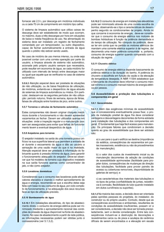 NBR 5626:1998 17
fornecer até 2,5 L por descarga em mictórios individuais
ou a cada 70 cm de comprimento em mictório tipo calha.
O sistema de limpeza automático que utiliza caixas de
descarga deve ser estabelecido de modo que ocorram,
no máximo, duas a três descargas por hora em situações
de baixa e média freqüência de uso. Na alimentação do
sistema deve ser instalado um registro de fechamento
comandado por um temporizador, ou outro dispositivo,
capaz de fechar automaticamente a entrada da água
quando o prédio não estiver sendo usado.
No caso de mictório de uso menos intenso, ou onde seja
possível contar com uma correta operação por parte do
usuário, a limpeza através de sistema não automático,
acionada pelo próprio usuário sempre que necessária,
pode resultar em economia de água, se cada mictório for
utilizado com intervalo de tempo entre descargas maior
ou igual que aquele que se verificaria no caso de sistema
automático.
5.5.6.3 Atenção especial deve ser prestada às situações
de não utilização, ou de baixa freqüência de utilização,
de mictórios, evitando-se o desperdício de água através
de sistemas de limpeza automáticos ou mistos. Em parti-
cular, destacam-se os seguintes períodos de não utiliza-
ção: período noturno, finais de semana, época de férias,
faixas de utilização entre horários de pico, entre outros.
5.5.7 Torneiras e válvulas de fechamento automático
Estes componentes não devem originar choques mecâ-
nicos durante o funcionamento e não devem apresentar
vazamentos ao fechar. Devem ser utilizados apenas em
situações onde a inspeção regular e a manutenção pos-
sam ser asseguradas para evitar que falhas de funciona-
mento levem a eventual desperdício de água.
5.5.8 Arejadores para torneiras
O arejador instalado na saída de uma torneira possui ori-
fícios na sua superfície lateral que permitem a entrada de
ar durante o escoamento da água e dão ao usuário a
sensação de uma vazão maior do que é na realidade.
Atenção especial deve ser prestada à informação do fa-
bricante quanto à pressão mínima da água, para garantir
o funcionamento adequado do arejador. Deve-se obser-
var que há modelos de torneira cujo dispositivo instalado
na sua saída funciona apenas como concentrador de
jato, e não como arejador.
5.5.9 Lavadoras domésticas
Considerando que o consumo das lavadoras pode atingir
valores elevados e visando o melhor aproveitamento de
água e energia, recomenda-se que a escolha delas seja
feita com base no seu consumo de água, por ciclo comple-
to de funcionamento, e na adequação dos seus recursos
face ao tipo de utilização previsto.
5.5.10 Bombeamento de água
5.5.10.1 Em instalações elevatórias, do tipo de abasteci-
mento direto, o consumo de energia elétrica pode ser mi-
nimizado mediante o aproveitamento racional das condi-
ções de pressão da água disponível na fonte de abasteci-
mento. No caso de abastecimento a partir de rede pública,
as informações necessárias podem ser obtidas junto à
concessionária (ver 5.1.3.2).
5.5.10.2 O consumo de energia em instalações elevatórias
pode ser minimizado através de uma correta escolha da
bomba, observando-se o tipo e características de desem-
penho segundo os condicionantes de projeto. Ainda no
que concerne à economia de energia, deve-se conside-
rar que o consumo de energia elétrica nos motores de
bombas hidráulicas é função da potência demandada e
do tempo de utilização. No cômputo da potência, deve-
se ter em conta que na partida os motores elétricos de-
mandam uma corrente elétrica superior à de regime, daí
decorrendo uma maior potência consumida e, portanto,
consumo de energia superior quando comparado com a
situação de regime.
5.5.11 Chuveiro elétrico
O consumo de energia elétrica depende basicamente da
potência elétrica e da duração do banho. A potência do
chuveiro é escolhida em função da vazão e da elevação
de temperatura desejada. A NBR 11304 estabelece que
o fabricante de chuveiros deve informar o consumo men-
sal mínimo e o consumo mensal máximo de energia elétri-
ca por pessoa.
5.6 Acessibilidade e proteção das tubulações e
componentes em geral
5.6.1 Generalidades
5.6.1.1 Além das exigências mínimas de acessibilidade
que a concessionária eventualmente possa fixar, o pro-
jeto da instalação predial de água fria deve considerar
vantagens e desvantagens decorrentes da forma adotada
para instalação das tubulações e dos componentes em
geral. É fundamental que haja fácil acesso para manuten-
ção. Os principais fatores que condicionam a decisão
quanto ao grau de acessibilidade que deve ser adotado
são:
a) o uso para o qual o edifício se destina (importância
da estética, conseqüências de vazamentos em par-
tes inacessíveis, existência ou não de procedimentos
de manutenção);
b) o valor dos custos de investimento inicial ou de
manutenção decorrentes da adoção de condições
de acessibilidade aprimoradas (facilidade para pro-
jetar dutos, conseqüências de mudanças de direção
das tubulações, facilidade para prover painéis de
acesso ou coberturas removíveis, disponibilidade de
galerias de serviço); e
c) as características dos materiais das tubulações e
os tipos de juntas (confiabilidade de juntas, resistên-
cia à corrosão, flexibilidade do tubo quando instalado
em dutos curvilíneos ou suportes).
5.6.1.2 Na maioria das vezes, a decisão deve ser orientada
pelas opiniões pessoais do projetista, do instalador, do
construtor ou do próprio usuário. Contudo, desde que as
conseqüências econômicas e ambientais, resultantes de
condições de acessibilidade insuficientes, possam vir a
ser consideráveis, a decisão não deve ser tomada precipi-
tadamente, sem a devida consideração. Entre tais con-
seqüências incluem-se a destruição de decorações e
revestimentos caros ou de pisos e azulejos de cerâmica
difíceis de serem encontrados e a elevação em escala
Cópia não autorizada
 