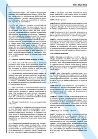 18 NBR 5626:1998
dos custos de reposição. A alta incidência de patologias
observada em instalações prediais de água fria de edifí-
cios habitacionais, as dificuldades de identificação das
causas patológicas e a quase impossibilidade de reparo
em muitos casos reforçam a necessidade de cuidados
com a questão da acessibilidade.
5.6.1.3 No que concerne à operação e manutenção da
instalação predial de água fria, recomenda-se observar
no projeto o princípio de máxima acessibilidade a todas
as suas partes. Esse princípio conduz, em geral, à locali-
zação das tubulações de forma totalmente independente
das estruturas, alvenarias e revestimentos. Para passa-
gem e acomodação das tubulações devem ser previstos
espaços livres contendo aberturas para inspeção, repa-
ros e substituições sem que haja necessidade de destrui-
ção das coberturas. Podem também ser utilizados forros
ou paredes falsas, dutos, galerias de serviço ou outras
disposições igualmente eficazes. No que se refere à ins-
talação de reservatórios, bombas hidráulicas, válvulas
reguladoras de pressão e outras partes, o princípio conduz
à previsão de espaço suficiente ao redor destes para ga-
rantir a realização das atividades de manutenção, bem
como a movimentação segura da pessoa encarregada
de executá-las.
5.6.2 Tubulação passando através de paredes ou pisos
5.6.2.1 Nos casos onde há necessidade de atravessar
paredes ou pisos através de sua espessura, devem ser
estudadas formas de permitir a movimentação da tubula-
ção, em relação às próprias paredes ou pisos, pelo uso
de camisas ou outro meio, igualmente eficaz.
5.6.2.2 A camisa deve apresentar a necessária resistência
aos esforços a que é submetida, de forma a garantir a in-
tegridade da tubulação que contém, ser devidamente
ancorada à parede ou piso que atravessa e conter apenas
a tubulação a ela destinada, não sendo permitida, inclusi-
ve, a passagem de elementos de outras instalações, como
é o caso de cabos elétricos.
5.6.2.3 Nos casos onde há necessidade de selar o espaço
existente entre a tubulação e a camisa ou outro meio uti-
lizado, visando, por exemplo, garantir estanqueidade à
água, evitar passagem de insetos, impedir a passagem
de fumaça (atendendo norma relativa à segurança ao
fogo), etc., o selo deve ser permanentemente flexível para
permitir a movimentação da tubulação.
5.6.3 Tubulação instalada dentro de paredes ou pisos (não
estruturais)
5.6.3.1 A instalação de tubulações no interior de paredes
ou pisos (tubulação recoberta ou embutida) deve consi-
derar duas questões básicas: a manutenção e a movi-
mentação das tubulações em relação às paredes ou aos
pisos. No que se refere à movimentação, em especial, há
que se preservar a integridade física e funcional das tubu-
lações frente aos deslocamentos previstos das paredes
ou dos pisos.
5.6.3.2 Os espaços livres existentes (como, por exemplo:
pisos elevados, paredes duplas, etc.), destinados a outros
fins que não o da passagem de tubulações, não devem
ser aproveitados de forma improvisada. O aproveitamen-
to de tais espaços só é permitido quando considerados
de forma integrada no desenvolvimento do projeto.
5.6.3.3 As tubulações recobertas, instaladas em dutos,
devem ser fixadas ou posicionadas através da utilização
de anéis, abraçadeiras, grampos ou outros dispositivos.
5.6.4 Tubulação aparente
5.6.4.1 Qualquer tubulação aparente deve ser posicionada
de forma a minimizar o risco de impactos danosos à sua
integridade. Situações de maior risco requerem a adoção
de medidas complementares de proteção contra impactos.
5.6.4.2 O espaçamento entre suportes, ancoragens ou
apoios deve ser adequado, de modo a garantir níveis de
deformação compatíveis com os materiais empregados.
5.6.4.3 Os materiais utilizados na fabricação de suportes,
ancoragens e apoios, bem como os seus formatos, devem
ser escolhidos de forma a não propiciar efeitos deletérios
sobre as tubulações por eles suportadas. Devem ser con-
sideradas as possibilidades de corrosão, as exigências
de estabilidade mecânica, as necessidades de movimen-
tação e o espaço necessário para inserção de isolantes.
5.6.5 Tubulações enterradas
5.6.5.1 A tubulação enterrada deve resistir à ação dos
esforços solicitantes resultantes de cargas de tráfego,
bem como ser protegida contra corrosão e ser instalada
de modo a evitar deformações prejudiciais decorrentes
de recalques do solo. Quando houver piso ao nível da
superfície do solo, recomenda-se que a tubulação enterra-
da seja instalada em duto, para garantir a acessibilidade
à manutenção.
5.6.5.2 Em solos moles, sujeitos a recalques, ou em terre-
nos de características diferenciadas, devem ser proje-
tados berços especiais de assentamento, levando-se em
consideração as solicitações a que estará submetida a
tubulação em função dos esforços aplicados na superfície
do terreno.
5.6.5.3 Tendo em vista resguardar a segurança de fun-
dações e outros elementos estruturais e facilitar a manu-
tenção das tubulações, é recomendável manter um distan-
ciamento mínimo de 0,5 m entre a vala de assentamento
e as referidas estruturas.
5.6.5.4 Se a tubulação contiver registro de fechamento ou
de utilização, deve ser prevista caixa de proteção e cana-
leta, ou outra forma conveniente de acesso para mano-
bras na superfície. Esse elemento deve contar com tampa
ou portinhola de fácil operação, concordante com o aca-
bamento da superfície e resistente aos esforços que irão
atuar sobre ela.
5.6.6 Interação com elementos estruturais
5.6.6.1 A tubulação não deve ser embutida ou solidariza-
da longitudinalmente às paredes, pisos e demais ele-
mentos estruturais do edifício, de forma a não ser preju-
dicada pela movimentação destes e de forma a garantir
a sua manutenção. No caso em que a tubulação corre
paralela a elementos estruturais, a sua fixação pode ser
feita através de abraçadeiras ou outras peças que permi-
tam a necessária movimentação e facilitem a manuten-
ção. Uma outra solução alternativa é a utilização de tubu-
lação recoberta em duto especialmente projetado para
tal fim.
Cópia não autorizada
 