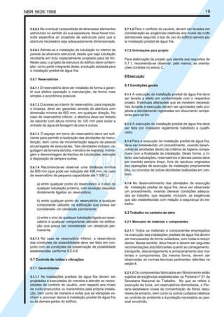 NBR 5626:1998 19
5.6.6.2 Na eventual necessidade de atravessar elementos
estruturais no sentido da sua espessura, deve haver con-
sulta específica ao projetista de estruturas para que a
abertura necessária seja adequadamente dimensionada.
5.6.6.3 Admite-se a instalação de tubulação no interior de
parede de alvenaria estrutural, desde que seja tubulação
recoberta em duto especialmente projetado para tal fim.
Neste caso, o projeto da estrutura do edifício deve contem-
plar, como parte integrante deste, a solução adotada para
a instalação predial de água fria.
5.6.7 Reservatórios
5.6.7.1 O reservatório deve ser instalado de forma a garan-
tir sua efetiva operação e manutenção, de forma mais
simples e econômica possível.
5.6.7.2 O acesso ao interior do reservatório, para inspeção
e limpeza, deve ser garantido através de abertura com
dimensão mínima de 600 mm, em qualquer direção. No
caso de reservatório inferior, a abertura deve ser dotada
de rebordo com altura mínima de 100 mm para evitar a
entrada de água de lavagem de piso e outras.
5.6.7.3 O espaço em torno do reservatório deve ser sufi-
ciente para permitir a realização das atividades de manu-
tenção, bem como de movimentação segura da pessoa
encarregada de executá-las. Tais atividades incluem: re-
gulagem da torneira de bóia, manobra de registros, monta-
gem e desmontagem de trechos de tubulações, remoção
e disposição da tampa e outras.
5.6.7.4 Recomenda-se observar uma distância mínima
de 600 mm (que pode ser reduzida até 450 mm, no caso
de reservatório de pequena capacidade até 1 000 L):
a) entre qualquer ponto do reservatório e o eixo de
qualquer tubulação próxima, com exceção daquelas
diretamente ligadas ao reservatório;
b) entre qualquer ponto do reservatório e qualquer
componente utilizado na edificação que possa ser
considerado um obstáculo permanente;
c) entre o eixo de qualquer tubulação ligada ao reser-
vatório e qualquer componente utilizado na edifica-
ção que possa ser considerado um obstáculo per-
manente.
5.6.7.5 No caso de reservatório inferior, a observância
das condições de acessibilidade deve ser feita em con-
junto com as condições de preservação de potabilidade
estabelecidas conforme 5.2.4.8.
5.7 Controle de ruídos e vibrações
5.7.1 Generalidades
5.7.1.1 As instalações prediais de água fria devem ser
projetadas e executadas de maneira a atender as neces-
sidades de conforto do usuário, com respeito aos níveis
de ruído produzidos ou transmitidos pela própria instala-
ção, bem como de maneira a evitar que as vibrações ve-
nham a provocar danos à instalação predial de água fria
ou às demais partes do edifício.
5.7.1.2 Para o conforto do usuário, devem ser levadas em
consideração as exigências relativas aos níveis de ruído
admissíveis segundo o tipo de uso do edifício servido pe-
la instalação predial de água fria.
5.7.2 Orientações para projeto
Para elaboração de projeto que atenda aos requisitos de
5.7.1, recomenda-se observar, pelo menos, as orienta-
ções contidas no anexo C.
6 Execução
6.1 Condições gerais
6.1.1 A execução da instalação predial de água fria deve
ser levada a efeito em conformidade com o respectivo
projeto. Eventuais alterações que se mostrem necessá-
rias durante a execução devem ser aprovadas pelo pro-
jetista e devidamente registradas em documento compe-
tente para tal fim.
6.1.2 A execução da instalação predial de água fria deve
ser feita por instalador legalmente habilitado e qualifi-
cado.
6.1.3 Para a execução da instalação predial de água fria,
deve ser estabelecido um procedimento, visando desen-
volver as atividades dentro de critérios de higiene compa-
tíveis com a finalidade da instalação. Desta forma, o in-
terior das tubulações, reservatórios e demais partes deve
ser mantido sempre limpo, livre de resíduos originados
das operações de execução da instalação propriamente
dita, ou oriundos de outras atividades realizadas em can-
teiro.
6.1.4 No desenvolvimento das atividades de execução
da instalação predial de água fria, deve ser observado
um procedimento, visando oferecer condições adequa-
das ao trabalho, que respeite, inclusive, as exigências
que são estabelecidas com relação à segurança do tra-
balho.
6.2 Trabalho no canteiro de obra
6.2.1 Manuseio de materiais e componentes
6.2.1.1 Todos os materiais e componentes empregados
na execução das instalações prediais de água fria devem
ser manuseados de forma cuidadosa, com vistas a reduzir
danos. Nesse sentido, deve haver e devem ser seguidas
recomendações dos fabricantes quanto ao carregamento,
transporte, descarregamento e armazenamento dos ma-
teriais e componentes. Da mesma forma, devem ser
observadas as normas técnicas pertinentes referidas na
seção 4.
6.2.1.2 Os componentes fabricados em fibrocimento estão
sujeitos às exigências estabelecidas na Portaria nº 01 da
Secretaria Nacional do Trabalho. No que se refere à
execução de furos, em reservatórios domiciliares, a Por-
taria estabelece níveis de concentração de fibras respi-
ráveis de amianto, bem como os outros cuidados relativos
ao controle do ambiente e à proteção necessária ao pes-
soal envolvido.
Cópia não autorizada
 