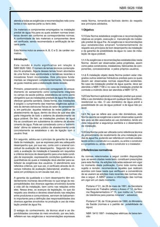 2 NBR 5626:1998
atenda a todas as exigências e recomendações nela cons-
tantes e não apenas parte ou itens dela.
Os materiais e componentes empregados na instalação
predial de água fria para os quais existem normas brasi-
leiras devem ser conforme as correspondentes normas.
A conformidade de tais materiais e componentes deve
ser verificada, sendo recomendada a certificação de ter-
ceira parte.
Esta Norma inclui os anexos A, B, C e D, de caráter nor-
mativo.
Introdução
Esta revisão é muito significativa em relação à
NBR 5626:1982. O número de temas técnicos contempla-
dos foi ampliado. Alguns desses temas foram abordados
de uma forma mais aprofundada e temáticas recentes e
inovadoras foram incorporadas. Dois princípios funda-
mentais se integraram complementarmente, fornecendo
as guias mestras para a elaboração desta revisão.
Primeiro, preservando o princípio consagrado do enqua-
dramento do saneamento como componente integrado
no campo da saúde pública, estabeleceu-se como ponto
obrigatório que as instalações prediais de água fria devem
oferecer garantia sanitária. Desta forma, das instalações
é exigido o cumprimento das mesmas exigências aplicá-
veis às demais estruturas físicas do setor de saneamento
e, em particular, àquelas relativas às redes públicas de
abastecimento de água, dentro da ótica de que elas são
parte integrante de todo o sistema de abastecimento de
água potável. De fato, as instalações prediais de água
fria se constituem em subsistema do sistema de abaste-
cimento de água. Pode ser considerado como a “extremi-
dade” última do sistema público de abastecimento onde
concretamente se estabelece o elo de ligação com o
usuário final.
Em segundo, adotou-se o princípio da garantia da quali-
dade da instalação, que se expressa pelo seu adequado
desempenho que, por sua vez, conta com o arsenal con-
ceitual da avaliação de desempenho. Segundo tal con-
ceito a avaliação da instalação é baseada em requisitos
e critérios técnicos de desempenho para uma dada condi-
ção de exposição, expressando condições qualitativas e
quantitativas às quais a instalação deve atender para sa-
tisfazer às exigências dos usuários. O atendimento aos
referidos critérios, por sua vez, é verificado através de di-
versos métodos de avaliação (laboratorial, analítico, en-
saios em protótipos ou em escala real, etc.).
A garantia da qualidade e o bom desempenho têm evi-
dentemente inúmeras decorrências no que tange às res-
ponsabilidades dos diversos agentes envolvidos durante
a vida útil da instalação, bem como nas relações entre
eles. Nessa área, os avanços da legislação, no que diz
respeito aos direitos e deveres observáveis nas relações
entre produtores e consumidores, serviram de balizamen-
to importante para a definição das responsabilidades dos
diversos agentes envolvidos na produção e uso da insta-
lação predial de água fria.
O estágio do conhecimento, da técnica atual e as dis-
ponibilidades concretas do meio envolvido, por seu lado,
refletem-se nas exigências e recomendações expressas
nesta Norma, tornando-as factíveis dentro do respeito
aos princípios adotados.
1 Objetivo
1.1 Esta Norma estabelece exigências e recomendações
relativas ao projeto, execução e manutenção da instala-
ção predial de água fria. As exigências e recomendações
aqui estabelecidas emanam fundamentalmente do
respeito aos princípios de bom desempenho da instalação
e da garantia de potabilidade da água no caso de insta-
lação de água potável.
1.1.1 As exigências e recomendações estabelecidas nesta
Norma devem ser observadas pelos projetistas, assim
como pelos construtores, instaladores, fabricantes de com-
ponentes, concessionárias e pelos próprios usuários.
1.1.2 À instalação objeto desta Norma podem estar inte-
grados outros sistemas hidráulicos prediais para os quais
devem ser observadas normas específicas existentes.
No caso da instalação predial de água quente, deve ser
atendida a NBR 7198 e no caso da instalação predial de
combate a incêndio deve ser atendida a NBR 13714.
1.2 Esta Norma é aplicável à instalação predial que possi-
bilita o uso doméstico da água em qualquer tipo de edifício,
residencial ou não. O uso doméstico da água prevê a
possibilidade de uso de água potável e de água não po-
tável.
1.2.1 No que se refere aos usos não domésticos, esta
Norma aponta as exigências a serem observadas quando
tais usos se dão associados ao uso doméstico, tendo em
vista resguardar a segurança sanitária e o desempenho
da instalação.
1.3 Esta Norma pode ser utilizada como referência técnica
de procedimento de recebimento de uma instalação pre-
dial de água fria, podendo ser referida em contrato estabe-
lecido entre o construtor e o usuário, ou entre o construtor
e o projetista ou, ainda, entre o construtor e o instalador.
2 Referências normativas
As normas relacionadas a seguir contêm disposições
que, ao serem citadas neste texto, constituem prescrições
para esta Norma. As edições indicadas estavam em vigor
no momento desta publicação. Como toda norma está
sujeita a revisão, recomenda-se àqueles que realizam
acordos com base nesta que verifiquem a conveniência
de se usarem as edições mais recentes das normas cita-
das a seguir. A ABNT possui a informação das normas
em vigor em um dado momento.
Portaria nº 01, de 28 de maio de 1991, da Secretaria
Nacional do Trabalho (altera o Anexo nº 12, da Nor-
ma Regulamentadora nº 15, que institui os “Limites
de tolerância para poeiras minerais” - asbestos)
Portaria nº 36, de 19 de janeiro de 1990, do Ministério
da Saúde (normas e o padrão de potabilidade da
água)
NBR 5410:1997 - Instalações elétricas de baixa ten-
são
Cópia não autorizada
 