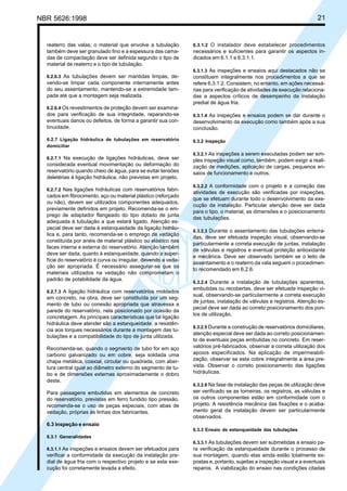 NBR 5626:1998 21
reaterro das valas, o material que envolve a tubulação
também deve ser granulado fino e a espessura das cama-
das de compactação deve ser definida segundo o tipo de
material de reaterro e o tipo de tubulação.
6.2.6.3 As tubulações devem ser mantidas limpas, de-
vendo-se limpar cada componente internamente antes
do seu assentamento, mantendo-se a extremidade tam-
pada até que a montagem seja realizada.
6.2.6.4 Os revestimentos de proteção devem ser examina-
dos para verificação de sua integridade, reparando-se
eventuais danos ou defeitos, de forma a garantir sua con-
tinuidade.
6.2.7 Ligação hidráulica de tubulações em reservatório
domiciliar
6.2.7.1 Na execução de ligações hidráulicas, deve ser
considerada eventual movimentação ou deformação do
reservatório quando cheio de água, para se evitar tensões
deletérias à ligação hidráulica, não previstas em projeto.
6.2.7.2 Nas ligações hidráulicas com reservatórios fabri-
cados em fibrocimento, aço ou material plástico (reforçado
ou não), devem ser utilizados componentes adequados,
previamente definidos em projeto. Recomenda-se o em-
prego de adaptador flangeado do tipo dotado de junta
adequada à tubulação a que estará ligado. Atenção es-
pecial deve ser dada à estanqueidade da ligação hidráu-
lica e, para tanto, recomenda-se o emprego de vedação
constituída por anéis de material plástico ou elástico nas
faces interna e externa do reservatório. Atenção também
deve ser dada, quanto à estanqueidade, quando a super-
fície do reservatório é curva ou irregular, devendo a veda-
ção ser apropriada. É necessário assegurar-se que os
materiais utilizados na vedação não comprometam o
padrão de potabilidade da água.
6.2.7.3 A ligação hidráulica com reservatórios moldados
em concreto, na obra, deve ser constituída por um seg-
mento de tubo ou conexão apropriada que atravessa a
parede do reservatório, nela posicionado por ocasião da
concretagem. As principais características que tal ligação
hidráulica deve atender são a estanqueidade, a resistên-
cia aos torques necessários durante a montagem das tu-
bulações e a compatibilidade do tipo de junta utilizada.
Recomenda-se, quando o segmento de tubo for em aço
carbono galvanizado ou em cobre, seja soldada uma
chapa metálica, coaxial, circular ou quadrada, com aber-
tura central igual ao diâmetro externo do segmento de tu-
bo e de dimensões externas aproximadamente o dobro
deste.
Para passagens embutidas em elementos de concreto
do reservatório, previstas em ferro fundido tipo pressão,
recomenda-se o uso de peças especiais, com abas de
vedação, próprias às linhas dos fabricantes.
6.3 Inspeção e ensaio
6.3.1 Generalidades
6.3.1.1 As inspeções e ensaios devem ser efetuados para
verificar a conformidade da execução da instalação pre-
dial de água fria com o respectivo projeto e se esta exe-
cução foi corretamente levada a efeito.
6.3.1.2 O instalador deve estabelecer procedimentos
necessários e suficientes para garantir os aspectos in-
dicados em 6.1.1 e 6.3.1.1.
6.3.1.3 As inspeções e ensaios aqui destacados não se
constituem integralmente nos procedimentos a que se
refere 6.3.1.2. Consistem, no entanto, em ações necessá-
rias para verificação de atividades de execução relaciona-
das a aspectos críticos de desempenho da instalação
predial de água fria.
6.3.1.4 As inspeções e ensaios podem se dar durante o
desenvolvimento da execução como também após a sua
conclusão.
6.3.2 Inspeção
6.3.2.1 As inspeções a serem executadas podem ser sim-
ples inspeção visual como, também, podem exigir a reali-
zação de medições, aplicação de cargas, pequenos en-
saios de funcionamento e outros.
6.3.2.2 A conformidade com o projeto e a correção das
atividades de execução são verificadas por inspeções,
que se efetuam durante todo o desenvolvimento da exe-
cução da instalação. Particular atenção deve ser dada
para o tipo, o material, as dimensões e o posicionamento
das tubulações.
6.3.2.3 Durante o assentamento das tubulações enterra-
das, deve ser efetuada inspeção visual, observando-se
particularmente a correta execução de juntas, instalação
de válvulas e registros e eventual proteção antioxidante
e mecânica. Deve ser observado também se o leito de
assentamento e o reaterro da vala seguem o procedimen-
to recomendado em 6.2.6.
6.3.2.4 Durante a instalação de tubulações aparentes,
embutidas ou recobertas, deve ser efetuada inspeção vi-
sual, observando-se particularmente a correta execução
de juntas, instalação de válvulas e registros. Atenção es-
pecial deve ser dada ao correto posicionamento dos pon-
tos de utilização.
6.3.2.5 Durante a construção de reservatórios domiciliares,
atenção especial deve ser dada ao correto posicionamen-
to de eventuais peças embutidas no concreto. Em reser-
vatórios pré-fabricados, observar a correta utilização dos
apoios especificados. Na aplicação de impermeabili-
zação, observar se esta cobre integralmente a área pre-
vista. Observar o correto posicionamento das ligações
hidráulicas.
6.3.2.6 Na fase de instalação das peças de utilização deve
ser verificado se as torneiras, os registros, as válvulas e
os outros componentes estão em conformidade com o
projeto. A resistência mecânica das fixações e o acaba-
mento geral da instalação devem ser particularmente
observados.
6.3.3 Ensaio de estanqueidade das tubulações
6.3.3.1 As tubulações devem ser submetidas a ensaio pa-
ra verificação da estanqueidade durante o processo de
sua montagem, quando elas ainda estão totalmente ex-
postas e, portanto, sujeitas a inspeção visual e a eventuais
reparos. A viabilização do ensaio nas condições citadas
Cópia não autorizada
 