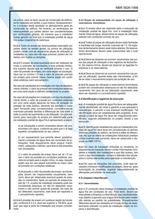 22 NBR 5626:1998
só ocorre, para os tipos usuais de construção de edifício,
se for realizado por partes, o que implica, necessariamen-
te, a inclusão desta atividade no planejamento geral de
construção do edifício. No entanto, as verificações da
estanqueidade por partes devem ser complementadas
por verificações globais, de maneira que o instalador
possa garantir ao final que a instalação predial de água
fria esteja integralmente estanque.
6.3.3.2 Tanto no ensaio de estanqueidade executado por
partes como no ensaio global, os pontos de utilização
podem contar com as respectivas peças de utilização já
instaladas ou, caso isto não seja possível, podem ser ve-
dados com bujões ou tampões.
6.3.3.3 O ensaio de estanqueidade deve ser realizado de
modo a submeter as tubulações a uma pressão hidráu-
lica superior àquela que se verificará durante o uso. O
valor da pressão de ensaio, em cada seção da tubulação,
deve ser no mínimo 1,5 vez o valor da pressão prevista
em projeto para ocorrer nessa mesma seção em condi-
ções estáticas (sem escoamento).
No caso de tubulações em instalação com tipo de abasteci-
mento indireto, o valor da pressão em condições estáticas
em uma certa seção é definido diretamente no projeto.
No caso de tubulações em instalação com tipo de abasteci-
mento direto, o valor da pressão em condições estáticas
em uma certa seção depende da faixa de variação da
pressão da rede pública, devendo ser adotado o maior
valor fornecido pela concessionária, considerando-se
eventuais parcelas devidas a diferenças de cota entre a
rede e o ponto de suprimento ou de utilização. Um procedi-
mento para execução do ensaio em determinada parte
da instalação predial de água fria é apresentado a seguir:
a) as tubulações a serem ensaiadas devem ser pre-
enchidas com água, cuidando-se para que o ar seja
expelido completamente do seu interior;
b) um equipamento que permita elevar gradativa-
mente a pressão da água deve ser conectado às tu-
bulações. Este equipamento deve possuir manô-
metro, adequado e aferido, para leitura das pressões
nas tubulações;
c) o valor da pressão de ensaio deve ser de 1,5 ve-
zes o valor da pressão em condições estáticas, pre-
visto em projeto para a seção crítica, ou seja, naquela
seção que em uso estará submetida ao maior valor
de pressão em condições estáticas;
d) alcançado o valor da pressão de ensaio, as tubula-
ções devem ser inspecionadas visualmente, bem
como deve ser observada eventual queda de pres-
são no manômetro. Após um período de pressuriza-
ção de 1 h, a parte da instalação ensaiada pode ser
considerada estanque, se não for detectado vaza-
mento e não ocorrer queda de pressão. No caso de
ser detectado vazamento, este deve ser reparado e
o procedimento repetido.
6.3.3.4 A pressão de ensaio em qualquer seção da tubula-
ção, conforme 6.3.3.3, deve ser superior a 100 kPa, qual-
quer que seja a parte da instalação sob ensaio conside-
rada.
6.3.4 Ensaio de estanqueidade em peças de utilização e
reservatórios domiciliares
6.3.4.1 O ensaio deve ser realizado após a execução da
instalação predial de água fria, com a instalação total-
mente cheia de água; dessa forma as peças de utilização
estarão sob condições normais de uso.
6.3.4.2 Todas as peças de utilização devem estar fechadas
e mantidas sob carga, durante o período de 1 h. Os regis-
tros de fechamento devem estar todos abertos. Os reserva-
tórios domiciliares devem estar preenchidos até o nível
operacional.
6.3.4.3 Deve-se observar se ocorrem vazamentos nas jun-
tas das peças de utilização e dos registros de fechamen-
to. Da mesma forma, devem-se observar as ligações hi-
dráulicas e os reservatórios.
6.3.4.4 Deve-se observar se ocorrem vazamentos nas pe-
ças de utilização, quando estas são manobradas, a fim
de se obter o escoamento próprio da condição de uso.
6.3.4.5 As peças de utilização e reservatórios domiciliares
podem ser considerados estanques se não for detectado
vazamento. No caso de ser detectado vazamento, este
deve ser reparado e o procedimento repetido.
6.4 Identificação e registros de execução
6.4.1 A instalação predial de água fria deve ser adequada-
mente identificada, de modo a garantir a sua operação e
manutenção, e permitir a sua eventual modificação. Tal
identificação deve ser estabelecida pelo projetista. A ins-
talação predial de água fria deve ser integralmente iden-
tificada, segundo estabelecido no projeto, desde a sua
execução.
6.4.2 A identificação estabelecida para as instalações pre-
diais de água fria deve levar em consideração os demais
sistemas prediais do edifício, de forma a deles se diferen-
ciar. No que se refere às instalações hidráulicas prediais
contra incêndio sob comando, deve ser observado o dis-
posto na NBR 13714.
6.4.3 No caso de tubulação embutida ou recoberta, os
dispositivos de inspeção devem conter informações com-
pletas a respeito das instalações a que dão acesso, tais
como o tipo de instalação, número e diâmetro das tubula-
ções e outras relevantes para operação e manutenção.
6.4.4 No caso de situações não previstas, onde seja ne-
cessário introduzir modificações ao projeto, deve-se, após
autorização do projetista, registrar adequadamente as
alterações procedidas na execução.
6.5 Limpeza e desinfecção
6.5.1 Generalidades
6.5.1.1 O construtor deve entregar a instalação predial de
água fria em condições de uso. Para tanto, devem ser
executadas a limpeza e a desinfecção aqui estabelecidas,
cujo objetivo é garantir que a água distribuída pela instala-
ção atenda ao padrão de potabilidade. Procedimentos
diferentes devem ser adotados em função do tipo de abas-
tecimento utilizado na parte da instalação objeto da lim-
peza e desinfecção.
Cópia não autorizada
 
