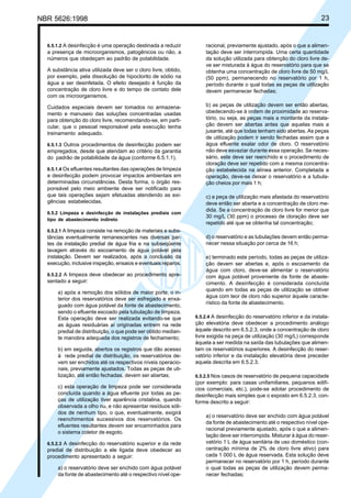 NBR 5626:1998 23
6.5.1.2 A desinfecção é uma operação destinada a reduzir
a presença de microorganismos, patogênicos ou não, a
números que obedeçam ao padrão de potabilidade.
A substância ativa utilizada deve ser o cloro livre, obtido,
por exemplo, pela dissolução de hipoclorito de sódio na
água a ser desinfetada. O efeito desejado é função da
concentração de cloro livre e do tempo de contato dele
com os microorganismos.
Cuidados especiais devem ser tomados no armazena-
mento e manuseio das soluções concentradas usadas
para obtenção do cloro livre, recomendando-se, em parti-
cular, que o pessoal responsável pela execução tenha
treinamento adequado.
6.5.1.3 Outros procedimentos de desinfecção podem ser
empregados, desde que atendam ao critério da garantia
do padrão de potabilidade da água (conforme 6.5.1.1).
6.5.1.4 Os efluentes resultantes das operações de limpeza
e desinfecção podem provocar impactos ambientais em
determinadas circunstâncias. Desta forma, o órgão res-
ponsável pelo meio ambiente deve ser notificado para
que tais operações sejam efetuadas atendendo as exi-
gências estabelecidas.
6.5.2 Limpeza e desinfecção de instalações prediais com
tipo de abastecimento indireto
6.5.2.1 A limpeza consiste na remoção de materiais e subs-
tâncias eventualmente remanescentes nas diversas par-
tes da instalação predial de água fria e na subseqüente
lavagem através do escoamento de água potável pela
instalação. Devem ser realizados, após a conclusão da
execução, inclusive inspeção, ensaios e eventuais reparos.
6.5.2.2 A limpeza deve obedecer ao procedimento apre-
sentado a seguir:
a) após a remoção dos sólidos de maior porte, o in-
terior dos reservatórios deve ser esfregado e enxa-
guado com água potável da fonte de abastecimento,
sendo o efluente escoado pela tubulação de limpeza.
Esta operação deve ser realizada evitando-se que
as águas residuárias aí originadas entrem na rede
predial de distribuição, o que pode ser obtido median-
te manobra adequada dos registros de fechamento;
b) em seguida, abertos os registros que dão acesso
à rede predial de distribuição, os reservatórios de-
vem ser enchidos até os respectivos níveis operacio-
nais, previamente ajustados. Todas as peças de uti-
lização, até então fechadas, devem ser abertas;
c) esta operação de limpeza pode ser considerada
concluída quando a água efluente por todas as pe-
ças de utilização tiver aparência cristalina, quando
observada a olho nu, e não apresentar resíduos sóli-
dos de nenhum tipo, o que, eventualmente, exigirá
reenchimentos sucessivos dos reservatórios. Os
efluentes resultantes devem ser encaminhados para
o sistema coletor de esgoto.
6.5.2.3 A desinfecção do reservatório superior e da rede
predial de distribuição a ele ligada deve obedecer ao
procedimento apresentado a seguir:
a) o reservatório deve ser enchido com água potável
da fonte de abastecimento até o respectivo nível ope-
racional, previamente ajustado, após o que a alimen-
tação deve ser interrompida. Uma certa quantidade
da solução utilizada para obtenção do cloro livre de-
ve ser misturada à água do reservatório para que se
obtenha uma concentração de cloro livre de 50 mg/L
(50 ppm), permanecendo no reservatório por 1 h,
período durante o qual todas as peças de utilização
devem permanecer fechadas;
b) as peças de utilização devem ser então abertas,
obedecendo-se à ordem de proximidade ao reserva-
tório, ou seja, as peças mais a montante da instala-
ção devem ser abertas antes que aquelas mais a
jusante, até que todas tenham sido abertas. As peças
de utilização podem ir sendo fechadas assim que a
água efluente exalar odor de cloro. O reservatório
não deve esvaziar durante essa operação. Se neces-
sário, este deve ser reenchido e o procedimento de
cloração deve ser repetido com a mesma concentra-
ção estabelecida na alínea anterior. Completada a
operação, deve-se deixar o reservatório e a tubula-
ção cheios por mais 1 h;
c) a peça de utilização mais afastada do reservatório
deve então ser aberta e a concentração de cloro me-
dida. Se a concentração de cloro livre for menor que
30 mg/L (30 ppm) o processo de cloração deve ser
repetido até que se obtenha tal concentração;
d) o reservatório e as tubulações devem então perma-
necer nessa situação por cerca de 16 h;
e) terminado este período, todas as peças de utiliza-
ção devem ser abertas e, após o escoamento da
água com cloro, deve-se alimentar o reservatório
com água potável proveniente da fonte de abaste-
cimento. A desinfecção é considerada concluída
quando em todas as peças de utilização se obtiver
água com teor de cloro não superior àquele caracte-
rístico da fonte de abastecimento.
6.5.2.4 A desinfecção do reservatório inferior e da instala-
ção elevatória deve obedecer a procedimento análogo
àquele descrito em 6.5.2.3, onde a concentração de cloro
livre exigida na peça de utilização (30 mg/L) corresponde
àquela a ser medida na saída das tubulações que alimen-
tam os reservatórios superiores. A desinfecção do reser-
vatório inferior e da instalação elevatória deve preceder
aquela descrita em 6.5.2.3.
6.5.2.5 Nos casos de reservatório de pequena capacidade
(por exemplo: para casas unifamiliares, pequenos edifí-
cios comerciais, etc.), pode-se adotar procedimento de
desinfecção mais simples que o exposto em 6.5.2.3, con-
forme descrito a seguir:
a) o reservatório deve ser enchido com água potável
da fonte de abastecimento até o respectivo nível ope-
racional previamente ajustado, após o que a alimen-
tação deve ser interrompida. Misturar à água do reser-
vatório 1 L de água sanitária de uso doméstico (con-
centração mínima de 2% de cloro livre ativo) para
cada 1 000 L de água reservada. Esta solução deve
permanecer no reservatório por 1 h, período durante
o qual todas as peças de utilização devem perma-
necer fechadas;
Cópia não autorizada
 