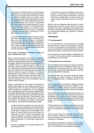 24 NBR 5626:1998
b) as peças de utilização devem ser então abertas,
obedecendo-se à ordem de proximidade ao reserva-
tório, ou seja, as peças mais a montante da instala-
ção devem ser abertas antes que aquelas mais a
jusante, até que todas tenham sido abertas. As peças
de utilização podem ir sendo fechadas assim que a
água efluente exalar odor de cloro. O reservatório
não deve esvaziar durante essa operação. Se neces-
sário, este deve ser reenchido e o procedimento de
cloração deve ser repetido com a mesma concen-
tração estabelecida na alínea anterior. Completada
a operação, deve-se deixar o reservatório e a tubu-
lação cheios, por no mínimo 2 h;
c) terminado esse período, todas as peças de utiliza-
ção devem ser abertas e, após o escoamento da
água com cloro, deve-se alimentar o reservatório
com água potável proveniente da fonte de abasteci-
mento. A desinfecção é considerada concluída quan-
do em todas as peças de utilização se obtiver água
com teor de cloro não superior àquele característico
da fonte de abastecimento.
6.5.3 Limpeza e desinfecção de instalações prediais com
tipo de abastecimento direto
6.5.3.1 A limpeza consiste na remoção de materiais e
substâncias, eventualmente remanescentes nas diversas
partes da instalação predial de água fria, e na subseqüen-
te lavagem, através do escoamento de água potável pela
instalação. Devem ser realizados após a conclusão da
execução, inclusive inspeção, ensaios e eventuais repa-
ros. A operação de limpeza da rede predial de distribuição
pode ser considerada concluída quando a água efluente
através de todas as peças de utilização e, no caso de
abastecimento misto, através do ponto de suprimento,
tiver aparência cristalina quando observada a olho nu e
não apresentar resíduos sólidos de nenhum tipo. Os
efluentes resultantes devem ser encaminhados para o
sistema coletor de esgoto.
6.5.3.2 A desinfecção da rede predial de distribuição é
realizada pela injeção de uma solução que permita a ob-
tenção de cloro livre em um ponto a montante da instalação
predial de água fria, de preferência na sua interligação
com a tubulação proveniente da fonte de abastecimento.
No caso de abastecimento a partir da rede pública da con-
cessionária, deve ser obtida prévia autorização dela para
que a desinfecção seja efetuada. Eventualmente, pode
ser executada desinfecção combinada de um trecho da
rede pública e da instalação em questão. A desinfecção
deve obedecer ao procedimento apresentado a seguir:
a) estando todas as tubulações com água sob pres-
são, abrir a peça de utilização ou ponto de suprimento
mais próximo do ponto de injeção da solução utiliza-
da até obter um efluente com concentração de no
mínimo 20 mg/L (20 ppm) de cloro livre. Fechar a re-
ferida peça ou ponto e repetir o procedimento com
peças de utilização ou pontos de suprimento cada
vez mais distantes, até que todas as saídas das tubu-
lações apresentem a concentração requerida de
cloro livre;
b) deixar a tubulação com a solução de água e cloro
sob pressão por 24 h;
c) abrir todas as peças de utilização e pontos de su-
primento. A desinfecção é considerada concluída
quando em todas as peças de utilização e pontos de
suprimento se obtiver água com teor de cloro não
superior àquele característico da fonte de abasteci-
mento.
6.5.3.3 No caso de instalação predial de água fria, onde o
abastecimento seja tanto do tipo direto como indireto
(abastecimento misto), a desinfecção das tubulações que
constituem o abastecimento direto deve preceder a limpe-
za e desinfecção daquelas que constituem o abasteci-
mento indireto.
7 Manutenção
7.1 Condições gerais
7.1.1 Os procedimentos de manutenção da instalação
predial de água fria devem ser fornecidos pelo construtor
ao usuário. O planejamento da manutenção e a elabora-
ção dos procedimentos correspondentes devem ser parte
integrante do projeto, constituindo documento específico.
7.1.2 As exigências e recomendações, estabelecidas em
7.2, devem ser observadas quando da elaboração dos
procedimentos de manutenção.
7.2 Procedimentos de manutenção
7.2.1 A instalação predial de água fria deve ser inspecio-
nada periodicamente com freqüência definida pelo res-
ponsável pela manutenção (usuário), muito embora a
freqüência de inspeção sistemática dependa do tamanho,
tipo e complexidade da instalação.
7.2.2 Procedimentos de manutenção adequados devem
ser adotados, com vistas a manter os níveis de desem-
penho estabelecidos para a instalação quando do seu
projeto.
7.2.3 A necessidade de se adotarem inspeções formaliza-
das e relatórios depende do tamanho, finalidade e com-
plexidade da instalação, embora os princípios norteado-
res da manutenção sejam aplicáveis a todas as instalações.
7.2.4 A adoção de rotinas de manutenção preventiva, sua
freqüência e custo devem ser considerados através da
comparação com o custo da ruína do sistema, incluindo
qualquer desdobramento que a parada do sistema possa
causar, o que implica uma nova instalação para sua subs-
tituição.
7.2.5 Nos casos em que a saúde e a segurança dos usuá-
rios estão envolvidas, os procedimentos de manutenção
devem ser preparados e executados com especial aten-
ção.
7.2.6 Ao usuário devem ser fornecidas instruções claras
de manutenção e desenhos exatos da instalação, mos-
trando, em particular, os locais onde as tubulações ficaram
embutidas ou recobertas.
7.2.7 Qualquer modificação na instalação, durante ativida-
des de manutenção, deve ser inspecionada para verifica-
ção de sua efetividade e ser devidamente registrada.
Cópia não autorizada
 