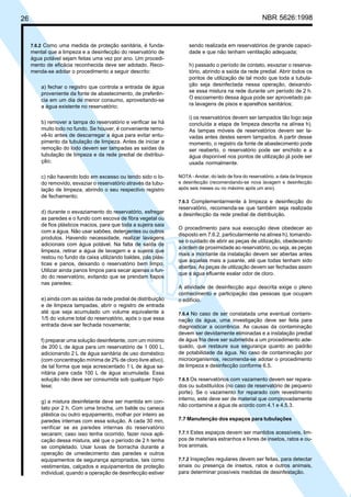26 NBR 5626:1998
7.6.2 Como uma medida de proteção sanitária, é funda-
mental que a limpeza e a desinfecção do reservatório de
água potável sejam feitas uma vez por ano. Um procedi-
mento de eficácia reconhecida deve ser adotado. Reco-
menda-se adotar o procedimento a seguir descrito:
a) fechar o registro que controla a entrada de água
proveniente da fonte de abastecimento, de preferên-
cia em um dia de menor consumo, aproveitando-se
a água existente no reservatório;
b) remover a tampa do reservatório e verificar se há
muito lodo no fundo. Se houver, é conveniente remo-
vê-lo antes de descarregar a água para evitar entu-
pimento da tubulação de limpeza. Antes de iniciar a
remoção do lodo devem ser tampadas as saídas da
tubulação de limpeza e da rede predial de distribui-
ção;
c) não havendo lodo em excesso ou tendo sido o Io-
do removido, esvaziar o reservatório através da tubu-
lação de limpeza, abrindo o seu respectivo registro
de fechamento;
d) durante o esvaziamento do reservatório, esfregar
as paredes e o fundo com escova de fibra vegetal ou
de fios plásticos macios, para que toda a sujeira saia
com a água. Não usar sabões, detergentes ou outros
produtos. Havendo necessidade, realizar lavagens
adicionais com água potável. Na falta de saída de
limpeza, retirar a água de lavagem e a sujeira que
restou no fundo da caixa utilizando baldes, pás plás-
ticas e panos, deixando o reservatório bem limpo.
Utilizar ainda panos limpos para secar apenas o fun-
do do reservatório, evitando que se prendam fiapos
nas paredes;
e) ainda com as saídas da rede predial de distribuição
e de limpeza tampadas, abrir o registro de entrada
até que seja acumulado um volume equivalente a
1/5 do volume total do reservatório, após o que essa
entrada deve ser fechada novamente;
f) preparar uma solução desinfetante, com um mínimo
de 200 L de água para um reservatório de 1 000 L,
adicionando 2 L de água sanitária de uso doméstico
(com concentração mínima de 2% de cloro livre ativo),
de tal forma que seja acrescentado 1 L de água sa-
nitária para cada 100 L de água acumulada. Essa
solução não deve ser consumida sob qualquer hipó-
tese;
g) a mistura desinfetante deve ser mantida em con-
tato por 2 h. Com uma brocha, um balde ou caneca
plástica ou outro equipamento, molhar por inteiro as
paredes internas com essa solução. A cada 30 min,
verificar se as paredes internas do reservatório
secaram; caso isso tenha ocorrido, fazer nova apli-
cação dessa mistura, até que o período de 2 h tenha
se completado. Usar luvas de borracha durante a
operação de umedecimento das paredes e outros
equipamentos de segurança apropriados, tais como
vestimentas, calçados e equipamentos de proteção
individual, quando a operação de desinfecção estiver
sendo realizada em reservatórios de grande capaci-
dade e que não tenham ventilação adequada;
h) passado o período de contato, esvaziar o reserva-
tório, abrindo a saída da rede predial. Abrir todos os
pontos de utilização de tal modo que toda a tubula-
ção seja desinfectada nessa operação, deixando-
se essa mistura na rede durante um período de 2 h.
O escoamento dessa água pode ser aproveitado pa-
ra lavagens de pisos e aparelhos sanitários;
i) os reservatórios devem ser tampados tão logo seja
concluída a etapa de limpeza descrita na alínea h).
As tampas móveis de reservatórios devem ser la-
vadas antes destes serem tampados. A partir desse
momento, o registro da fonte de abastecimento pode
ser reaberto, o reservatório pode ser enchido e a
água disponível nos pontos de utilização já pode ser
usada normalmente.
NOTA - Anotar, do lado de fora do reservatório, a data da limpeza
e desinfecção (recomendando-se nova lavagem e desinfecção
após seis meses ou no máximo após um ano).
7.6.3 Complementarmente à limpeza e desinfecção do
reservatório, recomenda-se que também seja realizada
a desinfecção da rede predial de distribuição.
O procedimento para sua execução deve obedecer ao
disposto em 7.6.2, particularmente na alínea h), tomando-
se o cuidado de abrir as peças de utilização, obedecendo
a ordem de proximidade ao reservatório, ou seja, as peças
mais a montante da instalação devem ser abertas antes
que aquelas mais a jusante, até que todas tenham sido
abertas. As peças de utilização devem ser fechadas assim
que a água efluente exalar odor de cloro.
A atividade de desinfecção aqui descrita exige o pleno
conhecimento e participação das pessoas que ocupam
o edifício.
7.6.4 No caso de ser constatada uma eventual contami-
nação da água, uma investigação deve ser feita para
diagnosticar a ocorrência. As causas da contaminação
devem ser devidamente eliminadas e a instalação predial
de água fria deve ser submetida a um procedimento ade-
quado, que restaure sua segurança quanto ao padrão
de potabilidade da água. No caso de contaminação por
microorganismos, recomenda-se adotar o procedimento
de limpeza e desinfecção conforme 6.5.
7.6.5 Os reservatórios com vazamento devem ser repara-
dos ou substituídos (no caso de reservatório de pequeno
porte). Se o vazamento for reparado com revestimento
interno, este deve ser de material que comprovadamente
não contamine a água de acordo com 4.1 e 4.5.3.
7.7 Manutenção dos espaços para tubulações
7.7.1 Estes espaços devem ser mantidos acessíveis, lim-
pos de materiais estranhos e livres de insetos, ratos e ou-
tros animais.
7.7.2 Inspeções regulares devem ser feitas, para detectar
sinais ou presença de insetos, ratos e outros animais,
para determinar possíveis medidas de desinfestação.
Cópia não autorizada
 