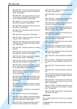 NBR 5626:1998 3
NBR 5580:1993 - Tubos de aço-carbono para rosca
Whitworth gás para usos comuns na condução de
fluidos - Especificação
NBR 5590:1995 - Tubo de aço-carbono com ou sem
costura, pretos ou galvanizados por imersão a quen-
te, para condução de fluidos - Especificação
NBR 5648:1977 - Tubo de PVC rígido para instala-
ções prediais de água fria - Especificação
NBR 5649:1994 - Reservatório de fibrocimento para
água potável - Especificação
NBR 5680:1977 - Dimensões de tubos de PVC rígi-
do - Padronização
NBR 5883:1982 - Solda branda - Especificação
NBR 6118:1980 - Projeto e execução de obras de
concreto armado - Procedimento
NBR 6414:1983 - Rosca para tubos onde a vedação
é feita pela rosca - Designação, dimensões e tolerân-
cias - Padronização
NBR 6452:1997 - Aparelhos sanitários de material
cerâmico
NBR 6943:1993 - Conexão de ferro fundido maleável
para tubulações - Classe 10 - Especificação
NBR 7198:1993 - Projeto e execução de instalações
prediais de água quente - Procedimento
NBR 7229:1993 - Projeto, construção e operação de
sistemas de tanques sépticos - Procedimento
NBR 7372:1982 - Execução de tubulações de pres-
são de PVC rígido com junta soldada, rosqueada,
ou com anéis de borracha - Procedimento
NBR 8193:1992 - Hidrômetro taquimétrico para água
fria até 15,0 metros cúbicos por hora de vazão no-
minal - Especificação
NBR 8220:1983 - Reservatório de poliéster, refor-
çado com fibra de vidro, para água potável para
abastecimento de comunidades de pequeno porte -
Especificação
NBR 9256:1986 - Montagem de tubos e conexões
galvanizados para instalações prediais de água
fria - Procedimento
NBR 9574:1986 - Execução de impermeabiliza-
ção - Procedimento
NBR 9575:1998 - Projeto de impermeabilização
NBR 10071:1994 - Registro de pressão fabricado
com corpo e castelo em ligas de cobre para instala-
ções hidráulicas prediais - Especificação
NBR 10072:1998 - Instalações hidráulicas prediais -
Registro de gaveta de liga de cobre - Requisitos
NBR 10137:1987 - Torneira de bóia para reservató-
rios prediais - Especificação
NBR 10281:1988 - Torneira de pressão - Especifica-
ção
NBR 10283:1988 - Revestimentos eletrolíticos de
metais e plásticos sanitários - Especificação
NBR 10284:1988 - Válvulas de esfera de liga de co-
bre para uso industrial - Especificação
NBR 10355:1988 - Reservatórios de poliéster refor-
çado com fibra de vidro - Capacidades nominais -
Diâmetros internos - Padronização
NBR 10925:1989 - Cavalete de PVC DN 20 para ra-
mais prediais - Especificação
NBR 11304:1990 - Cavalete de polipropileno DN 20
para ramais prediais - Especificação
NBR 11535:1991 - Misturadores para pia de cozinha
tipo mesa - Especificação
NBR 11720:1994 - Conexões para unir tubos de co-
bre por soldagem ou brasagem capilar - Especifica-
ção
NBR 11815:1991 - Misturadores para pia de cozinha
tipo parede - Especificação
NBR 11852:1992 - Caixa de descarga - Especifica-
ção
NBR 12170:1992 - Potabilidade da água aplicável
em sistema de impermeabilização - Método de en-
saio
NBR 12483:1991 - Chuveiros elétricos - Padroniza-
ção
NBR 12904:1993 - Válvula de descarga - Especifica-
ção
NBR 13194:1994 - Reservatório de fibrocimento pa-
ra água potável - Estocagem, montagem e manuten-
ção - Procedimento
NBR 13206:1994 - Tubo de cobre leve, médio e pe-
sado sem costura, para condução de água e outros
fluidos - Especificação
NBR 13714:1996 - Instalações hidráulicas contra
incêndio, sob comando, por hidrantes e mangoti-
nhos - Procedimento
NBR 14122:1998 - Ramal predial - Cavalete galvani-
zado DN 20 - Requisitos
3 Definições
Para os efeitos desta Norma, aplicam-se as seguintes
definições:
3.1 água fria: Água à temperatura dada pelas condições
do ambiente.
Cópia não autorizada
 