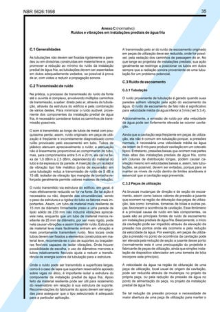 NBR 5626:1998 35
C.1 Generalidades
As tubulações não devem ser fixadas rigidamente a pare-
des ou em divisórias construídas em material leve e, para
promover a redução ao mínimo do ruído da instalação
predial de água fria, as tubulações devem ser assentadas
em dutos adequadamente vedados, se possível à prova
de ar, com vistas a reduzir a propagação sonora.
C.2 Transmissão de ruído
Na prática, o processo de transmissão do ruído da fonte
até o ouvinte é complexo, envolvendo múltiplos caminhos
de transmissão, a saber: direta pelo ar, através da tubula-
ção, através da estrutura do edifício e pela combinação
de vários destes. Para minimizar o ruído audível, prove-
niente dos componentes da instalação predial de água
fria, é necessário considerar todos os caminhos de trans-
missão possíveis.
O som é transmitido ao longo de tubos de metal com pou-
quíssima perda; assim, ruído originado em peça de utili-
zação é freqüente e incorretamente diagnosticado como
ruído provocado pelo escoamento em tubo. Tubos de
plástico atenuam apreciavelmente o ruído; a atenuação
não é linearmente proporcional ao comprimento do tubo,
mas, para comprimentos entre 5 m e 20 m, ela cai na fai-
xa de 1,0 dB/m a 2,5 dB/m, dependendo do material do
tubo e da espessura da parede. A inserção de um isolador
de vibração tipo fole metálico (junta de expansão) em
uma tubulação reduz a transmissão de ruído de 5 dB a
15 dB; isolador de vibração tipo mangote de borracha re-
forçada geralmente permite valores maiores de redução.
O ruído transmitido via estrutura do edifício, em geral, é
mais efetivamente reduzido se for na fonte. Se tal ação é
necessária ou não, depende das circunstâncias, sendo
o peso da estrutura e a rigidez do tubo os fatores mais im-
portantes. Assim, um tubo de material mais resiliente de
15 mm de diâmetro firmemente preso a uma parede de
tijolo sólido de 230 mm não induzirá vibrações apreciá-
veis nela, enquanto que um tubo de material menos re-
siliente de 25 mm de diâmetro, por ser mais rígido, pode
nela causar vibrações e assim transmitir ruído. Estruturas
de material leve mais facilmente entram em vibração e
mais prontamente transmitem ruído. Nos locais onde
tubos devem ser fixados a elementos construídos em ma-
terial leve, recomenda-se o uso de suportes ou braçadei-
ras flexíveis capazes de isolar vibrações. Onde houver
possibilidade de escolha, o uso de diâmetros menores e
tubos relativamente flexíveis ajuda a reduzir a transfe-
rência de energia sonora da tubulação para a estrutura.
Onde o ruído pode ser transmitido a superfícies largas,
como é o caso de lajes que suportam reservatório apoiado
sobre vigas no ático, é importante isolar a estrutura do
componente da instalação predial de água fria. Apoio
feito de material resiliente pode ser útil para isolamento
do reservatório em relação à sua estrutura de suporte.
Recomendações do fabricante do apoio devem ser segui-
das para assegurar que o tipo selecionado é adequado
para a particular aplicação.
A transmissão pelo ar do ruído de escoamento originado
em peças de utilização deve ser reduzida, onde for possí-
vel, pela vedação dos caminhos de passagem do ar. No
que tange ao projetista de instalações prediais, sua ação
geralmente se restringe a posicionar os tubos em dutos
sempre que a radiação sonora proveniente de uma tubu-
lação for um problema potencial.
C.3 Ruído de escoamento
C.3.1 Tubulação
O ruído proveniente de tubulação é gerado quando suas
paredes sofrem vibração pela ação do escoamento da
água. O ruído de escoamento de fato não é significativo
para velocidade média da água inferior a 3 m/s (ver 5.3.4).
Adicionalmente, a emissão de ruído por alta velocidade
da água pode ser fortemente elevada se ocorrer cavita-
ção.
Ainda que a cavitação seja freqüente em peças de utiliza-
ção, ela não é comum em tubulação porque, a pressões
normais, é necessária uma velocidade média da água
da ordem de 8 m/s para produzir cavitação em um cotovelo
típico. Entretanto, pressões baixas que ocorrem nas partes
mais altas das instalações prediais de água fria, como
em colunas de distribuição longas, podem causar ca-
vitação mesmo em velocidades baixas e, assim, tais tubu-
lações, se possível, devem ser evitadas, porque para se
manter os níveis de ruído dentro de limites aceitáveis é
essencial que a cavitação seja prevenida.
C.3.2 Peças de utilização
As bruscas mudanças de direção e de seção de escoa-
mento, assim como baixos valores de pressão a jusante
que ocorrem na região de obturação das peças de utiliza-
ção, tais como: torneiras, torneiras de bóias e outras pe-
ças, favorecem a ocorrência de cavitação. Esse fenômeno
é a principal causa de ruído em tais componentes, os
quais são as principais fontes de ruído de escoamento
em instalações prediais de água fria. Basicamente, o início
da cavitação pode ser impedido através da elevação da
pressão nos pontos onde ela ocorreria e pela redução
da velocidade da água. Por exemplo, em peças de utiliza-
ção a pressão no ponto de ocorrência da cavitação pode
ser elevada pela redução de seção a jusante desse ponto
(normalmente esta é uma preocupação do projetista e
fabricante de peças de utilização, ainda que simples insta-
lação de dispositivo silenciador em uma torneira de bóia
incorpore este princípio).
A velocidade da água na região de obturação de uma
peça de utilização, local usual de origem da cavitação,
pode ser reduzida através de mudanças no projeto da
própria peça, ou pela redução da pressão da água no
ponto de alimentação da peça, no projeto da instalação
predial de água fria.
Se tal redução da pressão provoca a necessidade de
maior abertura de uma peça de utilização para manter o
Anexo C (normativo)
Ruídos e vibrações em instalações prediais de água fria
Cópia não autorizada
 