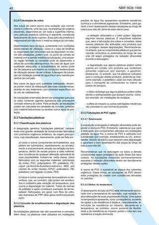 40 NBR 5626:1998
D.2.6 Tubulações de cobre
Nos tubos de cobre ocorre uma oxidação que normal-
mente é uniforme, uma vez que, na presença de oxigênio
dissolvido, desenvolve-se, em toda a superfície interna,
uma película protetora contínua e aderente, constituída
basicamente de óxido cuproso. Essa película protetora é
responsável por não levar o metal ao ataque da corrosão.
Determinados tipos de água, juntamente com condições
desfavoráveis de utilização, como é o caso de limalhas
ou argamassa não removidas que se depositam no inte-
rior das tubulações, podem criar, no ponto de contato do
material com a parede metálica da tubulação, uma peque-
na região fechada ou cavidade onde se desenvolve a
célula de corrosão eletroquímica. No caso de água com
qualidade adequada, a probabilidade de danos pode
ser tão pequena que mesmo as condições desfavoráveis
de utilização deixam de ser críticas. A lavagem da tubula-
ção da instalação predial de água fria é uma medida pre-
ventiva de corrosão.
Nos casos de água com qualidade indesejada, devem-
se prever meios de adequação das suas características,
através do seu tratamento com produtos específicos ou
do uso de catalisadores.
As tubulações enterradas devem ser protegidas para que
os solos contendo agentes agressivos não provoquem
corrosão externa do cobre. Para proteção, as tubulações
podem ser colocadas em canaletas de concreto, pintadas
com material betuminoso ou receber outros tipos de pro-
teção.
D.3 Tubulações plásticas
D.3.1 Classificação dos plásticos
A designação genérica “tubulações plásticas” compre-
ende uma grande variedade de componentes fabricados
com polímeros orgânicos sintéticos, de origem petroquí-
mica, cuja classificação, basicamente, pode ser feita em:
a) tubos e outros componentes termoplásticos, que
podem ser submetidos, repetidamente, ao amoleci-
mento e endurecimento através da variação da tem-
peratura, dentro de escala própria a cada material,
sem ocorrência de qualquer alteração apreciável de
suas propriedades. Incluem-se, nesta classe, tubos
fabricados com os seguintes materiais: poli(cloreto
de vinila), PVC; polipropileno, PP; polietileno, PE;
copoli (acrilonitrila-butadieno-estireno), ABS; poli
(cloreto de vinila) clorado, CPVC; polibutileno, PB;
polietileno com ligação cruzada, PEX;
b) tubos e outros componentes termoestáveis ou ter-
mofixos, que, ao contrário, não podem ser amoleci-
dos e moldados pela variação da temperatura, pois
ocorre a degradação do material. Tubos de resinas
de poliéster e epóxi constituem exemplos de termo-
estável. Reforçados, em geral, com fibra de vidro,
são chamados de FRP (fiber glass-reinforced-plastic
pipe).
D.3.2 Conceito de envelhecimento e degradação dos
plásticos
As tubulações plásticas não são suscetíveis à corrosão.
Além disso, os plásticos mais utilizados em instalações
prediais de água fria apresentam excelente resistência
química e a atmosferas agressivas. Entretanto, para ga-
rantir o bom desempenho destas tubulações ao longo de
toda a sua vida útil, deve-se estar atento para:
- a radiação ultravioleta e o calor podem degradar
algumas resinas plásticas. É importante salientar
que, para a fabricação dos tubos e conexões, estas
resinas plásticas são aditivadas com produtos que
as protegem dessas degradações. Recomenda-se,
no entanto, que os componentes plásticos que perma-
necerão embutidos ou enterrados ao longo de sua
vida útil sejam protegidos da radiação ultravioleta
durante a estocagem;
- a degradação que alguns plásticos podem sofrer
quando em contato com produtos que contenham
solventes orgânicos (por exemplo, a gasolina).
Destaca-se, no entanto, que há plásticos indicados
para a condução destes produtos, podendo-se citar,
como exemplo, o polietileno, cada vez mais utilizado
para o transporte de combustíveis no interior de
postos de serviços;
- o efeito da fadiga que alguns plásticos podem sofrer
devido a sobrepressões que possam ocorrer, como,
por exemplo, em instalações de recalque;
- o efeito do impacto ou outras solicitações mecânicas
não previstas no uso normal do produto.
D.3.3 Tubulações de PVC rígido
D.3.3.1 Deterioração
A exposição prolongada à radiação ultravioleta pode de-
gradar a resina do PVC. Entretanto, salienta-se que, para
a fabricação dos componentes utilizados em instalações
prediais de água fria, a resina de PVC é aditivada com
substâncias (por exemplo, estabilizantes ao UV, antioxi-
dantes, dióxido de titânio) que reduzem esta degradação
e garantem o bom desempenho das peças ao longo de
toda a sua vida útil.
Recomenda-se que na estocagem os tubos e demais
componentes sejam protegidos da ação direta dos raios
solares. As tubulações instaladas permanentemente
expostas à radiação ultravioleta devem ser devidamente
protegidas dessas ações.
A resina de PVC é suscetível ao ataque dos solventes
orgânicos. Desta forma, as tubulações de PVC devem
estar protegidas do contato com substâncias derivadas
do petróleo.
D.3.3.2 Efeitos da temperatura
O desempenho do tubo de PVC está intimamente relacio-
nado com a temperatura de operação, cuja variação im-
plica alterações de suas propriedades físicas. Uma queda
na temperatura apresenta, como conseqüência, aumento
da rigidez e da resistência à tração e, conjuntamente, di-
minuição da resistência ao impacto; elevando-se a
temperatura, ao contrário, ocorre aumento da flexibili-
dade e da resistência ao impacto, porém o tubo tem sua
resistência à tração diminuída.
Cópia não autorizada
 