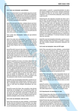 20 NBR 5626:1998
6.2.2 Junta nas tubulações: generalidades
6.2.2.1 As juntas devem ser executadas segundo procedi-
mentos técnicos que garantam o desempenho adequado
da tubulação. No estabelecimento de tais procedimentos,
devem ser consideradas as recomendações do fabrican-
te, que podem vir a ser parte integrante destes, assim co-
mo normas eventualmente existentes.
6.2.2.2 Na execução de juntas, cuidados devem ser toma-
dos de modo a garantir que sejam removidos os materiais
aderentes às extremidades das tubulações e de modo a
impedir que os materiais utilizados entrem no seu interior.
Nesse sentido, tubos, conexões e demais componentes
devem ser limpos, internamente, e livres de partículas de
areia, terra, poeira, pó metálico e outros.
6.2.3 Junta nas tubulações: tubos de aço-carbono
galvanizado
6.2.3.1 As juntas são executadas por rosqueamento do
tubo em conexões de ferro fundido galvanizado. As ros-
cas devem obedecer à NBR 6414. Caso se utilize material
vedante para garantir a estanqueidade da junta, tal mate-
rial não deve implicar risco ao padrão de potabilidade da
água.
6.2.3.2 Para abrir rosca em tubo, deve ser adotado procedi-
mento que contemple os seguintes cuidados: o plano de
corte do tubo deve ser perpendicular ao seu eixo, as re-
barbas externas e internas devem ser eliminadas, a rosca
deve resultar coaxial com o eixo do tubo e o comprimento
útil da rosca deve observar os valores estabelecidos na
NBR 6414.
6.2.3.3 A superfície da rosca e de áreas adjacentes que
perderam o revestimento antioxidante devem ser prote-
gidas contra corrosão. Uma forma recomendável de fazer
tal proteção consiste na aplicação de pintura com tinta
antioxidante tipo epóxi/poliamida rica em zinco que, quan-
do seca, apresenta película com teor mínimo de 90% de
zinco metálico. A pintura deve ser precedida de limpeza
com substância desengordurante e devida secagem. Aqui
também o material usado na pintura não deve implicar
risco ao padrão de potabilidade; por isso, para as su-
perfícies sujeitas ao contato com a água, é proibido o uso
de zarcão por conter chumbo na sua composição.
6.2.3.4 No caso de tubulações enterradas, quando as con-
dições previstas forem desfavoráveis, propícias à corro-
são, a tubulação deve receber pintura com tinta betumi-
nosa ou outro tipo de proteção antioxidante (ver ane-
xo D).
6.2.3.5 As roscas dos tubos, das conexões e das demais
superfícies da tubulação cujo revestimento protetor de
zinco tenha sido danificado e cuja recuperação seja viá-
vel devem ser inicialmente escovadas ou lixadas para
remoção da ferrugem, sendo em seguida limpas para re-
ceberem proteção contra corrosão, conforme 6.2.3.4.
6.2.4 Junta nas tubulações: tubos de cobre
6.2.4.1 Para execução de juntas soldadas, a extremidade
do tubo deve ser cortada de modo a permitir o seu aloja-
mento completo dentro da conexão. O corte deve ser fei-
to com ferramenta em boas condições de uso para evitar
deformações e garantir a perpendicularidade do plano
de corte em relação ao eixo do tubo. Qualquer extremida-
de defeituosa deve ter sua forma original recuperada,
mediante o uso de ferramenta adequada, antes da exe-
cução da junta.
6.2.4.2 Quando são utilizadas conexões de cobre e de li-
ga de cobre, as superfícies dos tubos e das conexões a
serem unidas devem ser lixadas, com lixa ou escova de
aço finas, e nelas deve ser aplicada uma película de
pasta de solda conforme recomendada pelo fabricante,
cobrindo totalmente as superfícies. A junta deve ser aque-
cida até uma temperatura na qual a solda flua por
capilaridade no sentido de preencher o espaço da junta.
A solda pode estar integrada à conexão (anel interno de
solda) ou ser alimentada através de um fio de solda. A
junta deve permanecer imobilizada até que a solda tenha
esfriado e se solidificado. O eventual excesso de pasta
deve ser removido.
6.2.4.3 No caso de tubulações enterradas, quando as con-
dições previstas forem favoráveis à corrosão, a tubula-
ção deve receber proteção antioxidante adequada (ver
anexo D).
6.2.5 Junta nas tubulações: tubos de PVC rígido
6.2.5.1 Para execução de juntas soldadas, a extremidade
do tubo deve ser cortada de modo a permitir seu aloja-
mento completo dentro da conexão. O corte deve ser fei-
to com ferramenta em boas condições de uso, para se
obter uma superfície de corte bem acabada e garantir a
perpendicularidade do plano de corte em relação ao eixo
do tubo. As rebarbas internas e externas devem ser elimi-
nadas com lima ou lixa fina. As superfícies dos tubos e
das conexões a serem unidas devem ser lixadas com
lixa fina e limpas com solução limpadora recomendada
pelo fabricante. Ambas as superfícies devem receber uma
película fina de adesivo plástico (solda). A extremidade
do tubo deve ser introduzida até o fundo da bolsa, sendo
mantido imóvel por cerca de 30 s para pega da solda.
Remover o excesso de adesivo e evitar que a junta sofra
solicitações mecânicas por um período de 5 min.
6.2.5.2 Para execução de juntas rosqueadas devem ser
observadas as orientações estabelecidas conforme
6.2.3.1 a 6.2.3.3. Recomenda-se que o material vedante
a ser utilizado seja fita de PTFE (politetrafluoretileno) ou
outro material indicado pelo fabricante de tubos ou cone-
xões.
6.2.5.3 É proibido o encurvamento de tubos e a execução
de bolsas nas suas extremidades, tendo em vista que os
equipamentos e as condições adequadas para tal fim
não estão disponíveis no mercado, no momento atual.
6.2.6 Assentamento de tubulações em valas
6.2.6.1 A largura das valas deve ser suficiente para permitir
o assentamento, a montagem e o preenchimento das tu-
bulações sob condições adequadas de trabalho.
6.2.6.2 O fundo das valas deve ser cuidadosamente prepa-
rado, de forma a criar uma superfície firme e contínua pa-
ra suporte das tubulações. O leito deve ser constituído de
material granulado fino, livre de descontinuidades, como
pontas de rochas ou outros materiais perfurantes. No
Cópia não autorizada
 