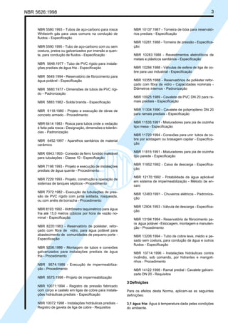NBR 5626:1998 3
NBR 5580:1993 - Tubos de aço-carbono para rosca
Whitworth gás para usos comuns na condução de
fluidos - Especificação
NBR 5590:1995 - Tubo de aço-carbono com ou sem
costura, pretos ou galvanizados por imersão a quen-
te, para condução de fluidos - Especificação
NBR 5648:1977 - Tubo de PVC rígido para instala-
ções prediais de água fria - Especificação
NBR 5649:1994 - Reservatório de fibrocimento para
água potável - Especificação
NBR 5680:1977 - Dimensões de tubos de PVC rígi-
do - Padronização
NBR 5883:1982 - Solda branda - Especificação
NBR 6118:1980 - Projeto e execução de obras de
concreto armado - Procedimento
NBR 6414:1983 - Rosca para tubos onde a vedação
é feita pela rosca - Designação, dimensões e tolerân-
cias - Padronização
NBR 6452:1997 - Aparelhos sanitários de material
cerâmico
NBR 6943:1993 - Conexão de ferro fundido maleável
para tubulações - Classe 10 - Especificação
NBR 7198:1993 - Projeto e execução de instalações
prediais de água quente - Procedimento
NBR 7229:1993 - Projeto, construção e operação de
sistemas de tanques sépticos - Procedimento
NBR 7372:1982 - Execução de tubulações de pres-
são de PVC rígido com junta soldada, rosqueada,
ou com anéis de borracha - Procedimento
NBR 8193:1992 - Hidrômetro taquimétrico para água
fria até 15,0 metros cúbicos por hora de vazão no-
minal - Especificação
NBR 8220:1983 - Reservatório de poliéster, refor-
çado com fibra de vidro, para água potável para
abastecimento de comunidades de pequeno porte -
Especificação
NBR 9256:1986 - Montagem de tubos e conexões
galvanizados para instalações prediais de água
fria - Procedimento
NBR 9574:1986 - Execução de impermeabiliza-
ção - Procedimento
NBR 9575:1998 - Projeto de impermeabilização
NBR 10071:1994 - Registro de pressão fabricado
com corpo e castelo em ligas de cobre para instala-
ções hidráulicas prediais - Especificação
NBR 10072:1998 - Instalações hidráulicas prediais -
Registro de gaveta de liga de cobre - Requisitos
NBR 10137:1987 - Torneira de bóia para reservató-
rios prediais - Especificação
NBR 10281:1988 - Torneira de pressão - Especifica-
ção
NBR 10283:1988 - Revestimentos eletrolíticos de
metais e plásticos sanitários - Especificação
NBR 10284:1988 - Válvulas de esfera de liga de co-
bre para uso industrial - Especificação
NBR 10355:1988 - Reservatórios de poliéster refor-
çado com fibra de vidro - Capacidades nominais -
Diâmetros internos - Padronização
NBR 10925:1989 - Cavalete de PVC DN 20 para ra-
mais prediais - Especificação
NBR 11304:1990 - Cavalete de polipropileno DN 20
para ramais prediais - Especificação
NBR 11535:1991 - Misturadores para pia de cozinha
tipo mesa - Especificação
NBR 11720:1994 - Conexões para unir tubos de co-
bre por soldagem ou brasagem capilar - Especifica-
ção
NBR 11815:1991 - Misturadores para pia de cozinha
tipo parede - Especificação
NBR 11852:1992 - Caixa de descarga - Especifica-
ção
NBR 12170:1992 - Potabilidade da água aplicável
em sistema de impermeabilização - Método de en-
saio
NBR 12483:1991 - Chuveiros elétricos - Padroniza-
ção
NBR 12904:1993 - Válvula de descarga - Especifica-
ção
NBR 13194:1994 - Reservatório de fibrocimento pa-
ra água potável - Estocagem, montagem e manuten-
ção - Procedimento
NBR 13206:1994 - Tubo de cobre leve, médio e pe-
sado sem costura, para condução de água e outros
fluidos - Especificação
NBR 13714:1996 - Instalações hidráulicas contra
incêndio, sob comando, por hidrantes e mangoti-
nhos - Procedimento
NBR 14122:1998 - Ramal predial - Cavalete galvani-
zado DN 20 - Requisitos
3 Definições
Para os efeitos desta Norma, aplicam-se as seguintes
definições:
3.1 água fria: Água à temperatura dada pelas condições
do ambiente.
Cópia não autorizada
 