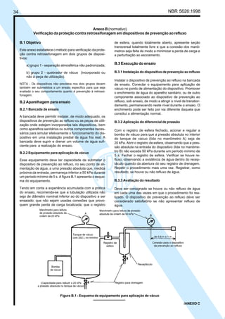 34 NBR 5626:1998
B.1 Objetivo
Este anexo estabelece o método para verificação da prote-
ção contra retrossifonagem em dois grupos de disposi-
tivos:
a) grupo 1 - separação atmosférica não padronizada;
b) grupo 2 - quebrador de vácuo (incorporado ou
não à peça de utilização).
NOTA - Os dispositivos não previstos nos dois grupos devem
também ser submetidos a um ensaio específico para que seja
avaliado o seu comportamento quanto à prevenção à retrossi-
fonagem.
B.2 Aparelhagem para ensaio
B.2.1 Bancada de ensaio
A bancada deve permitir instalar, de modo adequado, os
dispositivos de prevenção ao refluxo ou as peças de utili-
zação onde estejam incorporados tais dispositivos, bem
como aparelhos sanitários ou outros componentes neces-
sários para simular efetivamente o funcionamento do dis-
positivo em uma instalação predial de água fria real. A
bancada deve suprir e drenar um volume de água sufi-
ciente para a realização do ensaio.
B.2.2 Equipamento para aplicação de vácuo
Esse equipamento deve ter capacidade de submeter o
dispositivo de prevenção ao refluxo, no seu ponto de ali-
mentação de água, a uma pressão absoluta que, medida
próxima da entrada, permaneça inferior a 50 kPa durante
um período mínimo de 5 s. A figura B.1 apresenta o esque-
ma do equipamento.
Tendo em conta a experiência acumulada com a prática
do ensaio, recomenda-se que a tubulação utilizada não
seja de diâmetro nominal inferior ao do dispositivo a ser
ensaiado; que não sejam usadas conexões que provo-
quem grande perda de carga localizada; que o registro
de esfera, quando totalmente aberto, apresente seção
transversal totalmente livre e que a conexão dos manô-
metros seja feita de modo a minimizar a perda de carga e
a perturbação ao escoamento.
B.3 Execução do ensaio
B.3.1 Instalação do dispositivo de prevenção ao refluxo
Instalar o dispositivo de prevenção ao refluxo na bancada
de ensaio. Conectar o equipamento para aplicação de
vácuo no ponto de alimentação do dispositivo. Promover
o enchimento de água do aparelho sanitário, ou de outro
componente associado ao dispositivo de prevenção ao
refluxo, sob ensaio, de modo a atingir o nível de transbor-
damento, permanecendo neste nível durante o ensaio. O
enchimento pode ser feito por via diferente daquela que
constitui a alimentação normal.
B.3.2 Aplicação do diferencial de pressão
Com o registro de esfera fechado, acionar e regular a
bomba de vácuo para que a pressão absoluta no interior
do tanque de vácuo (lida no manômetro A) seja de
20 kPa. Abrir o registro de esfera, observando que a pres-
são absoluta na entrada do dispositivo (lida no manôme-
tro B) não exceda 50 kPa durante um período mínimo de
5 s. Fechar o registro de esfera. Verificar se houve re-
fluxo, observando a existência de água dentro do recep-
táculo quando da abertura do seu registro de drenagem.
Repetir o procedimento mais uma vez. Registrar, como
resultado, se houve ou não refluxo de água.
B.3.3 Avaliação do resultado
Deve ser consignado se houve ou não refluxo de água
em cada uma das vezes em que o procedimento foi rea-
lizado. O dispositivo de prevenção ao refluxo deve ser
considerado satisfatório se não apresentar refluxo de
água.
Anexo B (normativo)
Verificação da proteção contra retrossifonagem em dispositivos de prevenção ao refluxo
Figura B.1 - Esquema de equipamento para aplicação de vácuo
/ANEXO C
Cópia não autorizada
 
