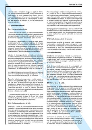 36 NBR 5626:1998
valor da vazão, a velocidade da água na região de obtura-
ção também será mais reduzida e, conseqüentemente, a
peça operará de forma mais silenciosa. Assim, uma tor-
neira de bóia operará de forma mais silenciosa sob pres-
são menor, enquanto o valor de sua vazão pode ser man-
tido pelo aumento do diâmetro do furo de passagem da
sede do vedante.
C.4 Ruído de transiente
C.4.1 Fechamento de válvula
Quando uma válvula, torneira ou outro componente é fe-
chado muito rapidamente, o fechamento é algumas vezes
acompanhado por um claro ruído originado do fenômeno
de transiente de pressão denominado golpe de aríete.
A prevenção e a atenuação do golpe de aríete podem
ser obtidas evitando-se o fechamento brusco de válvulas,
absorvendo-se picos de pressão, aprimorando-se a ate-
nuação das ondas de pressão transmitidas ao longo da
tubulação, projetando-se a tubulação de modo a evitar
trechos muito longos, conduzindo diretamente para válvu-
las e torneiras, e reduzindo-se a velocidade da água.
Válvulas de descarga, válvulas acionadas por solenóide
ou outras válvulas que usualmente incorporam dispositivo
automático para assegurar fechamento efetivo, assim co-
mo torneiras de fechamento automático, são freqüente-
mente a causa do golpe de aríete. Quando componentes
desse tipo são especificados, modelos que não provocam
golpe de aríete excessivo devem ser utilizados e adequa-
damente mantidos, para assegurar a continuidade desta
característica de desempenho ao longo de sua vida útil.
Um dispositivo ou componente com função amortecedora
pode ser usado para absorver o pico de pressão em um
ponto próximo ao local de geração do transiente.
É possível reduzir o pico de pressão à medida que ele se
propaga ao longo da tubulação. Um isolador de vibração
tipo fole (junta de expansão) ajuda a reduzir picos de
pressão e um isolador tipo mangote flexível pode ser ain-
da mais eficiente. O uso de tubos plásticos pode promover
uma maior atenuação da onda de pressão, mas para
alguns tipos de plásticos uma elevação súbita da pressão
deve ser evitada (ver anexo D).
O dimensionamento da tubulação, assumindo um limite
máximo de velocidade da água de 3 m/s, não evita a
ocorrência de golpe de aríete, mas serve para limitar a
magnitude dos picos de pressão produzidos.
C.4.2 Oscilação de torneira de bóia
Se a bóia e a haste de uma torneira de bóia entram em
oscilação, o conseqüente abrir e fechar rápido e repetido
da torneira geralmente provoca um intenso e sonoro ruído
na instalação predial de água fria. Há muitos motivos pa-
ra ocorrer oscilação, mas o mais comum é a formação de
ondas na superfície da água do reservatório, que é man-
tida pela intermitente entrada de água através da torneira.
Por causa da duração prolongada do ruído desse tipo de
transiente, ele se constitui em sério aborrecimento para
os ocupantes do edifício, assim como em risco de avaria
para os componentes da instalação.
Prevenir a oscilação da bóia é tarefa geralmente simples,
se a torneira de bóia foi adequadamente instalada e se o
seu mecanismo é adequado para a pressão de alimen-
tação. Na maioria dos casos, uma placa abafadora pode
ser fixada à haste, ou à bóia, de modo a ficar mergulhada
na água e orientada para promover a máxima resistência
ao movimento oscilatório. Um procedimento alternativo
é a instalação de dispositivos defletores no reservatório,
para prevenir que as ondas superficiais atinjam a bóia.
O emprego de torneira de bóia que atenda a NBR 10137
deve ser observado, particularmente porque nessa norma
há exigência de que ela não deve apresentar ruído ou
vibração significativos, quando submetida a ensaio de
laboratório.
C.4.3 Oscilação de vedante de torneira
Quando ocorre oscilação do vedante, a sua troca geral-
mente resolve o problema. Em casos mais graves, a troca
do material do vedante pode ser necessária. Assim como
para torneira de bóia, uma manutenção adequada do
mecanismo da torneira reduzirá a tendência à oscilação.
C.5 Ruído de bomba
Uma bomba bem projetada, instalada e usada nas con-
dições corretas não gera ruído excessivo. Se, entretanto,
a vazão é maior que a prevista, ou a pressão de sucção é
insuficiente, há risco de cavitação e turbulência, resultan-
do em ruído e vibração.
Ruído de transmissão proveniente de bombas pode ser
reduzido pelo uso de isoladores de vibrações, tipo man-
gote flexível, colocado entre a saída da bomba e a tubula-
ção de recalque. Isoladores eficazes restringem a trans-
missão de vibração da própria tubulação. Pode ser que
seja necessário, também, isolar a tubulação da estrutura
do edifício, pela inserção de material resiliente nos supor-
tes de fixação da tubulação. A mesma técnica pode, tam-
bém, ser necessária para fixação da bomba à estrutura.
C.6 Outros tipos de ruído
Quando o fluxo da água proveniente da torneira de bóia
atinge a superfície da água no reservatório, ou o próprio
reservatório, o ruído resultante do choque pode ser sufi-
ciente para provocar sérios distúrbios aos ocupantes do
edifício. Uma solução prática para o problema é evitar o
choque, conduzindo a água de abastecimento até um
nível inferior ao nível normal de operação do reservatório
(alimentação afogada). Para tanto, emprega-se torneira
de bóia dotada de dispositivo silenciador (geralmente
um trecho de tubo). Entretanto, essa solução é inadequa-
da no que se refere à proteção sanitária, visto que ela eli-
mina a separação atmosférica entre o ponto de suprimen-
to e o nível da água no reservatório. É necessário, então,
que a torneira de bóia ou o ponto de suprimento seja do-
tado de quebrador de vácuo, ou outro dispositivo de pre-
venção ao refluxo, que apresente resultado satisfatório,
quando ensaiado conforme o anexo B.
Assim como as torneiras de bóia, torneiras também po-
dem gerar ruído pelo impacto da água sobre a superfície
dos aparelhos sanitários ou da água neles contida. O
uso de arejadores contribui positivamente na redução
de tais ruídos. Pias de cozinha metálicas e outros apare-
Cópia não autorizada
 