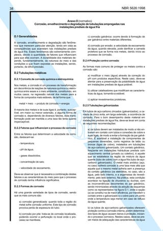 38 NBR 5626:1998
D.1 Generalidades
A corrosão, envelhecimento e degradação são fenôme-
nos que merecem particular atenção, tendo em vista as
conseqüências que acarretam nas instalações prediais
de água fria. Esses fenômenos são extremamente com-
plexos, devido à quantidade de fatores que influenciam
para que eles ocorram. A durabilidade dos materiais de-
pende, fundamentalmente, da natureza do meio e das
condições a que ficam expostas as instalações, sendo,
portanto, de difícil previsão.
D.2 Tubulações metálicas
D.2.1 Conceito de corrosão química e eletroquímica
Nos metais, a corrosão é um processo de transformação
em decorrência de reações de natureza química ou eletro-
química entre esses e o meio ambiente, constituindo, em
muitos casos, na regressão natural dos metais para a
forma de compostos mais estáveis, de tal forma que:
metal + meio → produto de corrosão + energia
A maioria dos metais e de suas ligas é, portanto, suscep-
tível, em maior ou menor extensão, a alguma forma de
corrosão e, dependendo de diversos fatores, esta trans-
formação pode ser mantida a uma taxa tão lenta quanto
imperceptível.
D.2.2 Fatores que influenciam o processo de corrosão
Entre os fatores que determinam a velocidade da corro-
são, destacam-se:
- temperatura;
- pH da água;
- gases dissolvidos;
- concentração de sais;
- velocidade de escoamento.
Deve-se observar que é necessária a combinação destes
fatores e as características do meio para que o processo
de corrosão tenha influência significativa.
D.2.3 Formas de corrosão
Há uma grande variedade de tipos de corrosão, sendo
que os mais comuns são:
a) corrosão generalizada: quando toda a região do
metal sofre corrosão uniforme. Este tipo de corrosão
provoca perda de espessura do tubo;
b) corrosão por pite: trata-se de corrosão localizada,
podendo ocorrer a perfuração no local onde o pro-
cesso se manifesta;
c) corrosão galvânica: ocorre devido à formação de
par galvânico entre materiais diferentes;
d) corrosão por erosão: a velocidade de escoamento
da água, quando elevada, pode danificar a camada
protetora que se forma nos metais, dando início ao
processo de corrosão.
D.2.4 Proteção contra corrosão
As formas mais comuns de proteger os metais contra a
corrosão são:
a) modificar o meio (água) através da correção do
pH com produtos específicos. Neste caso, deve-se
atentar para a preservação da potabilidade da água
em instalações prediais de água potável;
b) utilizar catalisadores que modificam as caracterís-
ticas da água, tornando-a estável;
c) aplicar revestimentos protetores.
D.2.5 Tubulações galvanizadas
Em tubos de aço-carbono zincados (galvanizados), a ca-
mada de zinco evita, em larga extensão, a ocorrência de
corrosão. Para o bom desempenho deste material em
instalações prediais de água fria, deve-se levar em conta
as seguintes recomendações:
a) os tubos devem ser instalados de modo a não en-
trarem em contato com tubos e conexões de cobre e
suas ligas, de modo a evitar a formação de par galvâ-
nico. É aceitável a instalação de componentes de
pequenas dimensões, como registros de latão ou
bronze (ligas de cobre), instalados em tubulações
de aço-carbono galvanizado. Um contato galvânico,
freqüente em instalações hidráulicas prediais com
aquecimento central (privado ou coletivo), é aquele
que se estabelece na região de mistura da água
quente (tubo de cobre) com a água fria (tubo de aço-
carbono galvanizado). O metal mais anódico (aço,
no caso) sofrerá corrosão a uma taxa mais alta que
aquela que o mesmo metal sofreria sem a presença
do contato galvânico (os eletrólitos, no caso, são a
água, pelo lado interno, e a argamassa de revesti-
mento, pelo lado externo). Na prática, esta condição
acontece na ligação de chuveiros ou duchas, com
as inconveniências decorrentes do par galvânico,
sendo minimizadas através da adoção de esquemas
como os representados na figura D.1, onde a opção
(a) se constitui na de maior eficiência, por transferir o
contato entre o galvanizado e o cobre para um ponto
onde a temperatura seja menor em caso de refluxo
da água quente;
b) os tubos de aço-carbono galvanizados oferecem
proteção contra a corrosão interna, porém determina-
dos tipos de água causam danos à proteção, inician-
do o processo corrosivo. Nestes casos, deve-se pre-
ver meios de adequação das características da água
Anexo D (normativo)
Corrosão, envelhecimento e degradação de tubulações empregadas nas
instalações prediais de água fria
Cópia não autorizada
 