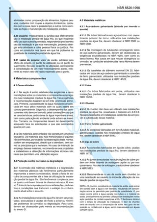 6 NBR 5626:1998
atividades como: preparação de alimentos, higiene pes-
soal, cuidados com roupas e objetos domésticos, cuida-
dos com a casa, lazer e passatempo e outros como com-
bate ao fogo e manutenção de instalações prediais.
3.50 usuário: Pessoa física ou jurídica que efetivamente
usa a instalação predial de água fria, ou que responde
pelo uso que outros fazem dela, respondendo pelo correto
uso da instalação e por sua manutenção, podendo dele-
gar esta atividade a outra pessoa física ou jurídica. Re-
corre ao construtor nos casos em que há problema na
qualidade da instalação predial de água fria.
3.51 vazão de projeto: Valor de vazão, adotado para
efeito de projeto, no ponto de utilização ou no ponto de
suprimento. No caso de ponto de utilização, corresponde
à consolidação de um valor historicamente aceito, refe-
rente ao maior valor de vazão esperado para o ponto.
4 Materiais e componentes
4.1 Generalidades
4.1.1 Na seção 4 estão estabelecidas exigências e reco-
mendações sobre os materiais e componentes emprega-
dos nas instalações prediais de água fria. Tais exigências
e recomendações baseiam-se em três premissas princi-
pais. Primeira, a potabilidade da água não pode ser colo-
cada em risco pelos materiais com os quais estará em
contato permanente. Segunda, o desempenho dos com-
ponentes não deve ser afetado pelas conseqüências que
as características particulares da água imponham a eles,
bem como pela ação do ambiente onde acham-se inseri-
dos. Terceira, os componentes devem ter desempenho
adequado face às solicitações a que são submetidos
quando em uso.
4.1.2 Os materiais apresentados não constituem uma lista
exaustiva. Os materiais aqui não mencionados e aqueles
não conhecidos, por ocasião da elaboração desta Norma,
podem ser empregados, desde que a atendam, bem co-
mo os princípios que a norteiam. No caso de intenção de
emprego desses materiais, recomenda-se aos projetistas
e instaladores a obtenção de informações técnicas idô-
neas que permitam uma utilização segura.
4.2 Proteção contra corrosão ou degradação
4.2.1 A corrosão dos materiais metálicos e a degradação
dos materiais plásticos são fenômenos particularmente
importantes a serem considerados, desde a fase de es-
colha de componentes até a fase de utilização da instala-
ção predial de água fria. São fenômenos complexos para
os quais contribuem fatores de diversa natureza. O ane-
xo D trata do tema apresentando considerações, parâme-
tros e correlações que traduzem o estágio do conheci-
mento atual sobre o assunto.
4.2.2 As instalações prediais de água fria devem ser proje-
tadas, executadas e usadas de modo a evitar ou minimi-
zar problemas de corrosão ou degradação. Para tanto,
devem ser observadas pelo menos as recomendações
do anexo D.
4.3 Materiais metálicos
4.3.1 Aço-carbono galvanizado (zincado por imersão a
quente)
4.3.1.1 Os tubos fabricados em aço-carbono com reves-
timento protetor de zinco, utilizados nas instalações
prediais de água fria, devem obedecer à NBR 5580 ou
NBR 5590.
4.3.1.2 Na montagem de tubulações empregando tubos
de aço-carbono galvanizado, devem ser obedecidas as
exigências estabelecidas na NBR 9256, bem como as
desta Norma. Nos casos em que houver divergência ou
omissão, as condições estabelecidas nesta Norma devem
prevalecer.
4.3.1.3 Os cavaletes de diâmetro nominal DN 20, fabri-
cados em tubos de aço-carbono galvanizado e conexões
de ferro galvanizado, utilizados nas instalações prediais
de água fria, devem obedecer à NBR 14122.
4.3.2 Cobre
4.3.2.1 Os tubos fabricados em cobre, utilizados nas
instalações prediais de água fria, devem obedecer à
NBR 13206.
4.3.3 Chumbo
4.3.3.1 O chumbo não deve ser utilizado nas instalações
prediais de água fria, ressalvado o disposto em 4.3.5.3.
Reparos realizados em instalações existentes devem pre-
ver a substituição desse material.
4.3.4 Ferro fundido galvanizado
4.3.4.1 As conexões fabricadas em ferro fundido maleável,
galvanizadas, usadas nas instalações prediais de água
fria, devem obedecer à NBR 6943.
4.3.5 Liga de cobre
4.3.5.1 As conexões fabricadas em liga de cobre, usadas
nas instalações prediais de água fria, devem obedecer à
NBR 11720.
4.3.5.2 As juntas executadas nas tubulações de cobre po-
dem ser feitas através de soldagem capilar ou por ros-
queamento. No caso de soldagem, a solda deve obedecer
à NBR 5883.
4.3.5.3 Recomenda-se o uso de solda sem chumbo ou
uma orientação ao usuário no início da utilização da ins-
talação predial de água fria.
NOTA - O chumbo, constituinte do material da solda, pode entrar
em contato com a água e ser liberado, resultando em concen-
tração acima da permitida pelo padrão de potabilidade. O pro-
cesso ocorre entre a água parada nos tubos e o material de
solda, principalmente na primeira utilização de instalações novas
após períodos de contato superiores a 8 h. O fenômeno diminui
com o tempo de utilização da instalação. O teor de chumbo
varia de acordo com a composição da solda, seu grau de ex-
posição ou contato com a água, sendo mais elevado em águas
com pH baixo.
Cópia não autorizada
 