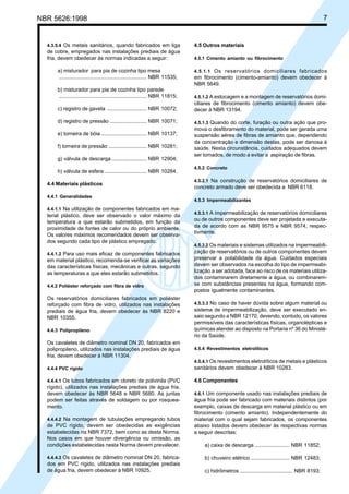 NBR 5626:1998 7
4.3.5.4 Os metais sanitários, quando fabricados em liga
de cobre, empregados nas instalações prediais de água
fria, devem obedecer às normas indicadas a seguir:
a) misturador para pia de cozinha tipo mesa
............................................................ NBR 11535;
b) misturador para pia de cozinha tipo parede
............................................................ NBR 11815;
c) registro de gaveta ........................... NBR 10072;
d) registro de pressão ......................... NBR 10071;
e) torneira de bóia ............................... NBR 10137;
f) torneira de pressão .......................... NBR 10281;
g) válvula de descarga........................ NBR 12904;
h) válvula de esfera ............................. NBR 10284.
4.4 Materiais plásticos
4.4.1 Generalidades
4.4.1.1 Na utilização de componentes fabricados em ma-
terial plástico, deve ser observado o valor máximo da
temperatura a que estarão submetidos, em função da
proximidade de fontes de calor ou do próprio ambiente.
Os valores máximos recomendados devem ser observa-
dos segundo cada tipo de plástico empregado.
4.4.1.2 Para uso mais eficaz de componentes fabricados
em material plástico, recomenda-se verificar as variações
das características físicas, mecânicas e outras, segundo
as temperaturas a que eles estarão submetidos.
4.4.2 Poliéster reforçado com fibra de vidro
Os reservatórios domiciliares fabricados em poliéster
reforçado com fibra de vidro, utilizados nas instalações
prediais de água fria, devem obedecer às NBR 8220 e
NBR 10355.
4.4.3 Polipropileno
Os cavaletes de diâmetro nominal DN 20, fabricados em
polipropileno, utilizados nas instalações prediais de água
fria, devem obedecer à NBR 11304.
4.4.4 PVC rígido
4.4.4.1 Os tubos fabricados em cloreto de polivinila (PVC
rígido), utilizados nas instalações prediais de água fria,
devem obedecer às NBR 5648 e NBR 5680. As juntas
podem ser feitas através de soldagem ou por rosquea-
mento.
4.4.4.2 Na montagem de tubulações empregando tubos
de PVC rígido, devem ser obedecidas as exigências
estabelecidas na NBR 7372, bem como as desta Norma.
Nos casos em que houver divergência ou omissão, as
condições estabelecidas nesta Norma devem prevalecer.
4.4.4.3 Os cavaletes de diâmetro nominal DN 20, fabrica-
dos em PVC rígido, utilizados nas instalações prediais
de água fria, devem obedecer à NBR 10925.
4.5 Outros materiais
4.5.1 Cimento amianto ou fibrocimento
4.5.1.1 Os reservatórios domiciliares fabricados
em fibrocimento (cimento-amianto) devem obedecer à
NBR 5649.
4.5.1.2 A estocagem e a montagem de reservatórios domi-
ciliares de fibrocimento (cimento amianto) devem obe-
decer à NBR 13194.
4.5.1.3 Quando do corte, furação ou outra ação que pro-
mova o desfibramento do material, pode ser gerada uma
suspensão aérea de fibras de amianto que, dependendo
da concentração e dimensão destas, pode ser danosa à
saúde. Nesta circunstância, cuidados adequados devem
ser tomados, de modo a evitar a aspiração de fibras.
4.5.2 Concreto
4.5.2.1 Na construção de reservatórios domiciliares de
concreto armado deve ser obedecida a NBR 6118.
4.5.3 Impermeabilizantes
4.5.3.1 A impermeabilização de reservatórios domiciliares
ou de outros componentes deve ser projetada e executa-
da de acordo com as NBR 9575 e NBR 9574, respec-
tivmente.
4.5.3.2 Os materiais e sistemas utilizados na impermeabili-
zação de reservatórios ou de outros componentes devem
preservar a potabilidade da água. Cuidados especiais
devem ser observados na escolha do tipo de impermeabi-
lização a ser adotada, face ao risco de os materiais utiliza-
dos contaminarem diretamente a água, ou combinarem-
se com substâncias presentes na água, formando com-
postos igualmente contaminantes.
4.5.3.3 No caso de haver dúvida sobre algum material ou
sistema de impermeabilização, deve ser executado en-
saio segundo a NBR 12170, devendo, contudo, os valores
permissíveis das características físicas, organolépticas e
químicas atender ao disposto na Portaria nº 36 do Ministé-
rio da Saúde.
4.5.4 Revestimentos eletrolíticos
4.5.4.1 Os revestimentos eletrolíticos de metais e plásticos
sanitários devem obedecer à NBR 10283.
4.6 Componentes
4.6.1 Um componente usado nas instalações prediais de
água fria pode ser fabricado com materiais distintos (por
exemplo, caixas de descarga em material plástico ou em
fibrocimento (cimento amianto). Independentemente do
material com o qual sejam fabricados, os componentes
abaixo listados devem obedecer às respectivas normas
a seguir descritas:
a) caixa de descarga........................ NBR 11852;
b) chuveiro elétrico .......................... NBR 12483;
c) hidrômetros .................................... NBR 8193;
Cópia não autorizada
 