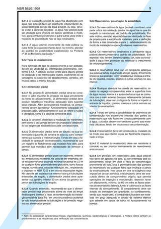 NBR 5626:1998 9
5.2.1.3 A instalação predial de água fria abastecida com
água não potável deve ser totalmente independente da-
quela destinada ao uso da água potável, ou seja, deve-
se evitar a conexão cruzada. A água não potável pode
ser utilizada para limpeza de bacias sanitárias e mictó-
rios, para combate a incêndios e para outros usos onde o
requisito de potabilidade não se faça necessário.
5.2.1.4 A água potável proveniente da rede pública ou
outra fonte de a abastecimento deve, no mínimo, atender
ao padrão de potabilidade estabelecido na Portaria
nº 36 do Ministério da Saúde.2)
5.2.2 Tipos de abastecimento
Para definição do tipo de abastecimento a ser adotado,
devem ser utilizadas as informações preliminares con-
forme 5.1.4. A adoção do tipo direto para alguns pontos
de utilização e do indireto para outros, explorando-se as
vantagens de cada tipo de abastecimento, constitui, em
muitos casos, a melhor solução.
5.2.3 Alimentador predial
5.2.3.1 No projeto do alimentador predial deve-se consi-
derar o valor máximo da pressão da água proveniente
da fonte de abastecimento. O alimentador predial deve
possuir resistência mecânica adequada para suportar
essa pressão. Além da resistência mecânica, os compo-
nentes devem apresentar funcionamento adequado em
pressões altas, principalmente no que se refere a ruídos
e vibrações, como é o caso da torneira de bóia.
5.2.3.2 O cavalete, destinado a instalação do hidrômetro,
bem como o seu abrigo devem ser projetados obedecen-
do às exigências estabelecidas pela concessionária.
5.2.3.3 O alimentador predial deve ser dotado, na sua ex-
tremidade a jusante, de torneira de bóia ou outro compo-
nente que cumpra a mesma função. Tendo em vista a fa-
cilidade de operação do reservatório, recomenda-se que
um registro de fechamento seja instalado fora dele, para
permitir sua manobra sem necessidade de remover a
tampa.
5.2.3.4 O alimentador predial pode ser aparente, enterra-
do, embutido ou recoberto. No caso de ser enterrado, de-
ve-se observar uma distância mínima horizontal de 3,0 m
de qualquer fonte potencialmente poluidora, como fossas
negras, sumidouros, valas de infiltração, etc., respeitando
o disposto na NBR 7229 e em outras disposições legais.
No caso de ser instalado na mesma vala que tubulações
enterradas de esgoto, o alimentador predial deve apre-
sentar sua geratriz inferior 30 cm acima da geratriz su-
perior das tubulações de esgoto.
5.2.3.5 Quando enterrado, recomenda-se que o alimen-
tador predial seja posicionado acima do nível do lençol
freático para diminuir o risco de contaminação da instala-
ção predial de água fria em uma circunstância acidental
de não estanqueidade da tubulação e de pressão nega-
tiva no alimentador predial.
5.2.4 Reservatórios: preservação da potabilidade
5.2.4.1 Os reservatórios de água potável constituem uma
parte crítica da instalação predial de água fria no que diz
respeito à manutenção do padrão de potabilidade. Por
este motivo, atenção especial deve ser dedicada na fase
de projeto para a escolha de materiais, para a definição
da forma e das dimensões e para o estabelecimento do
modo de instalação e operação desses reservatórios.
5.2.4.2 Os reservatórios destinados a armazenar água
potável devem preservar o padrão de potabilidade. Em
especial não devem transmitir gosto, cor, odor ou toxici-
dade à água nem promover ou estimular o crescimento
de microorganismos.
5.2.4.3 O reservatório deve ser um recipiente estanque
que possua tampa ou porta de acesso opaca, firmemente
presa na sua posição, com vedação que impeça a entra-
da de líquidos, poeiras, insetos e outros animais no seu
interior.
5.2.4.4 Qualquer abertura na parede do reservatório, si-
tuada no espaço compreendido entre a superfície livre
da água no seu interior e a sua cobertura e que se comu-
nica com o meio externo direta ou indiretamente (através
de tubulação), deve ser protegida de forma a impedir a
entrada de líquidos, poeiras, insetos e outros animais ao
interior do reservatório.
5.2.4.5 Tendo em conta a possibilidade de ocorrência de
condensação nas superfícies internas das partes do
reservatório que não ficam em contato permanente com
a água, cuidados devem ser tomados quanto aos mate-
riais utilizados, tendo em vista o risco de contaminação.
5.2.4.6 O reservatório deve ser construído ou instalado de
tal modo que seu interior possa ser facilmente inspecio-
nado e limpo.
5.2.4.7 O material do reservatório deve ser resistente à
corrosão ou ser provido internamente de revestimento
anticorrosivo.
5.2.4.8 Em princípio um reservatório para água potável
não deve ser apoiado no solo, ou ser enterrado total ou
parcialmente, tendo em vista o risco de contaminação
proveniente do solo, face à permeabilidade das paredes
do reservatório ou qualquer falha que implique a perda
da estanqueidade. Nos casos em que tal exigência seja
impossível de ser atendida, o reservatório deve ser exe-
cutado dentro de compartimento próprio, que permita
operações de inspeção e manutenção, devendo haver
um afastamento, mínimo, de 60 cm entre as faces exter-
nas do reservatório (laterais, fundo e cobertura) e as faces
internas do compartimento. O compartimento deve ser
dotado de drenagem por gravidade, ou bombeamento,
sendo que, neste caso, a bomba hidráulica deve ser insta-
lada em poço adequado e dotada de sistema elétrico
que adverte em casos de falha no funcionamento na
bomba.
2)
Além de estabelecer características físicas, organolépticas, químicas, bacteriológicas e radiológicas, a Portaria define também os
procedimentos e as freqüências para verificação das características.
Cópia não autorizada
 
