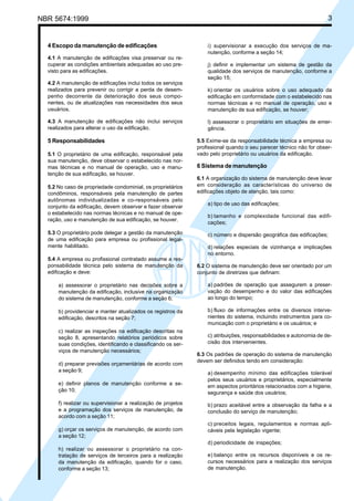 Cópia não autorizada
NBR 5674:1999                                                                                                       3


  4 Escopo da manutenção de edificações                           i) supervisionar a execução dos serviços de ma-
                                                                  nutenção, conforme a seção 14;
  4.1 A manutenção de edificações visa preservar ou re-
  cuperar as condições ambientais adequadas ao uso pre-           j) definir e implementar um sistema de gestão da
  visto para as edificações.                                      qualidade dos serviços de manutenção, conforme a
                                                                  seção 15;
  4.2 A manutenção de edificações inclui todos os serviços
  realizados para prevenir ou corrigir a perda de desem-          k) orientar os usuários sobre o uso adequado da
  penho decorrente da deterioração dos seus compo-                edificação em conformidade com o estabelecido nas
  nentes, ou de atualizações nas necessidades dos seus            normas técnicas e no manual de operação, uso e
  usuários.                                                       manutenção de sua edificação, se houver;

  4.3 A manutenção de edificações não inclui serviços             l) assessorar o proprietário em situações de emer-
  realizados para alterar o uso da edificação.                    gência.

  5 Responsabilidades                                         5.5 Exime-se da responsabilidade técnica a empresa ou
                                                              profissional quando o seu parecer técnico não for obser-
  5.1 O proprietário de uma edificação, responsável pela      vado pelo proprietário ou usuários da edificação.
  sua manutenção, deve observar o estabelecido nas nor-
  mas técnicas e no manual de operação, uso e manu-           6 Sistema de manutenção
  tenção de sua edificação, se houver.
                                                              6.1 A organização do sistema de manutenção deve levar
  5.2 No caso de propriedade condominial, os proprietários    em consideração as características do universo de
  condôminos, responsáveis pela manutenção de partes          edificações objeto de atenção, tais como:
  autônomas individualizadas e co-responsáveis pelo
                                                                  a) tipo de uso das edificações;
  conjunto da edificação, devem observar e fazer observar
  o estabelecido nas normas técnicas e no manual de ope-
                                                                  b) tamanho e complexidade funcional das edifi-
  ração, uso e manutenção de sua edificação, se houver.
                                                                  cações;
  5.3 O proprietário pode delegar a gestão da manutenção          c) número e dispersão geográfica das edificações;
  de uma edificação para empresa ou profissional legal-
  mente habilitado.                                               d) relações especiais de vizinhança e implicações
                                                                  no entorno.
  5.4 A empresa ou profissional contratado assume a res-
  ponsabilidade técnica pelo sistema de manutenção da         6.2 O sistema de manutenção deve ser orientado por um
  edificação e deve:                                          conjunto de diretrizes que definam:

      a) assessorar o proprietário nas decisões sobre a           a) padrões de operação que assegurem a preser-
      manutenção da edificação, inclusive na organização          vação do desempenho e do valor das edificações
      do sistema de manutenção, conforme a seção 6;               ao longo do tempo;

      b) providenciar e manter atualizados os registros da        b) fluxo de informações entre os diversos interve-
      edificação, descritos na seção 7;                           nientes do sistema, incluindo instrumentos para co-
                                                                  municação com o proprietário e os usuários; e
      c) realizar as inspeções na edificação descritas na
      seção 8, apresentando relatórios periódicos sobre           c) atribuições, responsabilidades e autonomia de de-
      suas condições, identificando e classificando os ser-       cisão dos intervenientes.
      viços de manutenção necessários;
                                                              6.3 Os padrões de operação do sistema de manutenção
                                                              devem ser definidos tendo em consideração:
      d) preparar previsões orçamentárias de acordo com
      a seção 9;
                                                                  a) desempenho mínimo das edificações tolerável
                                                                  pelos seus usuários e proprietários, especialmente
      e) definir planos de manutenção conforme a se-
                                                                  em aspectos prioritários relacionados com a higiene,
      ção 10;                                                     segurança e saúde dos usuários;
      f) realizar ou supervisionar a realização de projetos       b) prazo aceitável entre a observação da falha e a
      e a programação dos serviços de manutenção, de              conclusão do serviço de manutenção;
      acordo com a seção 11;
                                                                  c) preceitos legais, regulamentos e normas apli-
      g) orçar os serviços de manutenção, de acordo com           cáveis pela legislação vigente;
      a seção 12;
                                                                  d) periodicidade de inspeções;
      h) realizar ou assessorar o proprietário na con-
      tratação de serviços de terceiros para a realização         e) balanço entre os recursos disponíveis e os re-
      da manutenção da edificação, quando for o caso,             cursos necessários para a realização dos serviços
      conforme a seção 13;                                        de manutenção.
 