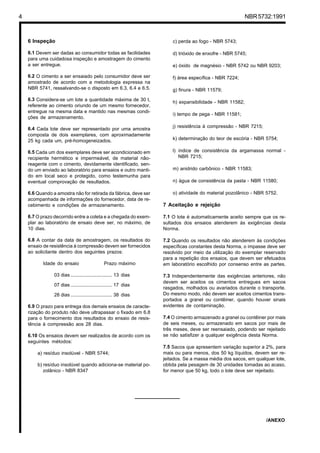 4 NBR5732:1991
6 Inspeção
6.1 Devem ser dadas ao consumidor todas as facilidades
para uma cuidadosa inspeção e amostragem do cimento
a ser entregue.
6.2 O cimento a ser ensaiado pelo consumidor deve ser
amostrado de acordo com a metodologia expressa na
NBR 5741, ressalvando-se o disposto em 6.3, 6.4 e 6.5.
6.3 Considera-se um lote a quantidade máxima de 30 t,
referente ao cimento oriundo de um mesmo fornecedor,
entregue na mesma data e mantido nas mesmas condi-
ções de armazenamento.
6.4 Cada lote deve ser representado por uma amostra
composta de dois exemplares, com aproximadamente
25 kg cada um, pré-homogeneizados.
6.5 Cada um dos exemplares deve ser acondicionado em
recipiente hermético e impermeável, de material não-
reagente com o cimento, devidamente identificado, sen-
do um enviado ao laboratório para ensaios e outro manti-
do em local seco e protegido, como testemunha para
eventual comprovação de resultados.
6.6 Quando a amostra não for retirada da fábrica, deve ser
acompanhada de informações do fornecedor, data de re-
cebimento e condições de armazenamento.
6.7 O prazo decorrido entre a coleta e a chegada do exem-
plar ao laboratório de ensaio deve ser, no máximo, de
10 dias.
6.8 A contar da data de amostragem, os resultados do
ensaio de resistência à compressão devem ser fornecidos
ao solicitante dentro dos seguintes prazos:
Idade do ensaio Prazo máximo
03 dias ............................... 13 dias
07 dias ............................... 17 dias
28 dias ............................... 38 dias
6.9 O prazo para entrega dos demais ensaios de caracte-
rização do produto não deve ultrapassar o fixado em 6.8
para o fornecimento dos resultados do ensaio de resis-
tência à compressão aos 28 dias.
6.10 Os ensaios devem ser realizados de acordo com os
seguintes métodos:
a) resíduo insolúvel - NBR 5744;
b) resíduo insolúvel quando adiciona-se material po-
zolânico - NBR 8347
c) perda ao fogo - NBR 5743;
d) trióxido de enxofre - NBR 5745;
e) óxido de magnésio - NBR 5742 ou NBR 9203;
f) área específica - NBR 7224;
g) finura - NBR 11579;
h) expansibilidade - NBR 11582;
i) tempo de pega - NBR 11581;
j) resistência à compressão - NBR 7215;
k) determinação do teor de escória - NBR 5754;
l) índice de consistência da argamassa normal -
NBR 7215;
m) anidrido carbônico - NBR 11583;
n) água de consistência da pasta - NBR 11580;
o) atividade do material pozolânico - NBR 5752.
7 Aceitação e rejeição
7.1 O lote é automaticamente aceito sempre que os re-
sultados dos ensaios atenderem às exigências desta
Norma.
7.2 Quando os resultados não atenderem às condições
específicas constantes desta Norma, o impasse deve ser
resolvido por meio da utilização do exemplar reservado
para a repetição dos ensaios, que devem ser efetuados
em laboratório escolhido por consenso entre as partes.
7.3 Independentemente das exigências anteriores, não
devem ser aceitos os cimentos entregues em sacos
rasgados, molhados ou avariados durante o transporte.
Do mesmo modo, não devem ser aceitos cimentos trans-
portados a granel ou contêiner, quando houver sinais
evidentes de contaminação.
7.4 O cimento armazenado a granel ou contêiner por mais
de seis meses, ou armazenado em sacos por mais de
três meses, deve ser reensaiado, podendo ser rejeitado
se não satisfizer a qualquer exigência desta Norma.
7.5 Sacos que apresentem variação superior a 2%, para
mais ou para menos, dos 50 kg líquidos, devem ser re-
jeitados. Se a massa média dos sacos, em qualquer lote,
obtida pela pesagem de 30 unidades tomadas ao acaso,
for menor que 50 kg, todo o lote deve ser rejeitado.
/ANEXO
Cópia não autorizada
 