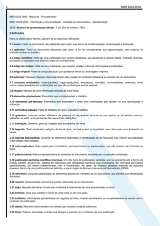 Licença de uso exclusivo para Petrobrás S/A
2     Cópia impressa pelo Sistema Target CENWeb                                                            NBR 6022:2003


    NBR 6028:1990 - Resumos - Procedimento

    NBR 10520:2002 - Informação e documentação - Citações em documentos - Apresentação

    IBGE. Normas de apresentação tabular. 3. ed. Rio de Janeiro, 1993.

    3 Definições

    Para os efeitos desta Norma, aplicam-se as seguintes definições:

    3.1 anexo: Texto ou documento não elaborado pelo autor, que serve de fundamentação, comprovação e ilustração.

    3.2 apêndice: Texto ou documento elaborado pelo autor, a fim de complementar sua argumentação, sem prejuízo da
    unidade nuclear do trabalho.

    3.3 artigo científico: Parte de uma publicação com autoria declarada, que apresenta e discute idéias, métodos, técnicas,
    processos e resultados nas diversas áreas do conhecimento.

    3.4 artigo de revisão: Parte de uma publicação que resume, analisa e discute informações já publicadas.

    3.5 artigo original: Parte de uma publicação que apresenta temas ou abordagens originais.

    3.6 autor(es): Pessoa(s) física(s) responsável(eis) pela criação do conteúdo intelectual ou artístico de um documento.

    3.7 autor(es) entidade(s): Instituição(ões), organização(ões), empresa(s), comitê(s), comissão(ões), evento(s), entre
    outros, responsável(eis) por publicações em que não se distingue autoria pessoal.

    3.8 citação: Menção de uma informação extraída de outra fonte.

    3.9 elementos pós-textuais: Elementos que complementam o trabalho.

    3.10 elementos pré-textuais: Elementos que antecedem o texto com informações que ajudam na sua identificação e
    utilização.

    3.11 elementos textuais: Parte do trabalho em que é exposta a matéria.

    3.12 glossário: Lista em ordem alfabética de palavras ou expressões técnicas de uso restrito ou de sentido obscuro,
    utilizadas no texto, acompanhadas das respectivas definições.

    3.13 ilustração: Desenho, gravura, imagem que acompanha um texto.

    3.14 legenda: Texto explicativo redigido de forma clara, concisa e sem ambigüidade, para descrever uma ilustração ou
    tabela.

    3.15 legenda bibliográfica: Conjunto de elementos destinados à identificação de um fascículo e/ou volume da publicação
    e dos artigos nela contidos.

    3.16 nota explicativa: Nota usada para comentários, esclarecimentos ou explanações, que não possam ser incluídos no
    texto.

    3.17 palavra-chave: Palavra representativa do conteúdo do documento, escolhida em vocabulário controlado.

    3.18 publicação periódica científica impressa: Um dos tipos de publicações seriadas, que se apresenta sob a forma de
    revista, boletim, anuário etc., editada em fascículos com designação numérica e/ou cronológica, em intervalos pré-fixados
    (periodicidade), por tempo indeterminado, com a colaboração, em geral, de diversas pessoas, tratando de assuntos
    diversos, dentro de uma política editorial definida, e que é objeto de Número Internacional Normalizado (ISSN).

    3.19 referência: Conjunto padronizado de elementos descritivos, retirados de um documento, que permite sua identificação
    individual.

    3.20 resumo: Apresentação concisa dos pontos relevantes de um documento.

    3.21 sigla: Reunião das letras iniciais dos vocábulos fundamentais de uma denominação ou título.

    3.22 símbolo: Sinal que substitui o nome de uma coisa ou de uma ação.

    3.23 subtítulo: Informações apresentadas em seguida ao título, visando esclarecê-lo ou complementá-lo de acordo com o
    conteúdo da publicação.

    3.24 tabela: Elemento demonstrativo de síntese que constitui unidade autônoma.

    3.25 título: Palavra, expressão ou frase que designa o assunto ou o conteúdo de uma publicação.
 