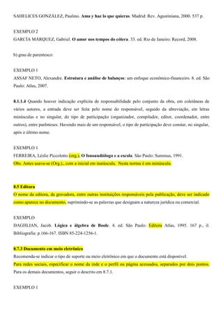 SAHELICES GONZÁLEZ, Paulino. Ama y haz lo que quieras. Madrid: Rev. Agustiniana, 2000. 537 p.
EXEMPLO 2
GARCÍA MÁRQUEZ, Gabriel. O amor nos tempos do cólera. 33. ed. Rio de Janeiro: Record, 2008.
b) grau de parentesco:
EXEMPLO 1
ASSAF NETO, Alexandre. Estrutura e análise de balanços: um enfoque econômico-financeiro. 8. ed. São
Paulo: Atlas, 2007.
8.1.1.4 Quando houver indicação explícita de responsabilidade pelo conjunto da obra, em coletâneas de
vários autores, a entrada deve ser feita pelo nome do responsável, seguido da abreviação, em letras
minúsculas e no singular, do tipo de participação (organizador, compilador, editor, coordenador, entre
outros), entre parênteses. Havendo mais de um responsável, o tipo de participação deve constar, no singular,
após o último nome.
EXEMPLO 1
FERREIRA, Léslie Piccolotto (org.). O fonoaudiólogo e a escola. São Paulo: Summus, 1991.
Obs. Antes usava-se (Org.)., com a inicial em maiúscula. Nesta norma é em minúscula.
8.5 Editora
O nome da editora, da gravadora, entre outras instituições responsáveis pela publicação, deve ser indicado
como aparece no documento, suprimindo-se as palavras que designam a natureza jurídica ou comercial.
EXEMPLO
DAGHLIAN, Jacob. Lógica e álgebra de Boole. 4. ed. São Paulo: Editora Atlas, 1995. 167 p., il.
Bibliografia: p.166-167. ISBN 85-224-1256-1.
8.7.3 Documento em meio eletrônico
Recomenda-se indicar o tipo de suporte ou meio eletrônico em que o documento está disponível.
Para redes sociais, especificar o nome da rede e o perfil ou página acessados, separados por dois pontos.
Para os demais documentos, seguir o descrito em 8.7.1.
EXEMPLO 1
 