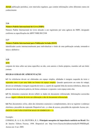 Jornal publicação periódica, com intervalos regulares, que contém informações sobre diferentes ramos do
conhecimento
3.16
Número Padrão Internacional de Livro (ISBN)
Número Padrão Internacional de Livro alocado a um registrante por uma agência de ISBN, designado
conforme as especificações da ABNT NBR ISO 2108
3.17
Número Padrão Internacional para Publicação Seriada (ISSN)
identificador aceito internacionalmente para individualizar o título de uma publicação seriada, tornando-o
único e definitivo
3.25
série
conjunto de itens sobre um tema específico ou não, com autores e títulos próprios, reunidos sob um título
comum
REGRAS GERAIS DE APRESENTAÇÃO
6.3 As referências devem ser elaboradas em espaço simples, alinhadas à margem esquerda do texto e
separadas entre si por uma linha em branco de espaço simples. Quando aparecerem em notas de rodapé,
devem ser alinhadas à margem esquerda do texto e, a partir da segunda linha da mesma referência, abaixo da
primeira letra da primeira palavra, de forma a destacar o expoente e sem espaço entre elas.
6.5 Os elementos essenciais devem refletir os dados do documento referenciado. Informações acrescidas
devem seguir o idioma do texto em elaboração e não do documento referenciado.
6.6 Para documentos online, além dos elementos essenciais e complementares, deve-se registrar o endereço
eletrônico, precedido da expressão Disponível em:, e a data de acesso, precedida da expressão Acesso em:.
(NESTE CASO NÃO EXISTEM MAIS OS SIMBOLOS < >)
Exemplo:
CONSOLI, R. A. G. B.; OLIVEIRA, R. L. Principais mosquitos de importância sanitária no Brasil. Rio
de Janeiro: Editora Fiocruz, 1994. Disponível em: http://www.fiocruz.br/editora/media/05-PMISB.pdf.
Acesso em: 4 set. 2009.
 