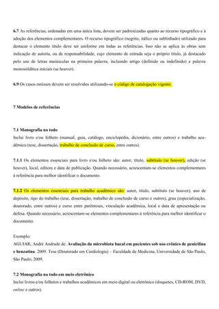 6.7 As referências, ordenadas em uma única lista, devem ser padronizadas quanto ao recurso tipográfico e à
adoção dos elementos complementares. O recurso tipográfico (negrito, itálico ou sublinhado) utilizado para
destacar o elemento título deve ser uniforme em todas as referências. Isso não se aplica às obras sem
indicação de autoria, ou de responsabilidade, cujo elemento de entrada seja o próprio título, já destacado
pelo uso de letras maiúsculas na primeira palavra, incluindo artigo (definido ou indefinido) e palavra
monossilábica iniciais (se houver).
6.9 Os casos omissos devem ser resolvidos utilizando-se o código de catalogação vigente.
7 Modelos de referências
7.1 Monografia no todo
Inclui livro e/ou folheto (manual, guia, catálogo, enciclopédia, dicionário, entre outros) e trabalho aca-
dêmico (tese, dissertação, trabalho de conclusão de curso, entre outros).
7.1.1 Os elementos essenciais para livro e/ou folheto são: autor, título, subtítulo (se houver), edição (se
houver), local, editora e data de publicação. Quando necessário, acrescentam-se elementos complementares
à referência para melhor identificar o documento.
7.1.2 Os elementos essenciais para trabalho acadêmico são: autor, título, subtítulo (se houver), ano de
depósito, tipo do trabalho (tese, dissertação, trabalho de conclusão de curso e outros), grau (especialização,
doutorado, entre outros) e curso entre parênteses, vinculação acadêmica, local e data de apresentação ou
defesa. Quando necessário, acrescentam-se elementos complementares à referência para melhor identificar o
documento.
Exemplo:
AGUIAR, André Andrade de. Avaliação da microbiota bucal em pacientes sob uso crônico de penicilina
e benzatina. 2009. Tese (Doutorado em Cardiologia) – Faculdade de Medicina, Universidade de São Paulo,
São Paulo, 2009.
7.2 Monografia no todo em meio eletrônico
Inclui livros e/ou folhetos e trabalhos acadêmicos em meio digital ou eletrônico (disquetes, CD-ROM, DVD,
online e outros).
 