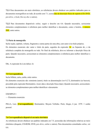 7.2.1 Para documentos em meio eletrônico, as referências devem obedecer aos padrões indicados para os
documentos monográficos no todo, de acordo com 7.1, acrescidas da descrição física do suporte (CD, DVD,
pen drive, e-book, blu-ray disc e outros).
7.2.2 Para documentos disponíveis online, seguir o descrito em 6.6. Quando necessário, acrescentar
elementos complementares à referência para melhor identificar o documento, como o horário, o número
DOI, entre outros.
7.3 Parte de monografia
Inclui seção, capítulo, volume, fragmento e outras partes de uma obra, com autor e/ou título próprios.
Os elementos essenciais são: autor e título da parte, seguidos da expressão In: ou Separata de:, e da
referência completa da monografia no todo. No final da referência, deve-se informar a descrição física da
parte. Quando necessário, acrescentam-se elementos complementares à referência para melhor identificar o
documento.
Obs. A expressão In é em itálico: In
7.5 Correspondência
Inclui bilhete, carta, cartão, entre outros.
Os elementos essenciais são: remetente (autor), título ou denominação (ver 8.2.7), destinatário (se houver),
precedido pela expressão Destinatário:, local, data e descrição física (tipo). Quando necessário, acrescentam-
se elementos complementares para melhor identificar o documento.
EXEMPLO 1
— Elementos essenciais
PILLA, Luiz. [Correspondência]. Destinatário: Moysés Vellinho. Porto Alegre, 6 jun. 1979. 1 cartão
pessoal.
7.6 Correspondência disponível em meio eletrônico
As referências devem obedecer aos padrões indicados em 7.5, acrescidas das informações relativas ao meio
eletrônico (disquete, CD-ROM, DVD, pen drive, online e outros). Para documentos consultados online, ver
6.6.
 