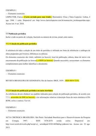 EXEMPLO 1
— Elementos essenciais
LISPECTOR, Clarice. [Carta enviada para suas irmãs]. Destinatário: Elisa e Tânia Lispector. Lisboa, 4
ago. 1944. 1 carta. Disponível em: http://www.claricelispector.com.br/manuscrito_minhasqueridas.aspx.
Acesso em: 4 set. 2010.
7.7 Publicação periódica
Inclui o todo ou partes de: coleção, fascículo ou número de revista, jornal, entre outros.
7.7.1 Coleção de publicação periódica
A referência de toda a coleção de um título de periódico é utilizada em listas de referências e catálogos de
obras preparados por livreiros, bibliotecas ou editoras.
Os elementos essenciais são: título, subtítulo (se houver), local de publicação, editora, datas de início e de
encerramento da publicação (se houver), e ISSN (se houver). Quando necessário, acrescentam- se elementos
complementares para melhor identificar o documento.
EXEMPLO 1
— Elementos essenciais
REVISTA BRASILEIRA DE GEOGRAFIA. Rio de Janeiro: IBGE, 1939- . ISSN 0034-723X.
7.7.2 Coleção de publicação periódica em meio eletrônico
As referências devem obedecer aos padrões indicados para coleção de publicação periódica, de acordo com
7.7.1, acrescidas do DOI (se houver), e de informações relativas à descrição física do meio eletrônico (CD-
ROM, online e outros). Ver 6.6.
EXEMPLO 1
— Elementos essenciais
ACTA CIRÚRGICA BRASILEIRA. São Paulo: Sociedade Brasileira para o Desenvolvimento da Pesquisa
em Cirurgia, 1997- . ISSN 1678-2674 versão online. Disponível em:
http://www.scielo.br/scielo.php?script=ci_ serial&pid=0102-8650&lng=pt&nrm=iso. Acesso em: 22 ago.
2013.
 