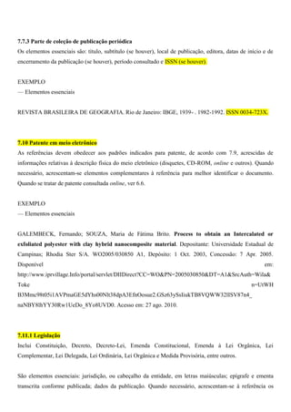 7.7.3 Parte de coleção de publicação periódica
Os elementos essenciais são: título, subtítulo (se houver), local de publicação, editora, datas de início e de
encerramento da publicação (se houver), período consultado e ISSN (se houver).
EXEMPLO
— Elementos essenciais
REVISTA BRASILEIRA DE GEOGRAFIA. Rio de Janeiro: IBGE, 1939- . 1982-1992. ISSN 0034-723X.
7.10 Patente em meio eletrônico
As referências devem obedecer aos padrões indicados para patente, de acordo com 7.9, acrescidas de
informações relativas à descrição física do meio eletrônico (disquetes, CD-ROM, online e outros). Quando
necessário, acrescentam-se elementos complementares à referência para melhor identificar o documento.
Quando se tratar de patente consultada online, ver 6.6.
EXEMPLO
— Elementos essenciais
GALEMBECK, Fernando; SOUZA, Maria de Fátima Brito. Process to obtain an Intercalated or
exfoliated polyester with clay hybrid nanocomposite material. Depositante: Universidade Estadual de
Campinas; Rhodia Ster S/A. WO2005/030850 A1, Depósito: 1 Oct. 2003, Concessão: 7 Apr. 2005.
Disponível em:
http://www.iprvillage.Info/portal/servlet/DIIDirect?CC=WO&PN=2005030850&DT=A1&SrcAuth=Wila&
Toke n=UtWH
B3Mmc98t05i1AVPmaGE5dYhs00Nlt38dpA3EfnOosue2.GSz63ySsIiukTB8VQWW32lISV87n4_
naNBY8lhYY30Rw1UeDo_8Yo8UVD0. Acesso em: 27 ago. 2010.
7.11.1 Legislação
Inclui Constituição, Decreto, Decreto-Lei, Emenda Constitucional, Emenda à Lei Orgânica, Lei
Complementar, Lei Delegada, Lei Ordinária, Lei Orgânica e Medida Provisória, entre outros.
São elementos essenciais: jurisdição, ou cabeçalho da entidade, em letras maiúsculas; epígrafe e ementa
transcrita conforme publicada; dados da publicação. Quando necessário, acrescentam-se à referência os
 