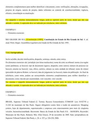 elementos complementares para melhor identificar o documento, como: retificações, alterações, revogações,
projetos de origem, autoria do projeto, dados referentes ao controle de constitucionalidade, vigência,
eficácia, consolidação ou atualização.
Em epígrafes e ementas demasiadamente longas, pode-se suprimir parte do texto, desde que não seja
alterado o sentido. A supressão deve ser indicada por reticências, entre colchetes.
EXEMPLO 1
— Elementos essenciais
RIO GRANDE DO SUL. [Constituição (1989)]. Constituição do Estado do Rio Grande do Sul. 4. ed.
atual. Porto Alegre: Assembléia Legislativa do Estado do Rio Grande do Sul, 1995.
7.11.3 Jurisprudência
Inclui acórdão, decisão interlocutória, despacho, sentença, súmula, entre outros.
Os elementos essenciais são: jurisdição (em letras maiúsculas); nome da corte ou tribunal; turma e/ou região
(entre parênteses, se houver); tipo de documento (agravo, despacho, entre outros); número do processo (se
houver); ementa (se houver); vara, ofício, cartório, câmara ou outra unidade do tribunal; nome do relator
(precedido da palavra Relator, se houver); data de julgamento (se houver); dados da publicação. Ao final da
referência, como notas, podem ser acrescentados elementos complementares para melhor identificar o
documento, como: decisão por unanimidade, voto vencedor, voto vencido.
Em ementas e epígrafes demasiadamente longas, pode-se suprimir parte do texto, desde que não seja
alterado o sentido. A supressão deve ser indicada por reticências, entre colchetes.
EXEMPLO 1
— Elementos essenciais
BRASIL. Supremo Tribunal Federal (2. Turma). Recurso Extraordinário 313060/SP. Leis 10.927/91 e
11.262 do município de São Paulo. Seguro obrigatório contra furto e roubo de automóveis. Shopping
centers, lojas de departamento, supermercados e empresas com estacionamento para mais de cinqüenta
veículos. Inconstitucionalidade. Recorrente: Banco do Estado de São Paulo S/A – BANESPA. Recorrido:
Município de São Paulo. Relatora: Min. Ellen Gracie, 29 de novembro de 2005. Lex: jurisprudência do
Supremo Tribunal Federal, São Paulo, v. 28, n. 327, p. 226-230, 2006.
 