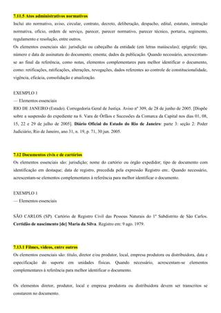 7.11.5 Atos administrativos normativos
Inclui ato normativo, aviso, circular, contrato, decreto, deliberação, despacho, edital, estatuto, instrução
normativa, ofício, ordem de serviço, parecer, parecer normativo, parecer técnico, portaria, regimento,
regulamento e resolução, entre outros.
Os elementos essenciais são: jurisdição ou cabeçalho da entidade (em letras maiúsculas); epígrafe: tipo,
número e data de assinatura do documento; ementa; dados da publicação. Quando necessário, acrescentam-
se ao final da referência, como notas, elementos complementares para melhor identificar o documento,
como: retificações, ratificações, alterações, revogações, dados referentes ao controle de constitucionalidade,
vigência, eficácia, consolidação e atualização.
EXEMPLO 1
— Elementos essenciais
RIO DE JANEIRO (Estado). Corregedoria Geral de Justiça. Aviso nº 309, de 28 de junho de 2005. [Dispõe
sobre a suspensão do expediente na 6. Vara de Órfãos e Sucessões da Comarca da Capital nos dias 01, 08,
15, 22 e 29 de julho de 2005]. Diário Oficial do Estado do Rio de Janeiro: parte 3: seção 2: Poder
Judiciário, Rio de Janeiro, ano 31, n. 19, p. 71, 30 jun. 2005.
7.12 Documentos civis e de cartórios
Os elementos essenciais são: jurisdição; nome do cartório ou órgão expedidor; tipo de documento com
identificação em destaque; data de registro, precedida pela expressão Registro em:. Quando necessário,
acrescentam-se elementos complementares à referência para melhor identificar o documento.
EXEMPLO 1
— Elementos essenciais
SÃO CARLOS (SP). Cartório de Registro Civil das Pessoas Naturais do 1º Subdistrito de São Carlos.
Certidão de nascimento [de] Maria da Silva. Registro em: 9 ago. 1979.
7.13.1 Filmes, vídeos, entre outros
Os elementos essenciais são: título, diretor e/ou produtor, local, empresa produtora ou distribuidora, data e
especificação do suporte em unidades físicas. Quando necessário, acrescentam-se elementos
complementares à referência para melhor identificar o documento.
Os elementos diretor, produtor, local e empresa produtora ou distribuidora devem ser transcritos se
constarem no documento.
 