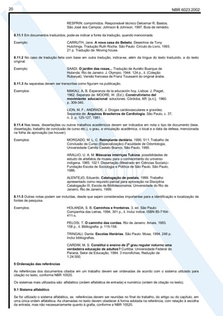 NBR 6023:200220
RESPRIN: comprimidos. Responsável técnico Delosmar R. Bastos.
São José dos Campos: Johnson & Johnson, 1997. Bula de remédio.
8.11.1 Em documentos traduzidos, pode-se indicar a fonte da tradução, quando mencionada.
Exemplo: CARRUTH, Jane. A nova casa do Bebeto. Desenhos de Tony
Hutchings. Tradução Ruth Rocha. São Paulo: Círculo do Livro, 1993.
21 p. Tradução de: Moving house.
8.11.2 No caso de tradução feita com base em outra tradução, indica-se, além da língua do texto traduzido, a do texto
original.
Exemplo: SAADI. O jardim das rosas... Tradução de Aurélio Buarque de
Holanda. Rio de Janeiro: J. Olympio, 1944. 124 p., il. (Coleção
Rubaiyat). Versão francesa de Franz Toussaint do original árabe.
8.11.3 As separatas devem ser transcritas como figuram na publicação.
Exemplos: MAKAU, A. B. Esperanza de la educación hoy. Lisboa: J. Piaget,
1962. Separata de: MOORE, W. (Ed.). Construtivismo del
movimiento educacional: soluciones. Córdoba, AR: [s.n.], 1960.
p. 309-340.
LION, M. F.; ANDRADE, J. Drogas cardiovasculares e gravidez.
Separata de: Arquivos Brasileiros de Cardiologia, São Paulo, v. 37,
n. 2, p. 125-127, 1981.
8.11.4 Nas teses, dissertações ou outros trabalhos acadêmicos devem ser indicados em nota o tipo de documento (tese,
dissertação, trabalho de conclusão de curso etc.), o grau, a vinculação acadêmica, o local e a data da defesa, mencionada
na folha de aprovação (se houver).
Exemplos: MORGADO, M. L. C. Reimplante dentário. 1990. 51 f. Trabalho de
Conclusão de Curso (Especialização)–Faculdade de Odontologia,
Universidade Camilo Castelo Branco, São Paulo, 1990.
ARAUJO, U. A. M. Máscaras inteiriças Tukúna: possibilidades de
estudo de artefatos de museu para o conhecimento do universo
indígena. 1985. 102 f. Dissertação (Mestrado em Ciências Sociais)–
Fundação Escola de Sociologia e Política de São Paulo, São Paulo,
1986.
ALENTEJO, Eduardo. Catalogação de postais. 1999. Trabalho
apresentado como requisito parcial para aprovação na Disciplina
Catalogação III, Escola de Biblioteconomia, Universidade do Rio de
Janeiro, Rio de Janeiro, 1999.
8.11.5 Outras notas podem ser incluídas, desde que sejam consideradas importantes para a identificação e localização de
fontes de pesquisa.
Exemplos: HOLANDA, S. B. Caminhos e fronteiras. 3. ed. São Paulo:
Companhia das Letras, 1994. 301 p., il. Inclui índice. ISBN 85-7164-
411-x.
PELOSI, T. O caminho das cordas. Rio de Janeiro: Amais, 1993.
158 p., il. Bibliografia: p. 115-158.
TRINGALI, Dante. Escolas literárias. São Paulo: Musa, 1994. 246 p.
Inclui bibliografias.
CARDIM, M. S. Constitui o ensino de 2
o
grau regular noturno uma
verdadeira educação de adultos? Curitiba: Universidade Federal do
Paraná, Setor de Educação, 1984. 3 microfichas. Redução de
1:24.000.
9 Ordenação das referências
As referências dos documentos citados em um trabalho devem ser ordenadas de acordo com o sistema utilizado para
citação no texto, conforme NBR 10520.
Os sistemas mais utilizados são: alfabético (ordem alfabética de entrada) e numérico (ordem de citação no texto).
9.1 Sistema alfabético
Se for utilizado o sistema alfabético, as referências devem ser reunidas no final do trabalho, do artigo ou do capítulo, em
uma única ordem alfabética. As chamadas no texto devem obedecer à forma adotada na referência, com relação à escolha
da entrada, mas não necessariamente quanto à grafia, conforme a NBR 10520.
Cópia não autorizada
 