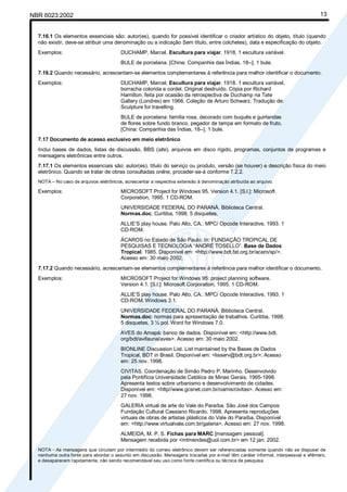 Cópia não autorizada
NBR 6023:2002                                                                                                                      13


  7.16.1 Os elementos essenciais são: autor(es), quando for possível identificar o criador artístico do objeto, título (quando
  não existir, deve-se atribuir uma denominação ou a indicação Sem título, entre colchetes), data e especificação do objeto.
  Exemplos:                             DUCHAMP, Marcel. Escultura para viajar. 1918. 1 escultura variável.
                                        BULE de porcelana. [China: Companhia das Índias, 18--]. 1 bule.
  7.16.2 Quando necessário, acrescentam-se elementos complementares à referência para melhor identificar o documento.
  Exemplos:                             DUCHAMP, Marcel. Escultura para viajar. 1918. 1 escultura variável,
                                        borracha colorida e cordel. Original destruído. Cópia por Richard
                                        Hamilton, feita por ocasião da retrospectiva de Duchamp na Tate
                                        Gallery (Londres) em 1966. Coleção de Arturo Schwarz. Tradução de:
                                        Sculpture for travelling.
                                        BULE de porcelana: família rosa, decorado com buquês e guirlandas
                                        de flores sobre fundo branco, pegador de tampa em formato de fruto.
                                        [China: Companhia das Índias, 18--]. 1 bule.
  7.17 Documento de acesso exclusivo em meio eletrônico
  Inclui bases de dados, listas de discussão, BBS (site), arquivos em disco rígido, programas, conjuntos de programas e
  mensagens eletrônicas entre outros.
  7.17.1 Os elementos essenciais são: autor(es), título do serviço ou produto, versão (se houver) e descrição física do meio
  eletrônico. Quando se tratar de obras consultadas online, proceder-se-á conforme 7.2.2.
  NOTA – No caso de arquivos eletrônicos, acrescentar a respectiva extensão à denominação atribuída ao arquivo.

  Exemplos:                             MICROSOFT Project for Windows 95. Version 4.1. [S.l.]: Microsoft
                                        Corporation, 1995. 1 CD-ROM.
                                        UNIVERSIDADE FEDERAL DO PARANÁ. Biblioteca Central.
                                        Normas.doc. Curitiba, 1998. 5 disquetes.
                                        ALLIE’S play house. Palo Alto, CA.: MPC/ Opcode Interactive, 1993. 1
                                        CD-ROM.
                                        ÁCAROS no Estado de São Paulo. In: FUNDAÇÃO TROPICAL DE
                                        PESQUISAS E TECNOLOGIA “ANDRÉ TOSELLO”. Base de Dados
                                        Tropical. 1985. Disponível em: <http://www.bdt.fat.org.br/acaro/sp/>.
                                        Acesso em: 30 maio 2002.
  7.17.2 Quando necessário, acrescentam-se elementos complementares à referência para melhor identificar o documento.
  Exemplos:                             MICROSOFT Project for Windows 95: project planning software.
                                        Version 4.1. [S.l.]: Microsoft Corporation, 1995. 1 CD-ROM.
                                        ALLIE’S play house. Palo Alto, CA.: MPC/ Opcode Interactive, 1993. 1
                                        CD-ROM. Windows 3.1.
                                        UNIVERSIDADE FEDERAL DO PARANÁ. Biblioteca Central.
                                        Normas.doc: normas para apresentação de trabalhos. Curitiba, 1998.
                                        5 disquetes, 3 ½ pol. Word for Windows 7.0.
                                        AVES do Amapá: banco de dados. Disponível em: <http://www.bdt.
                                        org/bdt/avifauna/aves>. Acesso em: 30 maio 2002.
                                        BIONLINE Discussion List. List maintained by the Bases de Dados
                                        Tropical, BDT in Brasil. Disponível em: <lisserv@bdt.org.br>. Acesso
                                        em: 25 nov. 1998.
                                        CIVITAS. Coordenação de Simão Pedro P. Marinho. Desenvolvido
                                        pela Pontifícia Universidade Católica de Minas Gerais, 1995-1998.
                                        Apresenta textos sobre urbanismo e desenvolvimento de cidades.
                                        Disponível em: <http//www.gcsnet.com.br/oamis/civitas>. Acesso em:
                                        27 nov. 1998.
                                        GALERIA virtual de arte do Vale do Paraíba. São José dos Campos:
                                        Fundação Cultural Cassiano Ricardo, 1998. Apresenta reproduções
                                        virtuais de obras de artistas plásticos do Vale do Paraíba. Disponível
                                        em: <http://www.virtualvale.com.br/galeria>. Acesso em: 27 nov. 1998.
                                        ALMEIDA, M. P. S. Fichas para MARC [mensagem pessoal].
                                        Mensagem recebida por <mtmendes@uol.com.br> em 12 jan. 2002.
  NOTA - As mensagens que circulam por intermédio do correio eletrônico devem ser referenciadas somente quando não se dispuser de
  nenhuma outra fonte para abordar o assunto em discussão. Mensagens trocadas por e-mail têm caráter informal, interpessoal e efêmero,
  e desaparecem rapidamente, não sendo recomendável seu uso como fonte científica ou técnica de pesquisa.
 